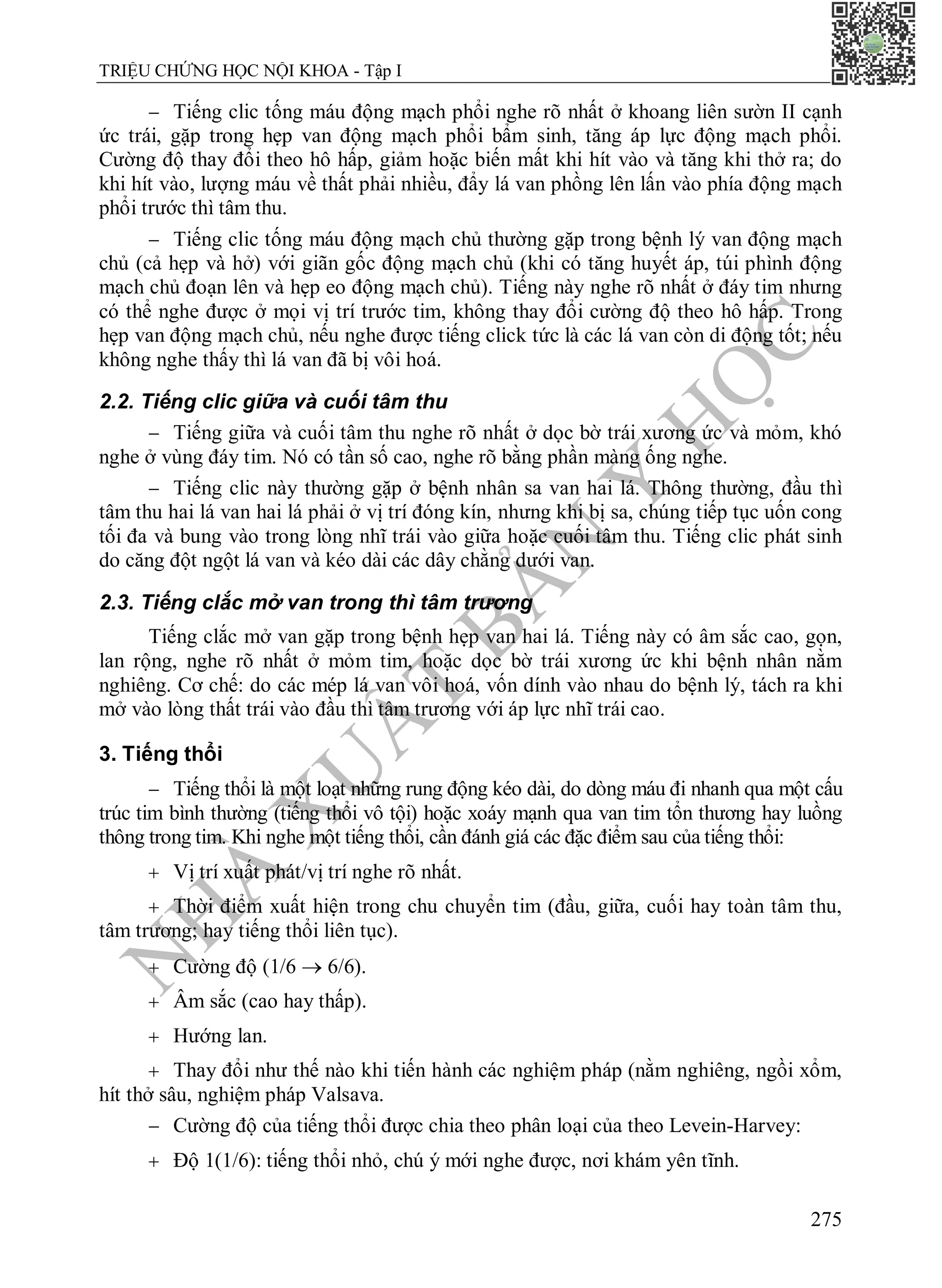 N
H
À
X
U
Ấ
T
B
Ả
N
Y
H
Ọ
C
TRIỆU CHỨNG HỌC NỘI KHOA - Tập I
275
 Tiếng clic tống máu động mạch phổi nghe rõ nhất ở khoang liên sườn II cạnh
ức trái, gặp trong hẹp van động mạch phổi bẩm sinh, tăng áp lực động mạch phổi.
Cường độ thay đổi theo hô hấp, giảm hoặc biến mất khi hít vào và tăng khi thở ra; do
khi hít vào, lượng máu về thất phải nhiều, đẩy lá van phồng lên lấn vào phía động mạch
phổi trước thì tâm thu.
 Tiếng clic tống máu động mạch chủ thường gặp trong bệnh lý van động mạch
chủ (cả hẹp và hở) với giãn gốc động mạch chủ (khi có tăng huyết áp, túi phình động
mạch chủ đoạn lên và hẹp eo động mạch chủ). Tiếng này nghe rõ nhất ở đáy tim nhưng
có thể nghe được ở mọi vị trí trước tim, không thay đổi cường độ theo hô hấp. Trong
hẹp van động mạch chủ, nếu nghe được tiếng click tức là các lá van còn di động tốt; nếu
không nghe thấy thì lá van đã bị vôi hoá.
2.2. Tiếng clic giữa và cuối tâm thu
 Tiếng giữa và cuối tâm thu nghe rõ nhất ở dọc bờ trái xương ức và mỏm, khó
nghe ở vùng đáy tim. Nó có tần số cao, nghe rõ bằng phần màng ống nghe.
 Tiếng clic này thường gặp ở bệnh nhân sa van hai lá. Thông thường, đầu thì
tâm thu hai lá van hai lá phải ở vị trí đóng kín, nhưng khi bị sa, chúng tiếp tục uốn cong
tối đa và bung vào trong lòng nhĩ trái vào giữa hoặc cuối tâm thu. Tiếng clic phát sinh
do căng đột ngột lá van và kéo dài các dây chằng dưới van.
2.3. Tiếng clắc mở van trong thì tâm trương
Tiếng clắc mở van gặp trong bệnh hẹp van hai lá. Tiếng này có âm sắc cao, gọn,
lan rộng, nghe rõ nhất ở mỏm tim, hoặc dọc bờ trái xương ức khi bệnh nhân nằm
nghiêng. Cơ chế: do các mép lá van vôi hoá, vốn dính vào nhau do bệnh lý, tách ra khi
mở vào lòng thất trái vào đầu thì tâm trương với áp lực nhĩ trái cao.
3. Tiếng thổi
 Tiếng thổi là một loạt những rung động kéo dài, do dòng máu đi nhanh qua một cấu
trúc tim bình thường (tiếng thổi vô tội) hoặc xoáy mạnh qua van tim tổn thương hay luồng
thông trong tim. Khi nghe một tiếng thổi, cần đánh giá các đặc điểm sau của tiếng thổi:
 Vị trí xuất phát/vị trí nghe rõ nhất.
 Thời điểm xuất hiện trong chu chuyển tim (đầu, giữa, cuối hay toàn tâm thu,
tâm trương; hay tiếng thổi liên tục).
 Cường độ (1/6  6/6).
 Âm sắc (cao hay thấp).
 Hướng lan.
 Thay đổi như thế nào khi tiến hành các nghiệm pháp (nằm nghiêng, ngồi xổm,
hít thở sâu, nghiệm pháp Valsava.
 Cường độ của tiếng thổi được chia theo phân loại của theo Levein-Harvey:
 Độ 1(1/6): tiếng thổi nhỏ, chú ý mới nghe được, nơi khám yên tĩnh.
 