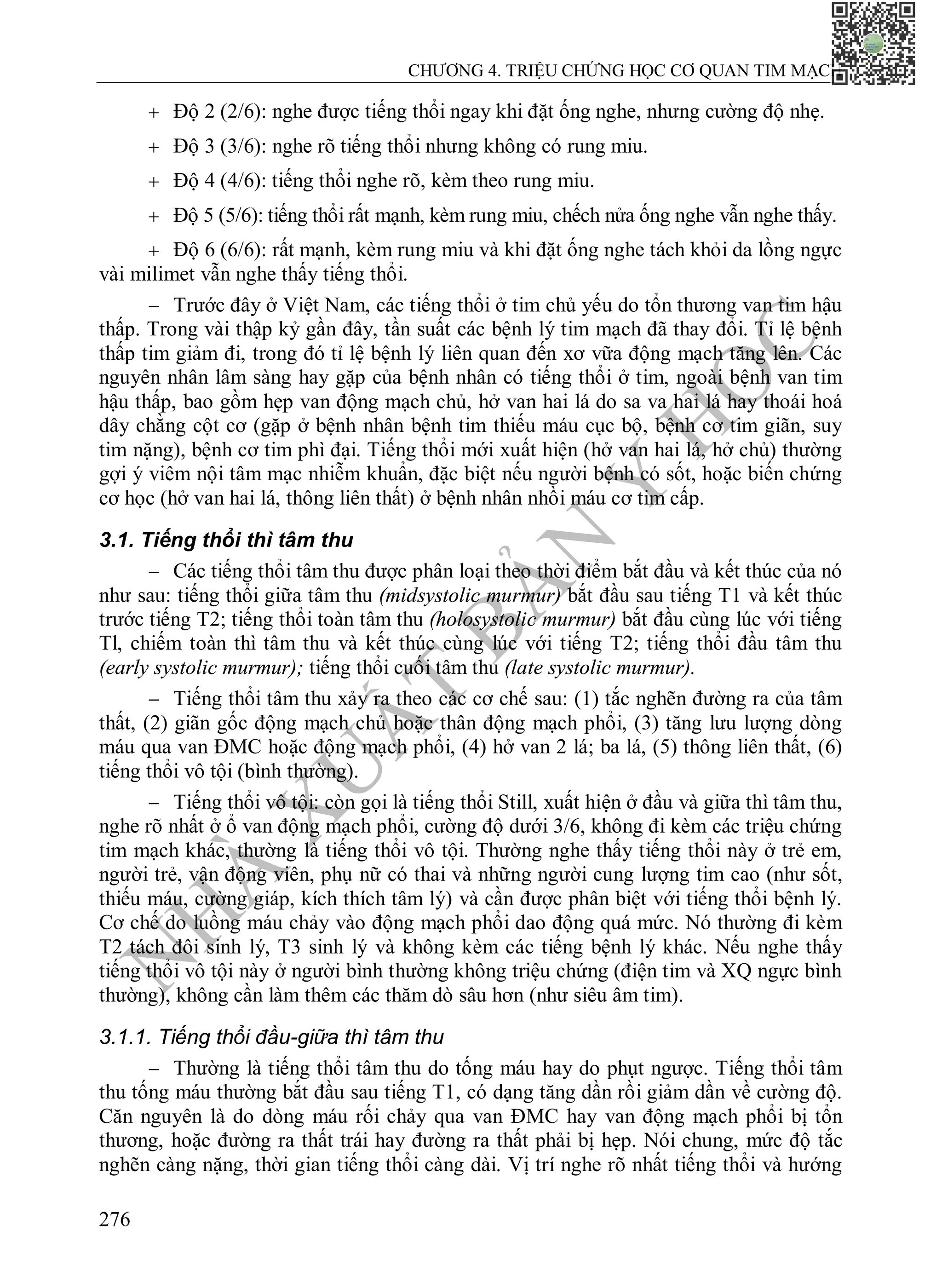 N
H
À
X
U
Ấ
T
B
Ả
N
Y
H
Ọ
C
CHƯƠNG 4. TRIỆU CHỨNG HỌC CƠ QUAN TIM MẠCH
276
 Độ 2 (2/6): nghe được tiếng thổi ngay khi đặt ống nghe, nhưng cường độ nhẹ.
 Độ 3 (3/6): nghe rõ tiếng thổi nhưng không có rung miu.
 Độ 4 (4/6): tiếng thổi nghe rõ, kèm theo rung miu.
 Độ 5 (5/6): tiếng thổi rất mạnh, kèm rung miu, chếch nửa ống nghe vẫn nghe thấy.
 Độ 6 (6/6): rất mạnh, kèm rung miu và khi đặt ống nghe tách khỏi da lồng ngực
vài milimet vẫn nghe thấy tiếng thổi.
 Trước đây ở Việt Nam, các tiếng thổi ở tim chủ yếu do tổn thương van tim hậu
thấp. Trong vài thập kỷ gần đây, tần suất các bệnh lý tim mạch đã thay đổi. Tỉ lệ bệnh
thấp tim giảm đi, trong đó tỉ lệ bệnh lý liên quan đến xơ vữa động mạch tăng lên. Các
nguyên nhân lâm sàng hay gặp của bệnh nhân có tiếng thổi ở tim, ngoài bệnh van tim
hậu thấp, bao gồm hẹp van động mạch chủ, hở van hai lá do sa va hai lá hay thoái hoá
dây chằng cột cơ (gặp ở bệnh nhân bệnh tim thiếu máu cục bộ, bệnh cơ tim giãn, suy
tim nặng), bệnh cơ tim phì đại. Tiếng thổi mới xuất hiện (hở van hai lá, hở chủ) thường
gợi ý viêm nội tâm mạc nhiễm khuẩn, đặc biệt nếu người bệnh có sốt, hoặc biến chứng
cơ học (hở van hai lá, thông liên thất) ở bệnh nhân nhồi máu cơ tim cấp.
3.1. Tiếng thổi thì tâm thu
 Các tiếng thổi tâm thu được phân loại theo thời điểm bắt đầu và kết thúc của nó
như sau: tiếng thổi giữa tâm thu (midsystolic murmur) bắt đầu sau tiếng T1 và kết thúc
trước tiếng T2; tiếng thổi toàn tâm thu (holosystolic murmur) bắt đầu cùng lúc với tiếng
Tl, chiếm toàn thì tâm thu và kết thúc cùng lúc với tiếng T2; tiếng thổi đầu tâm thu
(early systolic murmur); tiếng thổi cuối tâm thu (late systolic murmur).
 Tiếng thổi tâm thu xảy ra theo các cơ chế sau: (1) tắc nghẽn đường ra của tâm
thất, (2) giãn gốc động mạch chủ hoặc thân động mạch phổi, (3) tăng lưu lượng dòng
máu qua van ĐMC hoặc động mạch phổi, (4) hở van 2 lá; ba lá, (5) thông liên thất, (6)
tiếng thổi vô tội (bình thường).
 Tiếng thổi vô tội: còn gọi là tiếng thổi Still, xuất hiện ở đầu và giữa thì tâm thu,
nghe rõ nhất ở ổ van động mạch phổi, cường độ dưới 3/6, không đi kèm các triệu chứng
tim mạch khác, thường là tiếng thổi vô tội. Thường nghe thấy tiếng thổi này ở trẻ em,
người trẻ, vận động viên, phụ nữ có thai và những người cung lượng tim cao (như sốt,
thiếu máu, cường giáp, kích thích tâm lý) và cần được phân biệt với tiếng thổi bệnh lý.
Cơ chế do luồng máu chảy vào động mạch phổi dao động quá mức. Nó thường đi kèm
T2 tách đôi sinh lý, T3 sinh lý và không kèm các tiếng bệnh lý khác. Nếu nghe thấy
tiếng thổi vô tội này ở người bình thường không triệu chứng (điện tim và XQ ngực bình
thường), không cần làm thêm các thăm dò sâu hơn (như siêu âm tim).
3.1.1. Tiếng thổi đầu-giữa thì tâm thu
 Thường là tiếng thổi tâm thu do tống máu hay do phụt ngược. Tiếng thổi tâm
thu tống máu thường bắt đầu sau tiếng T1, có dạng tăng dần rồi giảm dần về cường độ.
Căn nguyên là do dòng máu rối chảy qua van ĐMC hay van động mạch phổi bị tổn
thương, hoặc đường ra thất trái hay đường ra thất phải bị hẹp. Nói chung, mức độ tắc
nghẽn càng nặng, thời gian tiếng thổi càng dài. Vị trí nghe rõ nhất tiếng thổi và hướng
 