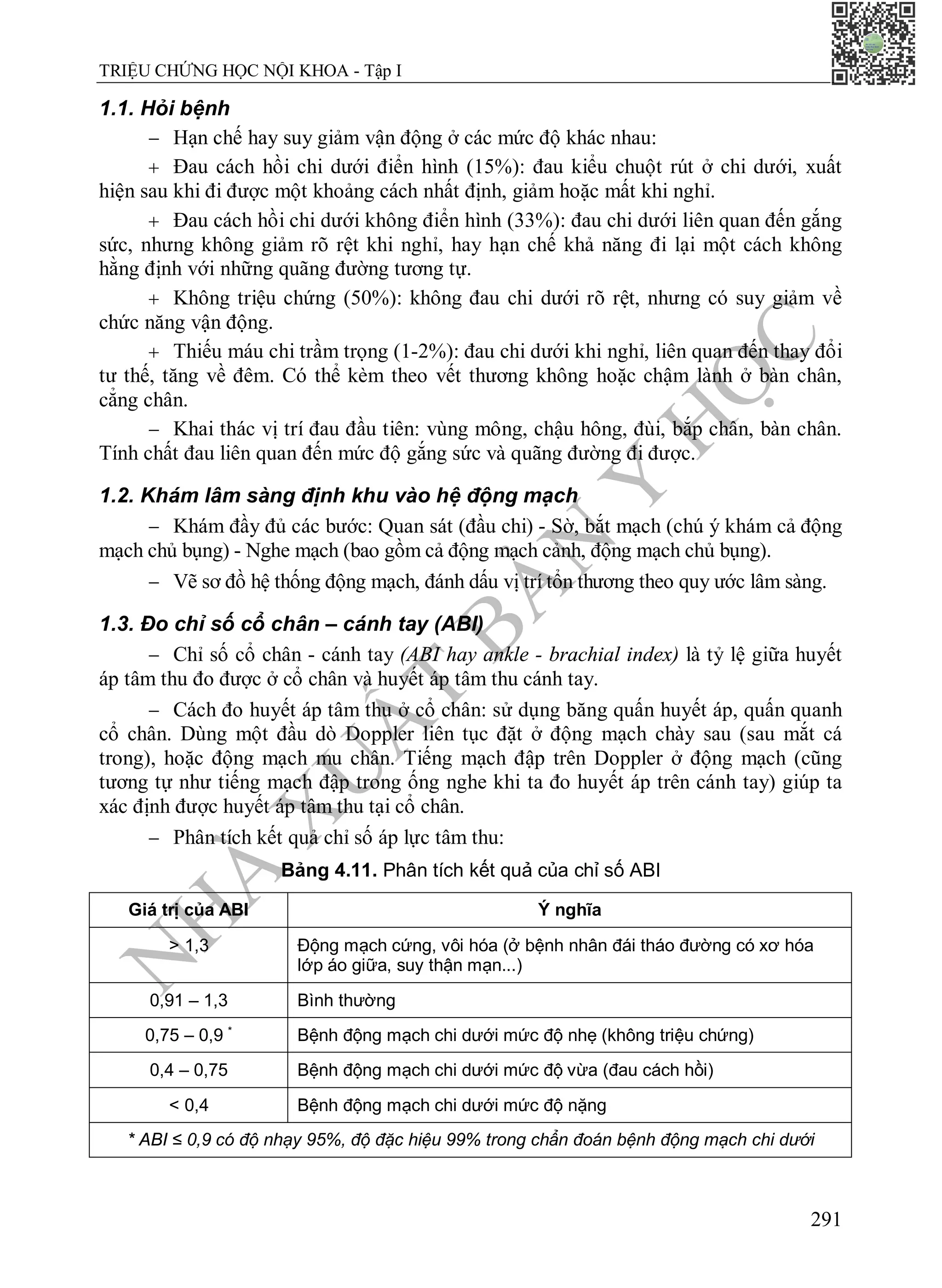 N
H
À
X
U
Ấ
T
B
Ả
N
Y
H
Ọ
C
TRIỆU CHỨNG HỌC NỘI KHOA - Tập I
291
1.1. Hỏi bệnh
 Hạn chế hay suy giảm vận động ở các mức độ khác nhau:
 Đau cách hồi chi dưới điển hình (15%): đau kiểu chuột rút ở chi dưới, xuất
hiện sau khi đi được một khoảng cách nhất định, giảm hoặc mất khi nghỉ.
 Đau cách hồi chi dưới không điển hình (33%): đau chi dưới liên quan đến gắng
sức, nhưng không giảm rõ rệt khi nghỉ, hay hạn chế khả năng đi lại một cách không
hằng định với những quãng đường tương tự.
 Không triệu chứng (50%): không đau chi dưới rõ rệt, nhưng có suy giảm về
chức năng vận động.
 Thiếu máu chi trầm trọng (1-2%): đau chi dưới khi nghỉ, liên quan đến thay đổi
tư thế, tăng về đêm. Có thể kèm theo vết thương không hoặc chậm lành ở bàn chân,
cẳng chân.
 Khai thác vị trí đau đầu tiên: vùng mông, chậu hông, đùi, bắp chân, bàn chân.
Tính chất đau liên quan đến mức độ gắng sức và quãng đường đi được.
1.2. Khám lâm sàng định khu vào hệ động mạch
 Khám đầy đủ các bước: Quan sát (đầu chi) - Sờ, bắt mạch (chú ý khám cả động
mạch chủ bụng) - Nghe mạch (bao gồm cả động mạch cảnh, động mạch chủ bụng).
 Vẽ sơ đồ hệ thống động mạch, đánh dấu vị trí tổn thương theo quy ước lâm sàng.
1.3. Đo chỉ số cổ chân – cánh tay (ABI)
 Chỉ số cổ chân - cánh tay (ABI hay ankle - brachial index) là tỷ lệ giữa huyết
áp tâm thu đo được ở cổ chân và huyết áp tâm thu cánh tay.
 Cách đo huyết áp tâm thu ở cổ chân: sử dụng băng quấn huyết áp, quấn quanh
cổ chân. Dùng một đầu dò Doppler liên tục đặt ở động mạch chày sau (sau mắt cá
trong), hoặc động mạch mu chân. Tiếng mạch đập trên Doppler ở động mạch (cũng
tương tự như tiếng mạch đập trong ống nghe khi ta đo huyết áp trên cánh tay) giúp ta
xác định được huyết áp tâm thu tại cổ chân.
 Phân tích kết quả chỉ số áp lực tâm thu:
Bảng 4.11. Phân tích kết quả của chỉ số ABI
Giá trị của ABI Ý nghĩa
> 1,3 Động mạch cứng, vôi hóa (ở bệnh nhân đái tháo đường có xơ hóa
lớp áo giữa, suy thận mạn...)
0,91 – 1,3 Bình thường
0,75 – 0,9 *
Bệnh động mạch chi dưới mức độ nhẹ (không triệu chứng)
0,4 – 0,75 Bệnh động mạch chi dưới mức độ vừa (đau cách hồi)
< 0,4 Bệnh động mạch chi dưới mức độ nặng
* ABI ≤ 0,9 có độ nhạy 95%, độ đặc hiệu 99% trong chẩn đoán bệnh động mạch chi dưới
 