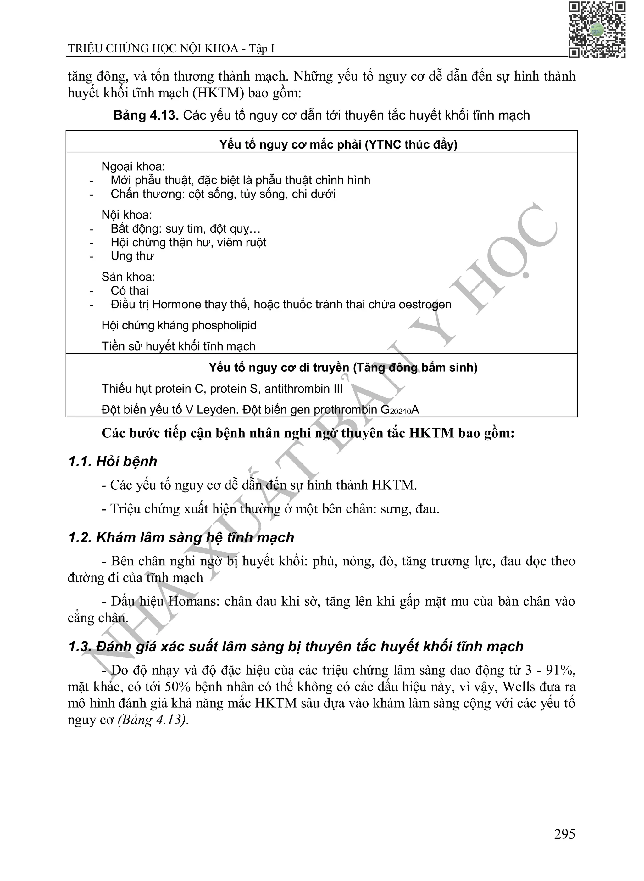 N
H
À
X
U
Ấ
T
B
Ả
N
Y
H
Ọ
C
TRIỆU CHỨNG HỌC NỘI KHOA - Tập I
295
tăng đông, và tổn thương thành mạch. Những yếu tố nguy cơ dễ dẫn đến sự hình thành
huyết khối tĩnh mạch (HKTM) bao gồm:
Bảng 4.13. Các yếu tố nguy cơ dẫn tới thuyên tắc huyết khối tĩnh mạch
Yếu tố nguy cơ mắc phải (YTNC thúc đẩy)
Ngoại khoa:
- Mới phẫu thuật, đặc biệt là phẫu thuật chỉnh hình
- Chấn thương: cột sống, tủy sống, chi dưới
Nội khoa:
- Bất động: suy tim, đột quỵ…
- Hội chứng thận hư, viêm ruột
- Ung thư
Sản khoa:
- Có thai
- Điều trị Hormone thay thế, hoặc thuốc tránh thai chứa oestrogen
Hội chứng kháng phospholipid
Tiền sử huyết khối tĩnh mạch
Yếu tố nguy cơ di truyền (Tăng đông bẩm sinh)
Thiếu hụt protein C, protein S, antithrombin III
Đột biến yếu tố V Leyden. Đột biến gen prothrombin G20210A
Các bước tiếp cận bệnh nhân nghi ngờ thuyên tắc HKTM bao gồm:
1.1. Hỏi bệnh
- Các yếu tố nguy cơ dễ dẫn đến sự hình thành HKTM.
- Triệu chứng xuất hiện thường ở một bên chân: sưng, đau.
1.2. Khám lâm sàng hệ tĩnh mạch
- Bên chân nghi ngờ bị huyết khối: phù, nóng, đỏ, tăng trương lực, đau dọc theo
đường đi của tĩnh mạch
- Dấu hiệu Homans: chân đau khi sờ, tăng lên khi gấp mặt mu của bàn chân vào
cẳng chân.
1.3. Đánh giá xác suất lâm sàng bị thuyên tắc huyết khối tĩnh mạch
- Do độ nhạy và độ đặc hiệu của các triệu chứng lâm sàng dao động từ 3 - 91%,
mặt khác, có tới 50% bệnh nhân có thể không có các dấu hiệu này, vì vậy, Wells đưa ra
mô hình đánh giá khả năng mắc HKTM sâu dựa vào khám lâm sàng cộng với các yếu tố
nguy cơ (Bảng 4.13).
 