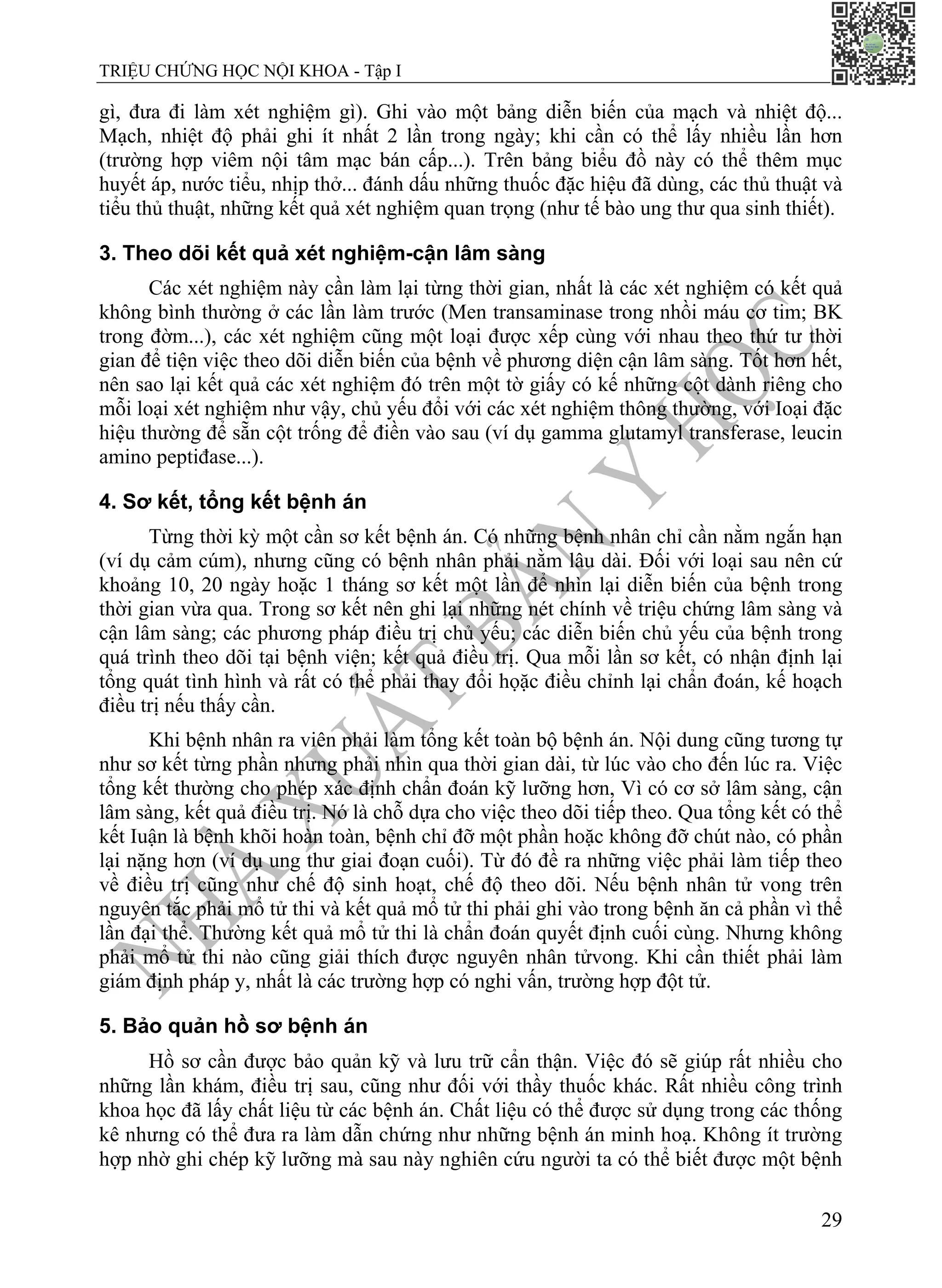 TRIỆU CHỨNG HỌC NỘI KHOA - Tập I
29
gì, đưa đi làm xét nghiệm gì). Ghi vào một bảng diễn biến của mạch và nhiệt độ...
Mạch, nhiệt độ phải ghi ít nhất 2 lần trong ngày; khi cần có thể lấy nhiều lần hơn
(trường hợp viêm nội tâm mạc bán cấp...). Trên bảng biểu đồ này có thể thêm mục
huyết áp, nước tiểu, nhịp thở... đánh dấu những thuốc đặc hiệu đã dùng, các thủ thuật và
tiểu thủ thuật, những kết quả xét nghiệm quan trọng (như tế bào ung thư qua sinh thiết).
3. Theo dõi kết quả xét nghiệm-cận lâm sàng
Các xét nghiệm này cần làm lại từng thời gian, nhất là các xét nghiệm có kết quả
không bình thường ở các lần làm trước (Men transaminase trong nhồi máu cơ tim; BK
trong đờm...), các xét nghiệm cũng một loại được xếp cùng với nhau theo thứ tư thời
gian để tiện việc theo dõi diễn biến của bệnh về phương diện cận lâm sàng. Tốt hơn hết,
nên sao lại kết quả các xét nghiệm đó trên một tờ giấy có kế những cột dành riêng cho
mỗi loại xét nghiệm như vậy, chủ yếu đổi với các xét nghiệm thông thường, với Ioại đặc
hiệu thường để sẵn cột trống để điền vào sau (ví dụ gamma glutamyl transferase, leucin
amino peptiđase...).
4. Sơ kết, tổng kết bệnh án
Từng thời kỳ một cần sơ kết bệnh án. Có những bệnh nhân chỉ cần nằm ngắn hạn
(ví dụ cảm cúm), nhưng cũng có bệnh nhân phải nằm lâu dài. Đối với loại sau nên cứ
khoảng 10, 20 ngày hoặc 1 tháng sơ kết một lần để nhìn lại diễn biến của bệnh trong
thời gian vừa qua. Trong sơ kết nên ghi lại những nét chính về triệu chứng lâm sàng và
cận lâm sàng; các phương pháp điều trị chủ yếu; các diễn biến chủ yếu của bệnh trong
quá trình theo dõi tại bệnh viện; kết quả điều trị. Qua mỗi lần sơ kết, có nhận định lại
tổng quát tình hình và rất có thể phải thay đổi họặc điều chỉnh lại chẩn đoán, kế hoạch
điều trị nếu thấy cần.
Khi bệnh nhân ra viên phải làm tổng kết toàn bộ bệnh án. Nội dung cũng tương tự
như sơ kết từng phần nhưng phải nhìn qua thời gian dài, từ lúc vào cho đến lúc ra. Việc
tổng kết thường cho phép xác định chẩn đoán kỹ lưỡng hơn, Vì có cơ sở lâm sàng, cận
lâm sàng, kết quả điều trị. Nó là chỗ dựa cho việc theo dõi tiếp theo. Qua tổng kết có thể
kết Iuận là bệnh khõi hoàn toàn, bệnh chỉ đỡ một phần hoặc không đỡ chút nào, có phần
lại nặng hơn (ví dụ ung thư giai đoạn cuối). Từ đó đề ra những việc phải làm tiếp theo
về điều trị cũng như chế độ sinh hoạt, chế độ theo dõi. Nếu bệnh nhân tử vong trên
nguyên tắc phải mổ tử thi và kết quả mổ tử thi phải ghi vào trong bệnh ăn cả phần vì thể
lần đại thể. Thường kết quả mổ tử thi là chẩn đoán quyết định cuối cùng. Nhưng không
phải mổ tử thi nào cũng giải thích được nguyên nhân tửvong. Khi cần thiết phải làm
giám định pháp y, nhất là các trường hợp có nghi vấn, trường hợp đột tử.
5. Bảo quản hồ sơ bệnh án
Hồ sơ cần được bảo quản kỹ và lưu trữ cẩn thận. Việc đó sẽ giúp rất nhiều cho
những lần khám, điều trị sau, cũng như đối với thầy thuốc khác. Rất nhiều công trình
khoa học đã lấy chất liệu từ các bệnh án. Chất liệu có thể được sử dụng trong các thống
kê nhưng có thể đưa ra làm dẫn chứng như những bệnh án minh hoạ. Không ít trường
hợp nhờ ghi chép kỹ lưỡng mà sau này nghiên cứu người ta có thể biết được một bệnh
 