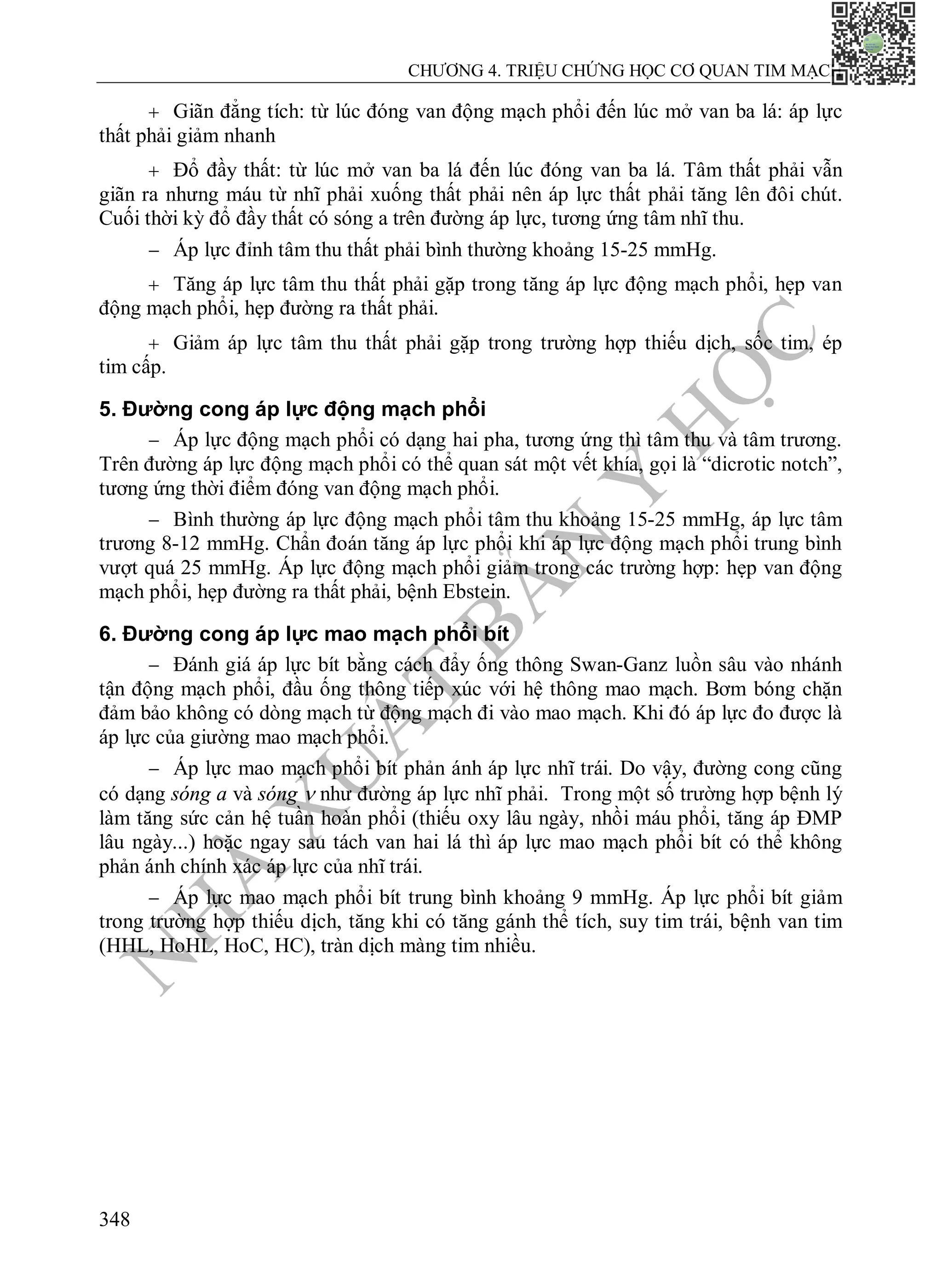 N
H
À
X
U
Ấ
T
B
Ả
N
Y
H
Ọ
C
CHƯƠNG 4. TRIỆU CHỨNG HỌC CƠ QUAN TIM MẠCH
348
 Giãn đẳng tích: từ lúc đóng van động mạch phổi đến lúc mở van ba lá: áp lực
thất phải giảm nhanh
 Đổ đầy thất: từ lúc mở van ba lá đến lúc đóng van ba lá. Tâm thất phải vẫn
giãn ra nhưng máu từ nhĩ phải xuống thất phải nên áp lực thất phải tăng lên đôi chút.
Cuối thời kỳ đổ đầy thất có sóng a trên đường áp lực, tương ứng tâm nhĩ thu.
 Áp lực đỉnh tâm thu thất phải bình thường khoảng 15-25 mmHg.
 Tăng áp lực tâm thu thất phải gặp trong tăng áp lực động mạch phổi, hẹp van
động mạch phổi, hẹp đường ra thất phải.
 Giảm áp lực tâm thu thất phải gặp trong trường hợp thiếu dịch, sốc tim, ép
tim cấp.
5. Đường cong áp lực động mạch phổi
 Áp lực động mạch phổi có dạng hai pha, tương ứng thì tâm thu và tâm trương.
Trên đường áp lực động mạch phổi có thể quan sát một vết khía, gọi là “dicrotic notch”,
tương ứng thời điểm đóng van động mạch phổi.
 Bình thường áp lực động mạch phổi tâm thu khoảng 15-25 mmHg, áp lực tâm
trương 8-12 mmHg. Chẩn đoán tăng áp lực phổi khi áp lực động mạch phổi trung bình
vượt quá 25 mmHg. Áp lực động mạch phổi giảm trong các trường hợp: hẹp van động
mạch phổi, hẹp đường ra thất phải, bệnh Ebstein.
6. Đường cong áp lực mao mạch phổi bít
 Đánh giá áp lực bít bằng cách đẩy ống thông Swan-Ganz luồn sâu vào nhánh
tận động mạch phổi, đầu ống thông tiếp xúc với hệ thông mao mạch. Bơm bóng chặn
đảm bảo không có dòng mạch từ động mạch đi vào mao mạch. Khi đó áp lực đo được là
áp lực của giường mao mạch phổi.
 Áp lực mao mạch phổi bít phản ánh áp lực nhĩ trái. Do vậy, đường cong cũng
có dạng sóng a và sóng  như đường áp lực nhĩ phải. Trong một số trường hợp bệnh lý
làm tăng sức cản hệ tuần hoàn phổi (thiếu oxy lâu ngày, nhồi máu phổi, tăng áp ĐMP
lâu ngày...) hoặc ngay sau tách van hai lá thì áp lực mao mạch phổi bít có thể không
phản ánh chính xác áp lực của nhĩ trái.
 Áp lực mao mạch phổi bít trung bình khoảng 9 mmHg. Áp lực phổi bít giảm
trong trường hợp thiếu dịch, tăng khi có tăng gánh thể tích, suy tim trái, bệnh van tim
(HHL, HoHL, HoC, HC), tràn dịch màng tim nhiều.
 