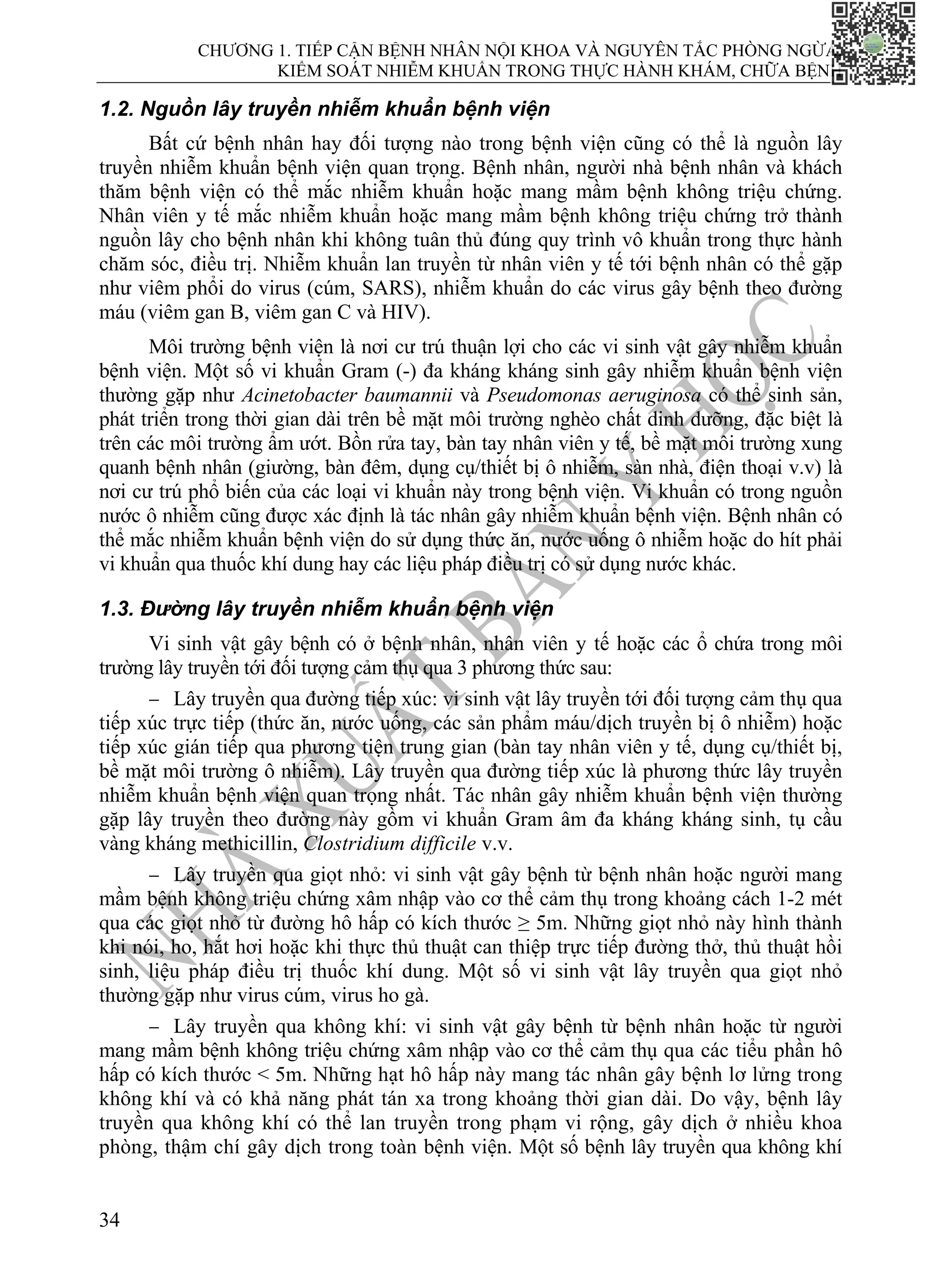 CHƯƠNG 1. TIẾP CẬN BỆNH NHÂN NỘI KHOA VÀ NGUYÊN TẮC PHÒNG NGỪA,
KIỂM SOÁT NHIỄM KHUẨN TRONG THỰC HÀNH KHÁM, CHỮA BỆNH
34
1.2. Nguồn lây truyền nhiễm khuẩn bệnh viện
Bất cứ bệnh nhân hay đối tượng nào trong bệnh viện cũng có thể là nguồn lây
truyền nhiễm khuẩn bệnh viện quan trọng. Bệnh nhân, người nhà bệnh nhân và khách
thăm bệnh viện có thể mắc nhiễm khuẩn hoặc mang mầm bệnh không triệu chứng.
Nhân viên y tế mắc nhiễm khuẩn hoặc mang mầm bệnh không triệu chứng trở thành
nguồn lây cho bệnh nhân khi không tuân thủ đúng quy trình vô khuẩn trong thực hành
chăm sóc, điều trị. Nhiễm khuẩn lan truyền từ nhân viên y tế tới bệnh nhân có thể gặp
như viêm phổi do virus (cúm, SARS), nhiễm khuẩn do các virus gây bệnh theo đường
máu (viêm gan B, viêm gan C và HIV).
Môi trường bệnh viện là nơi cư trú thuận lợi cho các vi sinh vật gây nhiễm khuẩn
bệnh viện. Một số vi khuẩn Gram (-) đa kháng kháng sinh gây nhiễm khuẩn bệnh viện
thường gặp như Acinetobacter baumannii và Pseudomonas aeruginosa có thể sinh sản,
phát triển trong thời gian dài trên bề mặt môi trường nghèo chất dinh dưỡng, đặc biệt là
trên các môi trường ẩm ướt. Bồn rửa tay, bàn tay nhân viên y tế, bề mặt môi trường xung
quanh bệnh nhân (giường, bàn đêm, dụng cụ/thiết bị ô nhiễm, sàn nhà, điện thoại v.v) là
nơi cư trú phổ biến của các loại vi khuẩn này trong bệnh viện. Vi khuẩn có trong nguồn
nước ô nhiễm cũng được xác định là tác nhân gây nhiễm khuẩn bệnh viện. Bệnh nhân có
thể mắc nhiễm khuẩn bệnh viện do sử dụng thức ăn, nước uống ô nhiễm hoặc do hít phải
vi khuẩn qua thuốc khí dung hay các liệu pháp điều trị có sử dụng nước khác.
1.3. Đường lây truyền nhiễm khuẩn bệnh viện
Vi sinh vật gây bệnh có ở bệnh nhân, nhân viên y tế hoặc các ổ chứa trong môi
trường lây truyền tới đối tượng cảm thụ qua 3 phương thức sau:
− Lây truyền qua đường tiếp xúc: vi sinh vật lây truyền tới đối tượng cảm thụ qua
tiếp xúc trực tiếp (thức ăn, nước uống, các sản phẩm máu/dịch truyền bị ô nhiễm) hoặc
tiếp xúc gián tiếp qua phương tiện trung gian (bàn tay nhân viên y tế, dụng cụ/thiết bị,
bề mặt môi trường ô nhiễm). Lây truyền qua đường tiếp xúc là phương thức lây truyền
nhiễm khuẩn bệnh viện quan trọng nhất. Tác nhân gây nhiễm khuẩn bệnh viện thường
gặp lây truyền theo đường này gồm vi khuẩn Gram âm đa kháng kháng sinh, tụ cầu
vàng kháng methicillin, Clostridium difficile v.v.
− Lây truyền qua giọt nhỏ: vi sinh vật gây bệnh từ bệnh nhân hoặc người mang
mầm bệnh không triệu chứng xâm nhập vào cơ thể cảm thụ trong khoảng cách 1-2 mét
qua các giọt nhỏ từ đường hô hấp có kích thước ≥ 5m. Những giọt nhỏ này hình thành
khi nói, ho, hắt hơi hoặc khi thực thủ thuật can thiệp trực tiếp đường thở, thủ thuật hồi
sinh, liệu pháp điều trị thuốc khí dung. Một số vi sinh vật lây truyền qua giọt nhỏ
thường gặp như virus cúm, virus ho gà.
− Lây truyền qua không khí: vi sinh vật gây bệnh từ bệnh nhân hoặc từ người
mang mầm bệnh không triệu chứng xâm nhập vào cơ thể cảm thụ qua các tiểu phần hô
hấp có kích thước < 5m. Những hạt hô hấp này mang tác nhân gây bệnh lơ lửng trong
không khí và có khả năng phát tán xa trong khoảng thời gian dài. Do vậy, bệnh lây
truyền qua không khí có thể lan truyền trong phạm vi rộng, gây dịch ở nhiều khoa
phòng, thậm chí gây dịch trong toàn bệnh viện. Một số bệnh lây truyền qua không khí
 