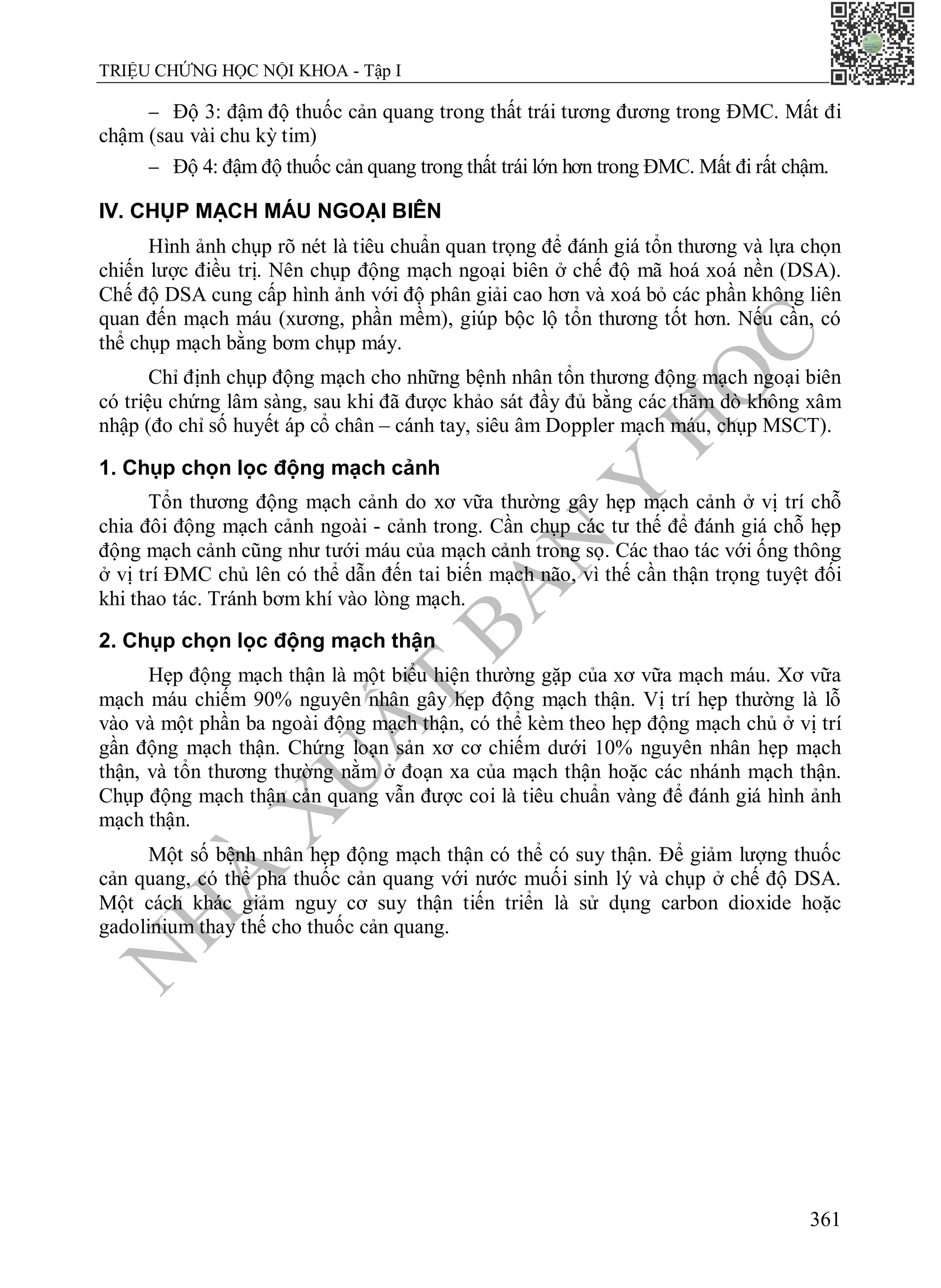 N
H
À
X
U
Ấ
T
B
Ả
N
Y
H
Ọ
C
TRIỆU CHỨNG HỌC NỘI KHOA - Tập I
361
 Độ 3: đậm độ thuốc cản quang trong thất trái tương đương trong ĐMC. Mất đi
chậm (sau vài chu kỳ tim)
 Độ 4: đậm độ thuốc cản quang trong thất trái lớn hơn trong ĐMC. Mất đi rất chậm.
IV. CHỤP MẠCH MÁU NGOẠI BIÊN
Hình ảnh chụp rõ nét là tiêu chuẩn quan trọng để đánh giá tổn thương và lựa chọn
chiến lược điều trị. Nên chụp động mạch ngoại biên ở chế độ mã hoá xoá nền (DSA).
Chế độ DSA cung cấp hình ảnh với độ phân giải cao hơn và xoá bỏ các phần không liên
quan đến mạch máu (xương, phần mềm), giúp bộc lộ tổn thương tốt hơn. Nếu cần, có
thể chụp mạch bằng bơm chụp máy.
Chỉ định chụp động mạch cho những bệnh nhân tổn thương động mạch ngoại biên
có triệu chứng lâm sàng, sau khi đã được khảo sát đầy đủ bằng các thăm dò không xâm
nhập (đo chỉ số huyết áp cổ chân – cánh tay, siêu âm Doppler mạch máu, chụp MSCT).
1. Chụp chọn lọc động mạch cảnh
Tổn thương động mạch cảnh do xơ vữa thường gây hẹp mạch cảnh ở vị trí chỗ
chia đôi động mạch cảnh ngoài - cảnh trong. Cần chụp các tư thế để đánh giá chỗ hẹp
động mạch cảnh cũng như tưới máu của mạch cảnh trong sọ. Các thao tác với ống thông
ở vị trí ĐMC chủ lên có thể dẫn đến tai biến mạch não, vì thế cần thận trọng tuyệt đối
khi thao tác. Tránh bơm khí vào lòng mạch.
2. Chụp chọn lọc động mạch thận
Hẹp động mạch thận là một biểu hiện thường gặp của xơ vữa mạch máu. Xơ vữa
mạch máu chiếm 90% nguyên nhân gây hẹp động mạch thận. Vị trí hẹp thường là lỗ
vào và một phần ba ngoài động mạch thận, có thể kèm theo hẹp động mạch chủ ở vị trí
gần động mạch thận. Chứng loạn sản xơ cơ chiếm dưới 10% nguyên nhân hẹp mạch
thận, và tổn thương thường nằm ở đoạn xa của mạch thận hoặc các nhánh mạch thận.
Chụp động mạch thận cản quang vẫn được coi là tiêu chuẩn vàng để đánh giá hình ảnh
mạch thận.
Một số bệnh nhân hẹp động mạch thận có thể có suy thận. Để giảm lượng thuốc
cản quang, có thể pha thuốc cản quang với nước muối sinh lý và chụp ở chế độ DSA.
Một cách khác giảm nguy cơ suy thận tiến triển là sử dụng carbon dioxide hoặc
gadolinium thay thế cho thuốc cản quang.
 