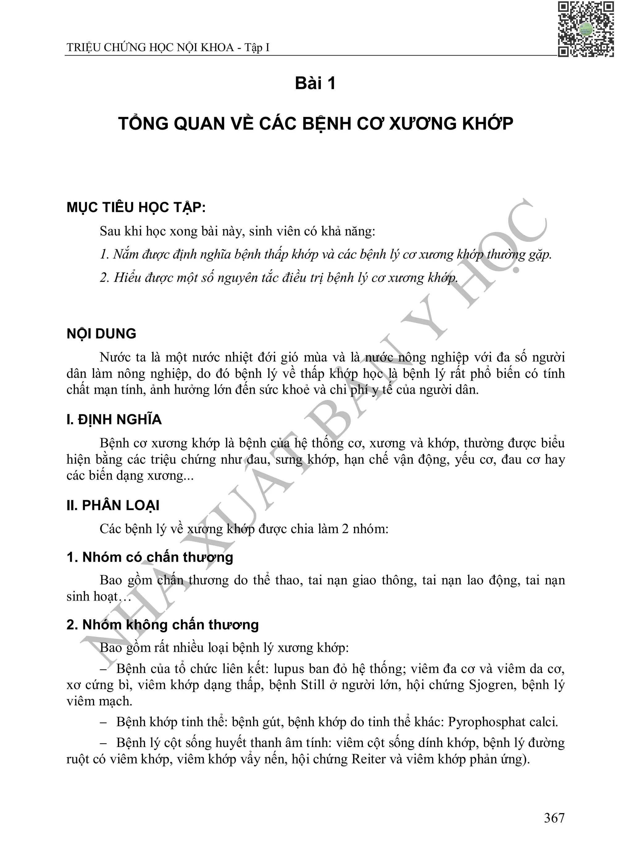 N
H
À
X
U
Ấ
T
B
Ả
N
Y
H
Ọ
C
TRIỆU CHỨNG HỌC NỘI KHOA - Tập I
367
Bài 1
TỔNG QUAN VỀ CÁC BỆNH CƠ XƯƠNG KHỚP
MỤC TIÊU HỌC TẬP:
Sau khi học xong bài này, sinh viên có khả năng:
1. Nắm được định nghĩa bệnh thấp khớp và các bệnh lý cơ xương khớp thường gặp.
2. Hiểu được một số nguyên tắc điều trị bệnh lý cơ xương khớp.
NỘI DUNG
Nước ta là một nước nhiệt đới gió mùa và là nước nông nghiệp với đa số người
dân làm nông nghiệp, do đó bệnh lý về thấp khớp học là bệnh lý rất phổ biến có tính
chất mạn tính, ảnh hưởng lớn đến sức khoẻ và chi phí y tế của người dân.
I. ĐỊNH NGHĨA
Bệnh cơ xương khớp là bệnh của hệ thống cơ, xương và khớp, thường được biểu
hiện bằng các triệu chứng như đau, sưng khớp, hạn chế vận động, yếu cơ, đau cơ hay
các biến dạng xương...
II. PHÂN LOẠI
Các bệnh lý về xương khớp được chia làm 2 nhóm:
1. Nhóm có chấn thương
Bao gồm chấn thương do thể thao, tai nạn giao thông, tai nạn lao động, tai nạn
sinh hoạt…
2. Nhóm không chấn thương
Bao gồm rất nhiều loại bệnh lý xương khớp:
 Bệnh của tổ chức liên kết: lupus ban đỏ hệ thống; viêm đa cơ và viêm da cơ,
xơ cứng bì, viêm khớp dạng thấp, bệnh Still ở người lớn, hội chứng Sjogren, bệnh lý
viêm mạch.
 Bệnh khớp tinh thể: bệnh gút, bệnh khớp do tinh thể khác: Pyrophosphat calci.
 Bệnh lý cột sống huyết thanh âm tính: viêm cột sống dính khớp, bệnh lý đường
ruột có viêm khớp, viêm khớp vẩy nến, hội chứng Reiter và viêm khớp phản ứng).
 