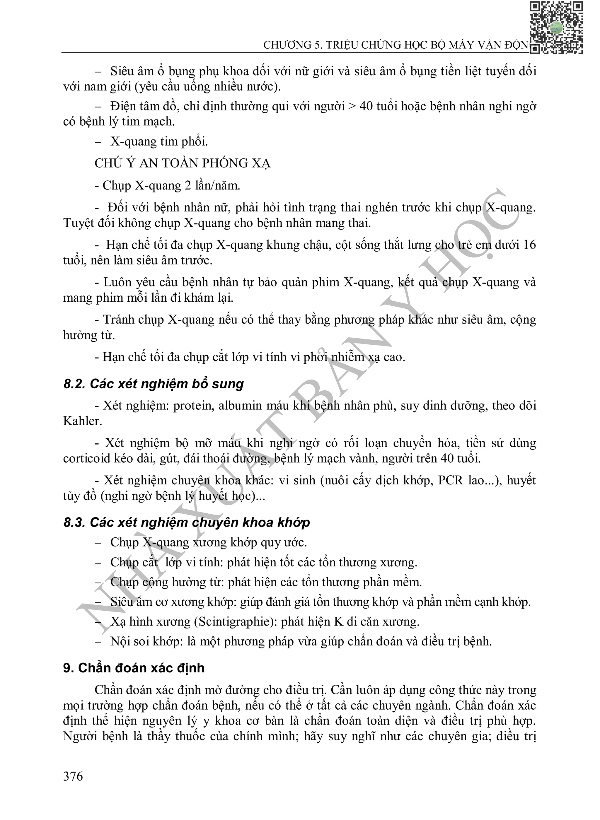 N
H
À
X
U
Ấ
T
B
Ả
N
Y
H
Ọ
C
CHƯƠNG 5. TRIỆU CHỨNG HỌC BỘ MÁY VẬN ĐỘNG
376
 Siêu âm ổ bụng phụ khoa đối với nữ giới và siêu âm ổ bụng tiền liệt tuyến đối
với nam giới (yêu cầu uống nhiều nước).
 Điện tâm đồ, chỉ định thường qui với người > 40 tuổi hoặc bệnh nhân nghi ngờ
có bệnh lý tim mạch.
 X-quang tim phổi.
CHÚ Ý AN TOÀN PHÓNG XẠ
- Chụp X-quang 2 lần/năm.
- Đối với bệnh nhân nữ, phải hỏi tình trạng thai nghén trước khi chụp X-quang.
Tuyệt đối không chụp X-quang cho bệnh nhân mang thai.
- Hạn chế tối đa chụp X-quang khung chậu, cột sống thắt lưng cho trẻ em dưới 16
tuổi, nên làm siêu âm trước.
- Luôn yêu cầu bệnh nhân tự bảo quản phim X-quang, kết quả chụp X-quang và
mang phim mỗi lần đi khám lại.
- Tránh chụp X-quang nếu có thể thay bằng phương pháp khác như siêu âm, cộng
hưởng từ.
- Hạn chế tối đa chụp cắt lớp vi tính vì phơi nhiễm xạ cao.
8.2. Các xét nghiệm bổ sung
- Xét nghiệm: protein, albumin máu khi bệnh nhân phù, suy dinh dưỡng, theo dõi
Kahler.
- Xét nghiệm bộ mỡ máu khi nghi ngờ có rối loạn chuyển hóa, tiền sử dùng
corticoid kéo dài, gút, đái thoái đường, bệnh lý mạch vành, người trên 40 tuổi.
- Xét nghiệm chuyên khoa khác: vi sinh (nuôi cấy dịch khớp, PCR lao...), huyết
tủy đồ (nghi ngờ bệnh lý huyết học)...
8.3. Các xét nghiệm chuyên khoa khớp
 Chụp X-quang xương khớp quy ước.
 Chụp cắt lớp vi tính: phát hiện tốt các tổn thương xương.
 Chụp cộng hưởng từ: phát hiện các tổn thương phần mềm.
 Siêu âm cơ xương khớp: giúp đánh giá tổn thương khớp và phần mềm cạnh khớp.
 Xạ hình xương (Scintigraphie): phát hiện K di căn xương.
 Nội soi khớp: là một phương pháp vừa giúp chẩn đoán và điều trị bệnh.
9. Chẩn đoán xác định
Chẩn đoán xác định mở đường cho điều trị. Cần luôn áp dụng công thức này trong
mọi trường hợp chẩn đoán bệnh, nếu có thể ở tất cả các chuyên ngành. Chẩn đoán xác
định thể hiện nguyên lý y khoa cơ bản là chẩn đoán toàn diện và điều trị phù hợp.
Người bệnh là thầy thuốc của chính mình; hãy suy nghĩ như các chuyên gia; điều trị
 