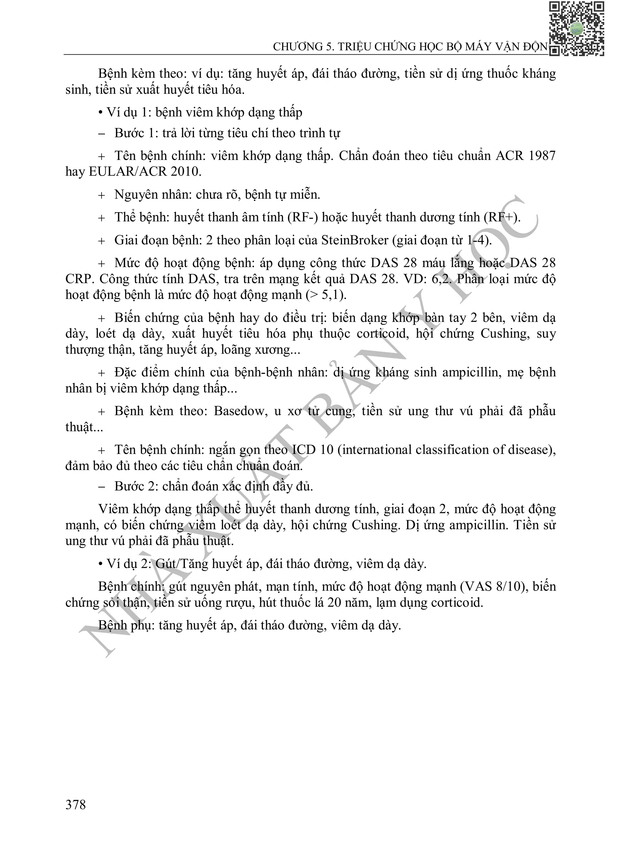 N
H
À
X
U
Ấ
T
B
Ả
N
Y
H
Ọ
C
CHƯƠNG 5. TRIỆU CHỨNG HỌC BỘ MÁY VẬN ĐỘNG
378
Bệnh kèm theo: ví dụ: tăng huyết áp, đái tháo đường, tiền sử dị ứng thuốc kháng
sinh, tiền sử xuất huyết tiêu hóa.
• Ví dụ 1: bệnh viêm khớp dạng thấp
 Bước 1: trả lời từng tiêu chí theo trình tự
 Tên bệnh chính: viêm khớp dạng thấp. Chẩn đoán theo tiêu chuẩn ACR 1987
hay EULAR/ACR 2010.
 Nguyên nhân: chưa rõ, bệnh tự miễn.
 Thể bệnh: huyết thanh âm tính (RF-) hoặc huyết thanh dương tính (RF+).
 Giai đoạn bệnh: 2 theo phân loại của SteinBroker (giai đoạn từ 1-4).
 Mức độ hoạt động bệnh: áp dụng công thức DAS 28 máu lắng hoặc DAS 28
CRP. Công thức tính DAS, tra trên mạng kết quả DAS 28. VD: 6,2. Phân loại mức độ
hoạt động bệnh là mức độ hoạt động mạnh (> 5,1).
 Biến chứng của bệnh hay do điều trị: biến dạng khớp bàn tay 2 bên, viêm dạ
dày, loét dạ dày, xuất huyết tiêu hóa phụ thuộc corticoid, hội chứng Cushing, suy
thượng thận, tăng huyết áp, loãng xương...
 Đặc điểm chính của bệnh-bệnh nhân: dị ứng kháng sinh ampicillin, mẹ bệnh
nhân bị viêm khớp dạng thấp...
 Bệnh kèm theo: Basedow, u xơ tử cung, tiền sử ung thư vú phải đã phẫu
thuật...
 Tên bệnh chính: ngắn gọn theo ICD 10 (international classification of disease),
đảm bảo đủ theo các tiêu chẩn chuẩn đoán.
 Bước 2: chẩn đoán xác định đầy đủ.
Viêm khớp dạng thấp thể huyết thanh dương tính, giai đoạn 2, mức độ hoạt động
mạnh, có biến chứng viêm loét dạ dày, hội chứng Cushing. Dị ứng ampicillin. Tiền sử
ung thư vú phải đã phẫu thuật.
• Ví dụ 2: Gút/Tăng huyết áp, đái tháo đường, viêm dạ dày.
Bệnh chính: gút nguyên phát, mạn tính, mức độ hoạt động mạnh (VAS 8/10), biến
chứng sỏi thận, tiền sử uống rượu, hút thuốc lá 20 năm, lạm dụng corticoid.
Bệnh phụ: tăng huyết áp, đái tháo đường, viêm dạ dày.
 