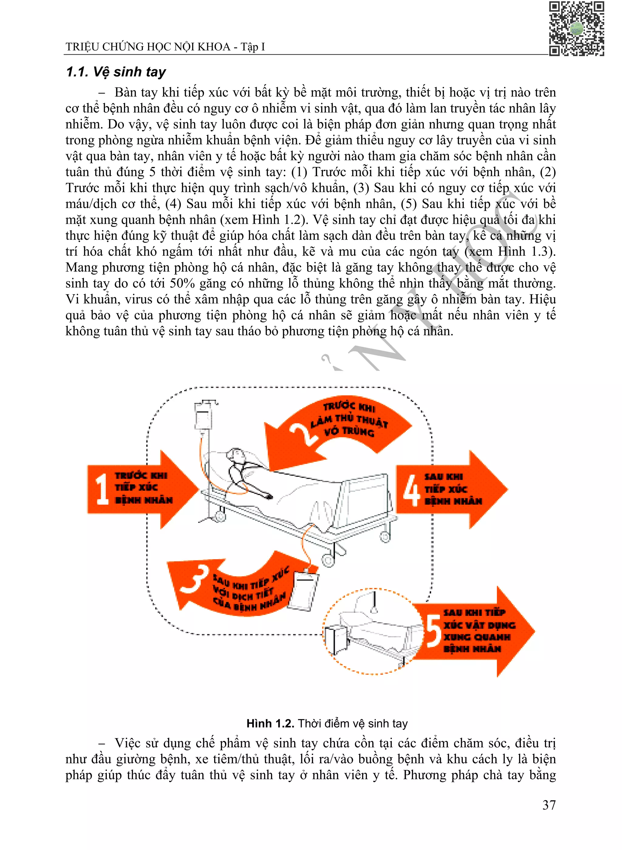 TRIỆU CHỨNG HỌC NỘI KHOA - Tập I
37
1.1. Vệ sinh tay
− Bàn tay khi tiếp xúc với bất kỳ bề mặt môi trường, thiết bị hoặc vị trị nào trên
cơ thể bệnh nhân đều có nguy cơ ô nhiễm vi sinh vật, qua đó làm lan truyền tác nhân lây
nhiễm. Do vậy, vệ sinh tay luôn được coi là biện pháp đơn giản nhưng quan trọng nhất
trong phòng ngừa nhiễm khuẩn bệnh viện. Để giảm thiểu nguy cơ lây truyền của vi sinh
vật qua bàn tay, nhân viên y tế hoặc bất kỳ người nào tham gia chăm sóc bệnh nhân cần
tuân thủ đúng 5 thời điểm vệ sinh tay: (1) Trước mỗi khi tiếp xúc với bệnh nhân, (2)
Trước mỗi khi thực hiện quy trình sạch/vô khuẩn, (3) Sau khi có nguy cơ tiếp xúc với
máu/dịch cơ thể, (4) Sau mỗi khi tiếp xúc với bệnh nhân, (5) Sau khi tiếp xúc với bề
mặt xung quanh bệnh nhân (xem Hình 1.2). Vệ sinh tay chỉ đạt được hiệu quả tối đa khi
thực hiện đúng kỹ thuật để giúp hóa chất làm sạch dàn đều trên bàn tay, kể cả những vị
trí hóa chất khó ngấm tới nhất như đầu, kẽ và mu của các ngón tay (xem Hình 1.3).
Mang phương tiện phòng hộ cá nhân, đặc biệt là găng tay không thay thế được cho vệ
sinh tay do có tới 50% găng có những lỗ thủng không thể nhìn thấy bằng mắt thường.
Vi khuẩn, virus có thể xâm nhập qua các lỗ thủng trên găng gây ô nhiễm bàn tay. Hiệu
quả bảo vệ của phương tiện phòng hộ cá nhân sẽ giảm hoặc mất nếu nhân viên y tế
không tuân thủ vệ sinh tay sau tháo bỏ phương tiện phòng hộ cá nhân.
Hình 1.2. Thời điểm vệ sinh tay
− Việc sử dụng chế phẩm vệ sinh tay chứa cồn tại các điểm chăm sóc, điều trị
như đầu giường bệnh, xe tiêm/thủ thuật, lối ra/vào buồng bệnh và khu cách ly là biện
pháp giúp thúc đẩy tuân thủ vệ sinh tay ở nhân viên y tế. Phương pháp chà tay bằng
 