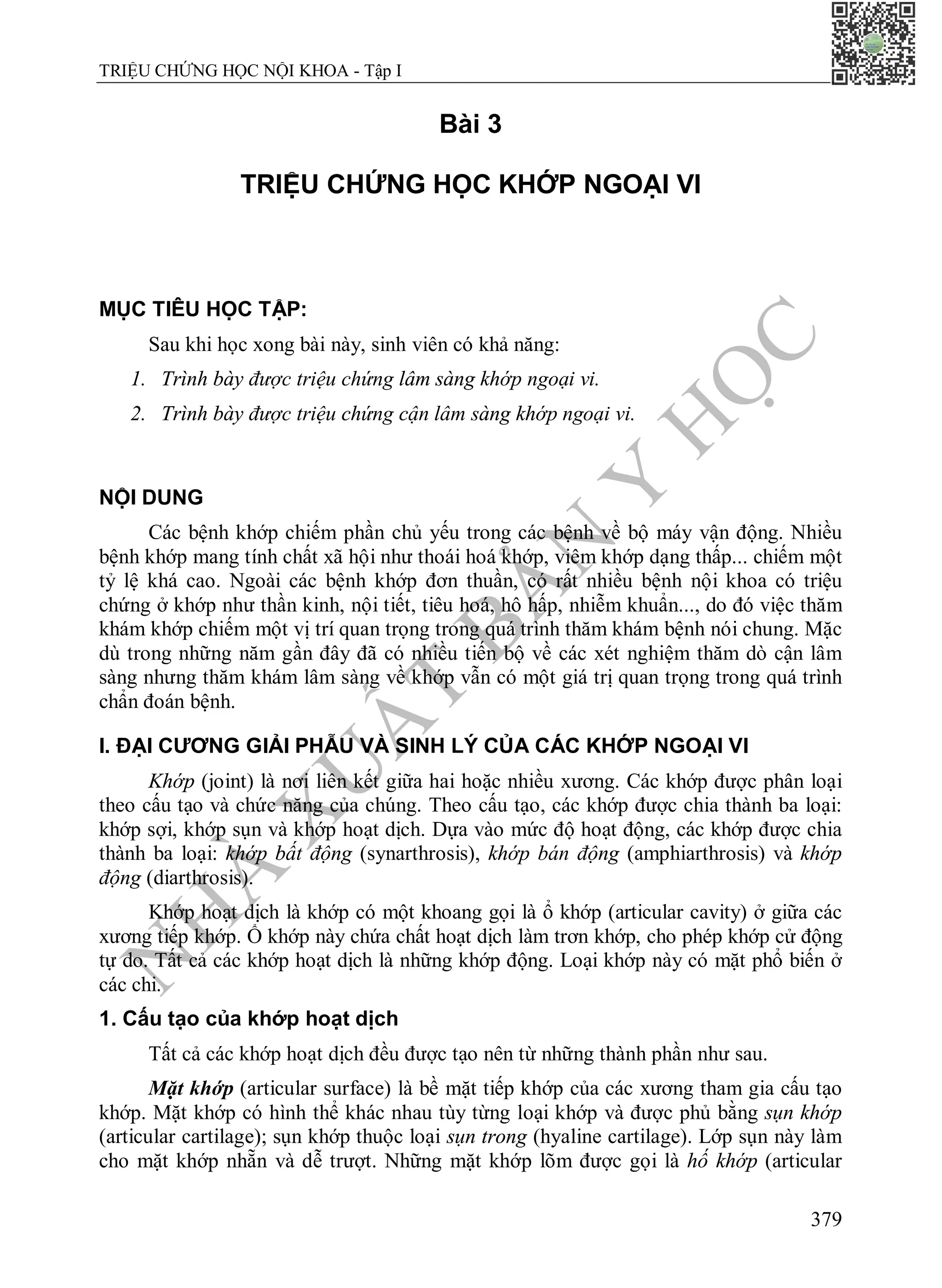 N
H
À
X
U
Ấ
T
B
Ả
N
Y
H
Ọ
C
TRIỆU CHỨNG HỌC NỘI KHOA - Tập I
379
Bài 3
TRIỆU CHỨNG HỌC KHỚP NGOẠI VI
MỤC TIÊU HỌC TẬP:
Sau khi học xong bài này, sinh viên có khả năng:
1. Trình bày được triệu chứng lâm sàng khớp ngoại vi.
2. Trình bày được triệu chứng cận lâm sàng khớp ngoại vi.
NỘI DUNG
Các bệnh khớp chiếm phần chủ yếu trong các bệnh về bộ máy vận động. Nhiều
bệnh khớp mang tính chất xã hội như thoái hoá khớp, viêm khớp dạng thấp... chiếm một
tỷ lệ khá cao. Ngoài các bệnh khớp đơn thuần, có rất nhiều bệnh nội khoa có triệu
chứng ở khớp như thần kinh, nội tiết, tiêu hoá, hô hấp, nhiễm khuẩn..., do đó việc thăm
khám khớp chiếm một vị trí quan trọng trong quá trình thăm khám bệnh nói chung. Mặc
dù trong những năm gần đây đã có nhiều tiến bộ về các xét nghiệm thăm dò cận lâm
sàng nhưng thăm khám lâm sàng về khớp vẫn có một giá trị quan trọng trong quá trình
chẩn đoán bệnh.
I. ĐẠI CƯƠNG GIẢI PHẪU VÀ SINH LÝ CỦA CÁC KHỚP NGOẠI VI
Khớp (joint) là nơi liên kết giữa hai hoặc nhiều xương. Các khớp được phân loại
theo cấu tạo và chức năng của chúng. Theo cấu tạo, các khớp được chia thành ba loại:
khớp sợi, khớp sụn và khớp hoạt dịch. Dựa vào mức độ hoạt động, các khớp được chia
thành ba loại: khớp bất động (synarthrosis), khớp bán động (amphiarthrosis) và khớp
động (diarthrosis).
Khớp hoạt dịch là khớp có một khoang gọi là ổ khớp (articular cavity) ở giữa các
xương tiếp khớp. Ổ khớp này chứa chất hoạt dịch làm trơn khớp, cho phép khớp cử động
tự do. Tất cả các khớp hoạt dịch là những khớp động. Loại khớp này có mặt phổ biến ở
các chi.
1. Cấu tạo của khớp hoạt dịch
Tất cả các khớp hoạt dịch đều được tạo nên từ những thành phần như sau.
Mặt khớp (articular surface) là bề mặt tiếp khớp của các xương tham gia cấu tạo
khớp. Mặt khớp có hình thể khác nhau tùy từng loại khớp và được phủ bằng sụn khớp
(articular cartilage); sụn khớp thuộc loại sụn trong (hyaline cartilage). Lớp sụn này làm
cho mặt khớp nhẵn và dễ trượt. Những mặt khớp lõm được gọi là hố khớp (articular
 