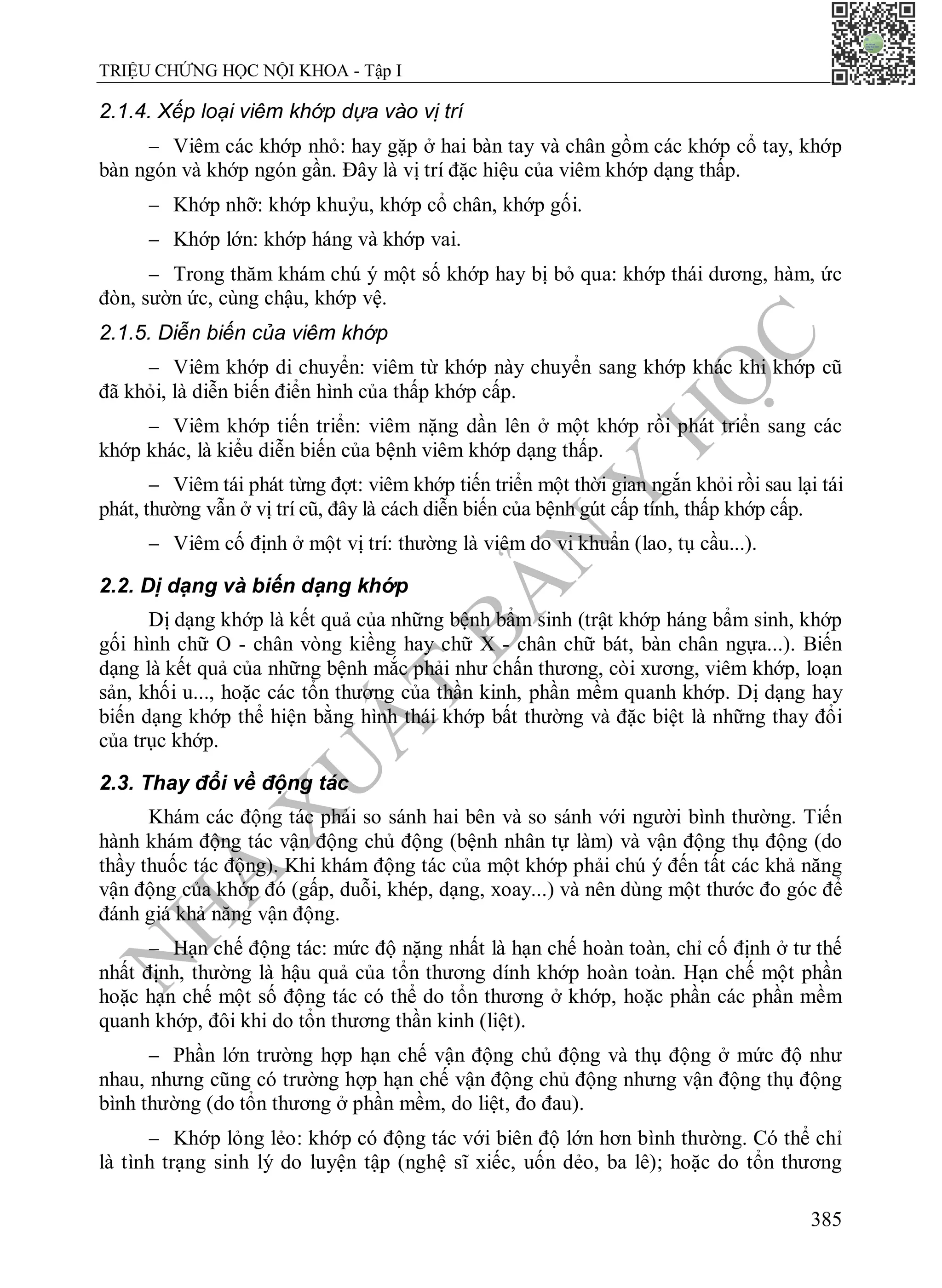 N
H
À
X
U
Ấ
T
B
Ả
N
Y
H
Ọ
C
TRIỆU CHỨNG HỌC NỘI KHOA - Tập I
385
2.1.4. Xếp loại viêm khớp dựa vào vị trí
 Viêm các khớp nhỏ: hay gặp ở hai bàn tay và chân gồm các khớp cổ tay, khớp
bàn ngón và khớp ngón gần. Đây là vị trí đặc hiệu của viêm khớp dạng thấp.
 Khớp nhỡ: khớp khuỷu, khớp cổ chân, khớp gối.
 Khớp lớn: khớp háng và khớp vai.
 Trong thăm khám chú ý một số khớp hay bị bỏ qua: khớp thái dương, hàm, ức
đòn, sườn ức, cùng chậu, khớp vệ.
2.1.5. Diễn biến của viêm khớp
 Viêm khớp di chuyển: viêm từ khớp này chuyển sang khớp khác khi khớp cũ
đã khỏi, là diễn biến điển hình của thấp khớp cấp.
 Viêm khớp tiến triển: viêm nặng dần lên ở một khớp rồi phát triển sang các
khớp khác, là kiểu diễn biến của bệnh viêm khớp dạng thấp.
 Viêm tái phát từng đợt: viêm khớp tiến triển một thời gian ngắn khỏi rồi sau lại tái
phát, thường vẫn ở vị trí cũ, đây là cách diễn biến của bệnh gút cấp tính, thấp khớp cấp.
 Viêm cố định ở một vị trí: thường là viêm do vi khuẩn (lao, tụ cầu...).
2.2. Dị dạng và biến dạng khớp
Dị dạng khớp là kết quả của những bệnh bẩm sinh (trật khớp háng bẩm sinh, khớp
gối hình chữ O - chân vòng kiềng hay chữ X - chân chữ bát, bàn chân ngựa...). Biến
dạng là kết quả của những bệnh mắc phải như chấn thương, còi xương, viêm khớp, loạn
sản, khối u..., hoặc các tổn thương của thần kinh, phần mềm quanh khớp. Dị dạng hay
biến dạng khớp thể hiện bằng hình thái khớp bất thường và đặc biệt là những thay đổi
của trục khớp.
2.3. Thay đổi về động tác
Khám các động tác phải so sánh hai bên và so sánh với người bình thường. Tiến
hành khám động tác vận động chủ động (bệnh nhân tự làm) và vận động thụ động (do
thầy thuốc tác động). Khi khám động tác của một khớp phải chú ý đến tất các khả năng
vận động của khớp đó (gấp, duỗi, khép, dạng, xoay...) và nên dùng một thước đo góc để
đánh giá khả năng vận động.
 Hạn chế động tác: mức độ nặng nhất là hạn chế hoàn toàn, chỉ cố định ở tư thế
nhất định, thường là hậu quả của tổn thương dính khớp hoàn toàn. Hạn chế một phần
hoặc hạn chế một số động tác có thể do tổn thương ở khớp, hoặc phần các phần mềm
quanh khớp, đôi khi do tổn thương thần kinh (liệt).
 Phần lớn trường hợp hạn chế vận động chủ động và thụ động ở mức độ như
nhau, nhưng cũng có trường hợp hạn chế vận động chủ động nhưng vận động thụ động
bình thường (do tổn thương ở phần mềm, do liệt, đo đau).
 Khớp lỏng lẻo: khớp có động tác với biên độ lớn hơn bình thường. Có thể chỉ
là tình trạng sinh lý do luyện tập (nghệ sĩ xiếc, uốn dẻo, ba lê); hoặc do tổn thương
 