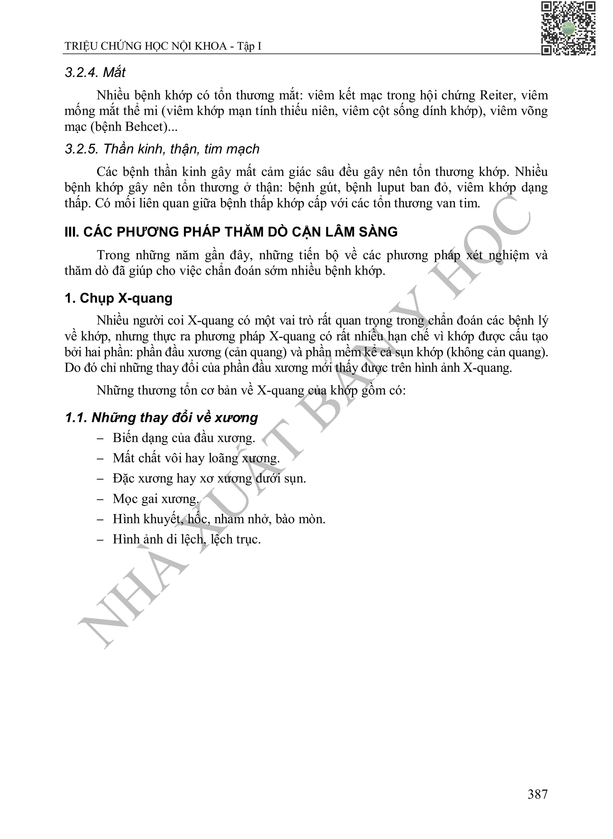 N
H
À
X
U
Ấ
T
B
Ả
N
Y
H
Ọ
C
TRIỆU CHỨNG HỌC NỘI KHOA - Tập I
387
3.2.4. Mắt
Nhiều bệnh khớp có tổn thương mắt: viêm kết mạc trong hội chứng Reiter, viêm
mống mắt thể mi (viêm khớp mạn tính thiếu niên, viêm cột sống dính khớp), viêm võng
mạc (bệnh Behcet)...
3.2.5. Thần kinh, thận, tim mạch
Các bệnh thần kinh gây mất cảm giác sâu đều gây nên tổn thương khớp. Nhiều
bệnh khớp gây nên tổn thương ở thận: bệnh gút, bệnh luput ban đỏ, viêm khớp dạng
thấp. Có mối liên quan giữa bệnh thấp khớp cấp với các tổn thương van tim.
III. CÁC PHƯƠNG PHÁP THĂM DÒ CẬN LÂM SÀNG
Trong những năm gần đây, những tiến bộ về các phương pháp xét nghiệm và
thăm dò đã giúp cho việc chẩn đoán sớm nhiều bệnh khớp.
1. Chụp X-quang
Nhiều người coi X-quang có một vai trò rất quan trọng trong chẩn đoán các bệnh lý
về khớp, nhưng thực ra phương pháp X-quang có rất nhiều hạn chế vì khớp được cấu tạo
bởi hai phần: phần đầu xương (cản quang) và phần mềm kể cả sụn khớp (không cản quang).
Do đó chỉ những thay đổi của phần đầu xương mới thấy được trên hình ảnh X-quang.
Những thương tổn cơ bản về X-quang của khớp gồm có:
1.1. Những thay đổi về xương
 Biến dạng của đầu xương.
 Mất chất vôi hay loãng xương.
 Đặc xương hay xơ xương dưới sụn.
 Mọc gai xương.
 Hình khuyết, hốc, nham nhở, bào mòn.
 Hình ảnh di lệch, lệch trục.
 