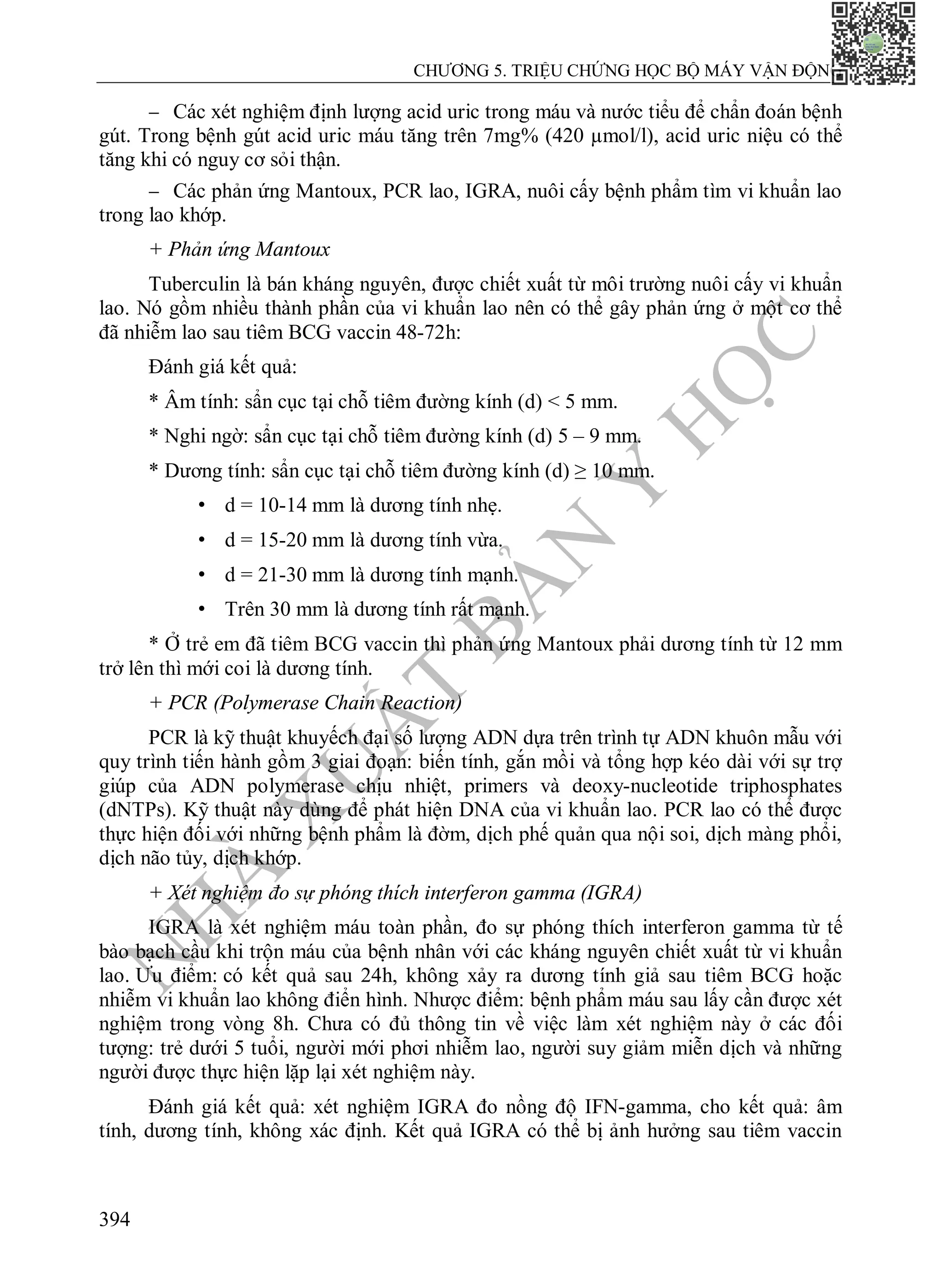 N
H
À
X
U
Ấ
T
B
Ả
N
Y
H
Ọ
C
CHƯƠNG 5. TRIỆU CHỨNG HỌC BỘ MÁY VẬN ĐỘNG
394
 Các xét nghiệm định lượng acid uric trong máu và nước tiểu để chẩn đoán bệnh
gút. Trong bệnh gút acid uric máu tăng trên 7mg% (420 µmol/l), acid uric niệu có thể
tăng khi có nguy cơ sỏi thận.
 Các phản ứng Mantoux, PCR lao, IGRA, nuôi cấy bệnh phẩm tìm vi khuẩn lao
trong lao khớp.
+ Phản ứng Mantoux
Tuberculin là bán kháng nguyên, được chiết xuất từ môi trường nuôi cấy vi khuẩn
lao. Nó gồm nhiều thành phần của vi khuẩn lao nên có thể gây phản ứng ở một cơ thể
đã nhiễm lao sau tiêm BCG vaccin 48-72h:
Đánh giá kết quả:
* Âm tính: sẩn cục tại chỗ tiêm đường kính (d) < 5 mm.
* Nghi ngờ: sẩn cục tại chỗ tiêm đường kính (d) 5 – 9 mm.
* Dương tính: sẩn cục tại chỗ tiêm đường kính (d) ≥ 10 mm.
• d = 10-14 mm là dương tính nhẹ.
• d = 15-20 mm là dương tính vừa.
• d = 21-30 mm là dương tính mạnh.
• Trên 30 mm là dương tính rất mạnh.
* Ở trẻ em đã tiêm BCG vaccin thì phản ứng Mantoux phải dương tính từ 12 mm
trở lên thì mới coi là dương tính.
+ PCR (Polymerase Chain Reaction)
PCR là kỹ thuật khuyếch đại số lượng ADN dựa trên trình tự ADN khuôn mẫu với
quy trình tiến hành gồm 3 giai đoạn: biến tính, gắn mồi và tổng hợp kéo dài với sự trợ
giúp của ADN polymerase chịu nhiệt, primers và deoxy-nucleotide triphosphates
(dNTPs). Kỹ thuật này dùng để phát hiện DNA của vi khuẩn lao. PCR lao có thể được
thực hiện đối với những bệnh phẩm là đờm, dịch phế quản qua nội soi, dịch màng phổi,
dịch não tủy, dịch khớp.
+ Xét nghiệm đo sự phóng thích interferon gamma (IGRA)
IGRA là xét nghiệm máu toàn phần, đo sự phóng thích interferon gamma từ tế
bào bạch cầu khi trộn máu của bệnh nhân với các kháng nguyên chiết xuất từ vi khuẩn
lao. Ưu điểm: có kết quả sau 24h, không xảy ra dương tính giả sau tiêm BCG hoặc
nhiễm vi khuẩn lao không điển hình. Nhược điểm: bệnh phẩm máu sau lấy cần được xét
nghiệm trong vòng 8h. Chưa có đủ thông tin về việc làm xét nghiệm này ở các đối
tượng: trẻ dưới 5 tuổi, người mới phơi nhiễm lao, người suy giảm miễn dịch và những
người được thực hiện lặp lại xét nghiệm này.
Đánh giá kết quả: xét nghiệm IGRA đo nồng độ IFN-gamma, cho kết quả: âm
tính, dương tính, không xác định. Kết quả IGRA có thể bị ảnh hưởng sau tiêm vaccin
 
