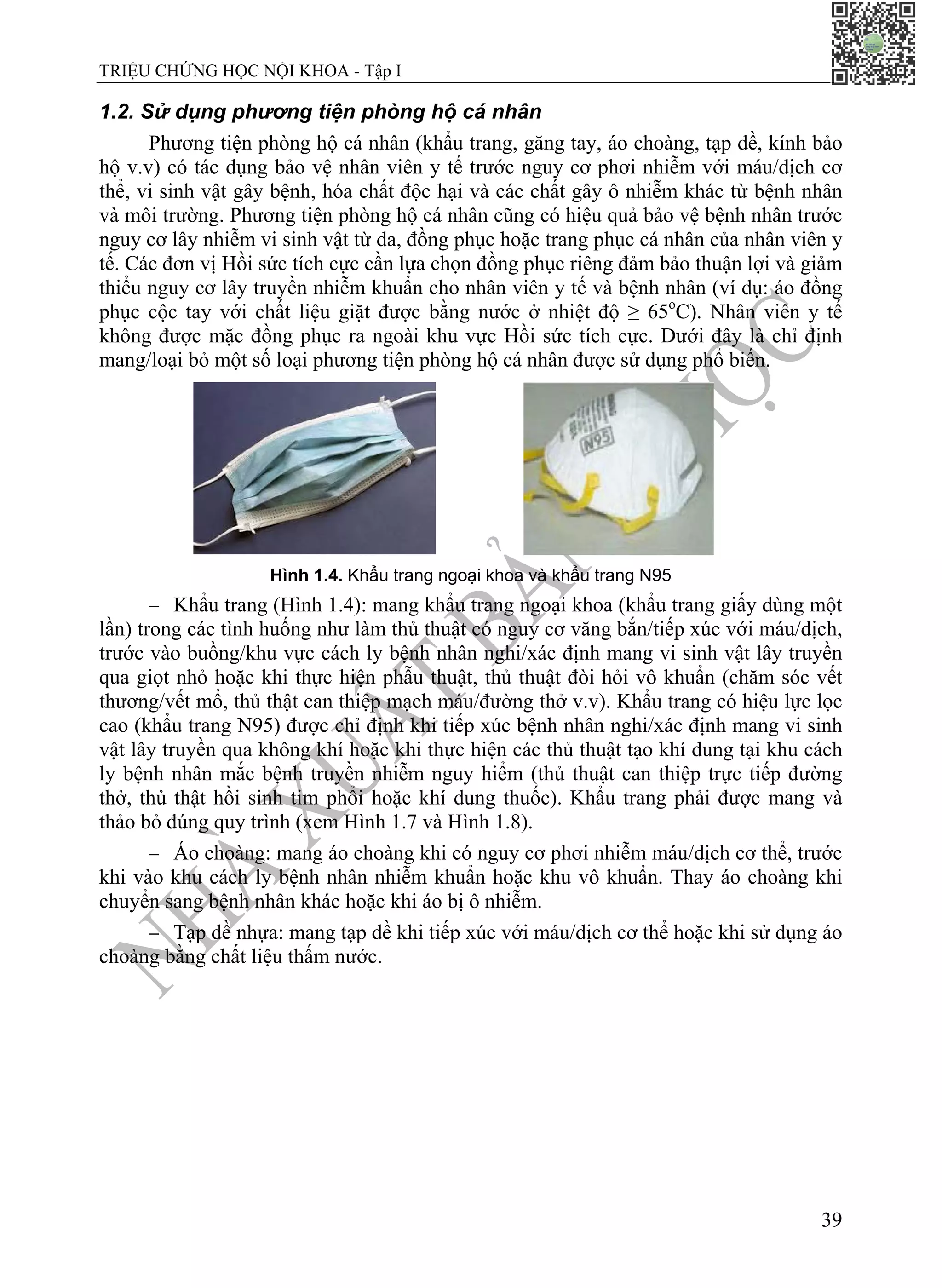 TRIỆU CHỨNG HỌC NỘI KHOA - Tập I
39
1.2. Sử dụng phương tiện phòng hộ cá nhân
Phương tiện phòng hộ cá nhân (khẩu trang, găng tay, áo choàng, tạp dề, kính bảo
hộ v.v) có tác dụng bảo vệ nhân viên y tế trước nguy cơ phơi nhiễm với máu/dịch cơ
thể, vi sinh vật gây bệnh, hóa chất độc hại và các chất gây ô nhiễm khác từ bệnh nhân
và môi trường. Phương tiện phòng hộ cá nhân cũng có hiệu quả bảo vệ bệnh nhân trước
nguy cơ lây nhiễm vi sinh vật từ da, đồng phục hoặc trang phục cá nhân của nhân viên y
tế. Các đơn vị Hồi sức tích cực cần lựa chọn đồng phục riêng đảm bảo thuận lợi và giảm
thiểu nguy cơ lây truyền nhiễm khuẩn cho nhân viên y tế và bệnh nhân (ví dụ: áo đồng
phục cộc tay với chất liệu giặt được bằng nước ở nhiệt độ ≥ 65o
C). Nhân viên y tế
không được mặc đồng phục ra ngoài khu vực Hồi sức tích cực. Dưới đây là chỉ định
mang/loại bỏ một số loại phương tiện phòng hộ cá nhân được sử dụng phổ biến.
Hình 1.4. Khẩu trang ngoại khoa và khẩu trang N95
− Khẩu trang (Hình 1.4): mang khẩu trang ngoại khoa (khẩu trang giấy dùng một
lần) trong các tình huống như làm thủ thuật có nguy cơ văng bắn/tiếp xúc với máu/dịch,
trước vào buồng/khu vực cách ly bệnh nhân nghi/xác định mang vi sinh vật lây truyền
qua giọt nhỏ hoặc khi thực hiện phẫu thuật, thủ thuật đòi hỏi vô khuẩn (chăm sóc vết
thương/vết mổ, thủ thật can thiệp mạch máu/đường thở v.v). Khẩu trang có hiệu lực lọc
cao (khẩu trang N95) được chỉ định khi tiếp xúc bệnh nhân nghi/xác định mang vi sinh
vật lây truyền qua không khí hoặc khi thực hiện các thủ thuật tạo khí dung tại khu cách
ly bệnh nhân mắc bệnh truyền nhiễm nguy hiểm (thủ thuật can thiệp trực tiếp đường
thở, thủ thật hồi sinh tim phổi hoặc khí dung thuốc). Khẩu trang phải được mang và
thảo bỏ đúng quy trình (xem Hình 1.7 và Hình 1.8).
− Áo choàng: mang áo choàng khi có nguy cơ phơi nhiễm máu/dịch cơ thể, trước
khi vào khu cách ly bệnh nhân nhiễm khuẩn hoặc khu vô khuẩn. Thay áo choàng khi
chuyển sang bệnh nhân khác hoặc khi áo bị ô nhiễm.
− Tạp dề nhựa: mang tạp dề khi tiếp xúc với máu/dịch cơ thể hoặc khi sử dụng áo
choàng bằng chất liệu thấm nước.
 
