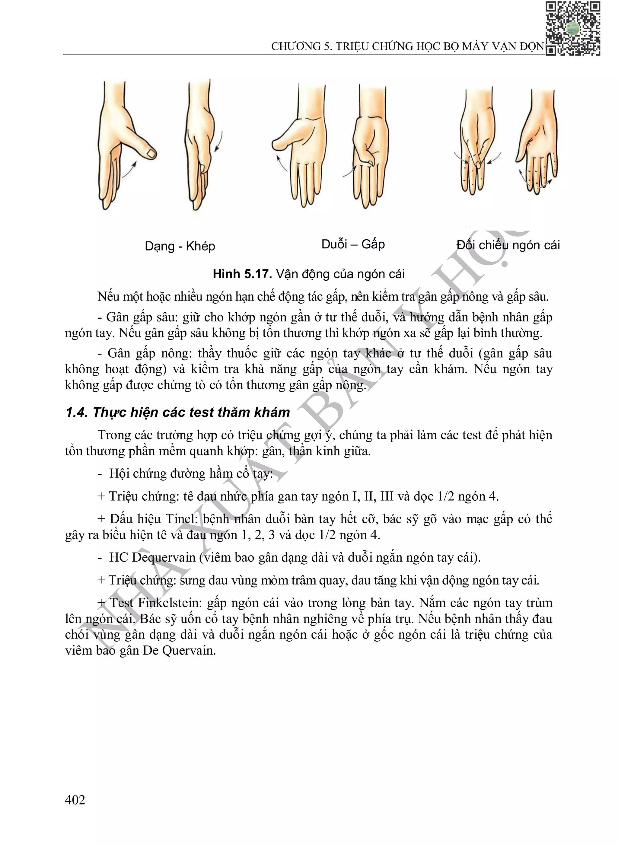 N
H
À
X
U
Ấ
T
B
Ả
N
Y
H
Ọ
C
CHƯƠNG 5. TRIỆU CHỨNG HỌC BỘ MÁY VẬN ĐỘNG
402
Dạng - Khép Duỗi – Gấp Đối chiếu ngón cái
Hình 5.17. Vận động của ngón cái
Nếu một hoặc nhiều ngón hạn chế động tác gấp, nên kiểm tra gân gấp nông và gấp sâu.
- Gân gấp sâu: giữ cho khớp ngón gần ở tư thế duỗi, và hướng dẫn bệnh nhân gấp
ngón tay. Nếu gân gấp sâu không bị tổn thương thì khớp ngón xa sẽ gấp lại bình thường.
- Gân gấp nông: thầy thuốc giữ các ngón tay khác ở tư thế duỗi (gân gấp sâu
không hoạt động) và kiểm tra khả năng gấp của ngón tay cần khám. Nếu ngón tay
không gấp được chứng tỏ có tổn thương gân gấp nông.
1.4. Thực hiện các test thăm khám
Trong các trường hợp có triệu chứng gợi ý, chúng ta phải làm các test để phát hiện
tổn thương phần mềm quanh khớp: gân, thần kinh giữa.
- Hội chứng đường hầm cổ tay:
+ Triệu chứng: tê đau nhức phía gan tay ngón I, II, III và dọc 1/2 ngón 4.
+ Dấu hiệu Tinel: bệnh nhân duỗi bàn tay hết cỡ, bác sỹ gõ vào mạc gấp có thể
gây ra biểu hiện tê và đau ngón 1, 2, 3 và dọc 1/2 ngón 4.
- HC Dequervain (viêm bao gân dạng dài và duỗi ngắn ngón tay cái).
+ Triệu chứng: sưng đau vùng mỏm trâm quay, đau tăng khi vận động ngón tay cái.
+ Test Finkelstein: gấp ngón cái vào trong lòng bàn tay. Nắm các ngón tay trùm
lên ngón cái. Bác sỹ uốn cổ tay bệnh nhân nghiêng về phía trụ. Nếu bệnh nhân thấy đau
chói vùng gân dạng dài và duỗi ngắn ngón cái hoặc ở gốc ngón cái là triệu chứng của
viêm bao gân De Quervain.
 