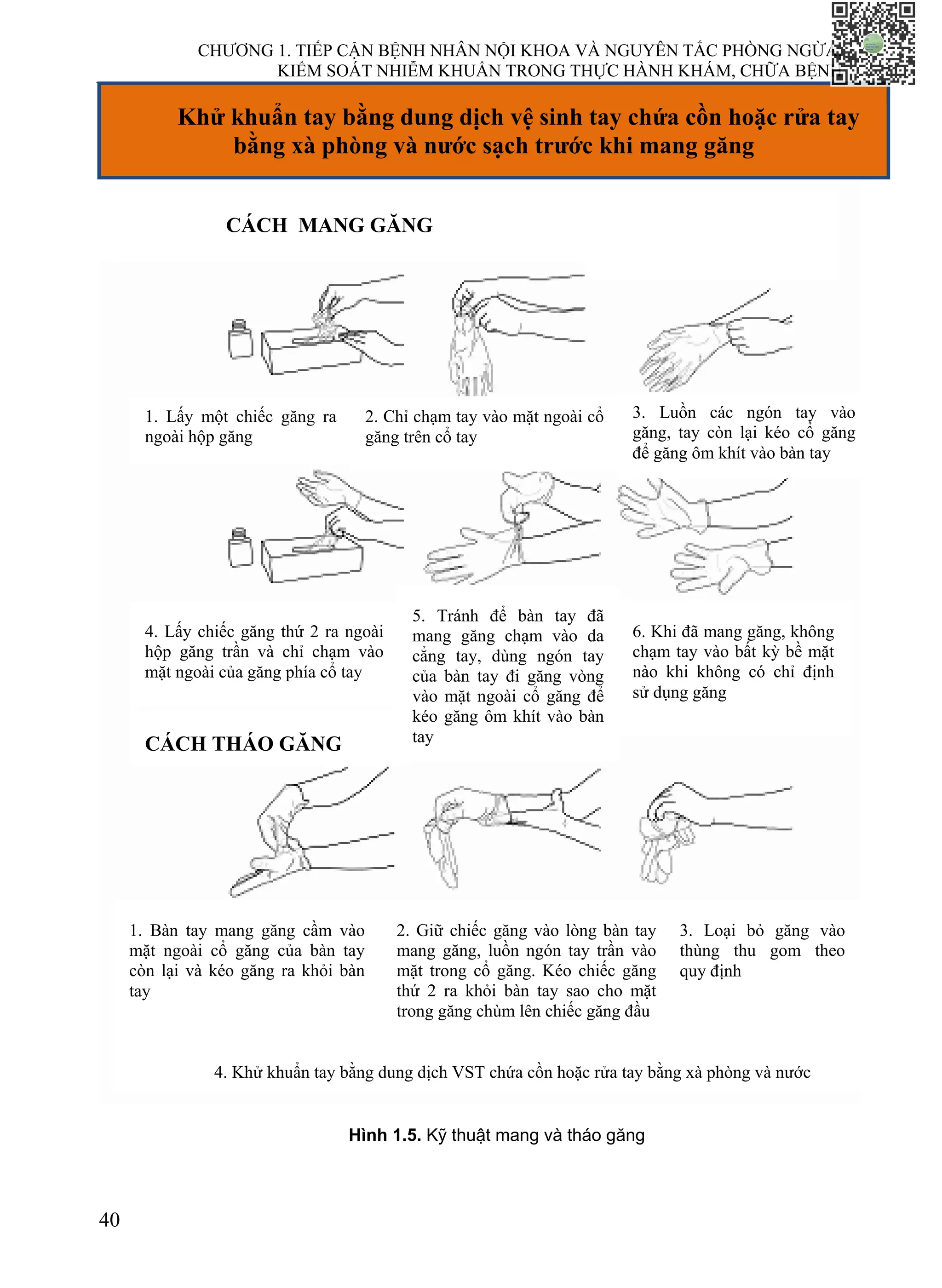 CHƯƠNG 1. TIẾP CẬN BỆNH NHÂN NỘI KHOA VÀ NGUYÊN TẮC PHÒNG NGỪA,
KIỂM SOÁT NHIỄM KHUẨN TRONG THỰC HÀNH KHÁM, CHỮA BỆNH
40
CÁCH MANG GĂNG
Khử khuẩn tay bằng dung dịch vệ sinh tay chứa cồn hoặc rửa tay
bằng xà phòng và nước sạch trước khi mang găng
CÁCH MANG GĂNG
1. Lấy một chiếc găng ra
ngoài hộp găng
2. Chỉ chạm tay vào mặt ngoài cổ
găng trên cổ tay
4. Lấy chiếc găng thứ 2 ra ngoài
hộp găng trần và chỉ chạm vào
mặt ngoài của găng phía cổ tay
5. Tránh để bàn tay đã
mang găng chạm vào da
cẳng tay, dùng ngón tay
của bàn tay đi găng vòng
vào mặt ngoài cổ găng để
kéo găng ôm khít vào bàn
tay
6. Khi đã mang găng, không
chạm tay vào bất kỳ bề mặt
nào khi không có chỉ định
sử dụng găng
CÁCH THÁO GĂNG
1. Bàn tay mang găng cầm vào
mặt ngoài cổ găng của bàn tay
còn lại và kéo găng ra khỏi bàn
tay
2. Giữ chiếc găng vào lòng bàn tay
mang găng, luồn ngón tay trần vào
mặt trong cổ găng. Kéo chiếc găng
thứ 2 ra khỏi bàn tay sao cho mặt
trong găng chùm lên chiếc găng đầu
3. Loại bỏ găng vào
thùng thu gom theo
quy định
4. Khử khuẩn tay bằng dung dịch VST chứa cồn hoặc rửa tay bằng xà phòng và nước
Hình 1.5. Kỹ thuật mang và tháo găng
3. Luồn các ngón tay vào
găng, tay còn lại kéo cổ găng
để găng ôm khít vào bàn tay
 