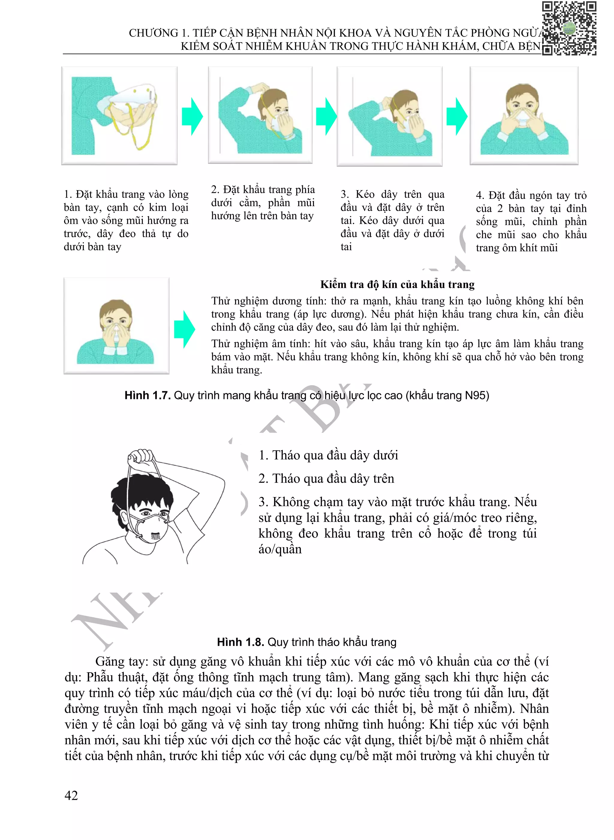 CHƯƠNG 1. TIẾP CẬN BỆNH NHÂN NỘI KHOA VÀ NGUYÊN TẮC PHÒNG NGỪA,
KIỂM SOÁT NHIỄM KHUẨN TRONG THỰC HÀNH KHÁM, CHỮA BỆNH
42
−
−
−
−
−
−
−
−
−
Hình 1.7. Quy trình mang khẩu trang có hiệu lực lọc cao (khẩu trang N95)
Hình 1.8. Quy trình tháo khẩu trang
Găng tay: sử dụng găng vô khuẩn khi tiếp xúc với các mô vô khuẩn của cơ thể (ví
dụ: Phẫu thuật, đặt ống thông tĩnh mạch trung tâm). Mang găng sạch khi thực hiện các
quy trình có tiếp xúc máu/dịch của cơ thể (ví dụ: loại bỏ nước tiểu trong túi dẫn lưu, đặt
đường truyền tĩnh mạch ngoại vi hoặc tiếp xúc với các thiết bị, bề mặt ô nhiễm). Nhân
viên y tế cần loại bỏ găng và vệ sinh tay trong những tình huống: Khi tiếp xúc với bệnh
nhân mới, sau khi tiếp xúc với dịch cơ thể hoặc các vật dụng, thiết bị/bề mặt ô nhiễm chất
tiết của bệnh nhân, trước khi tiếp xúc với các dụng cụ/bề mặt môi trường và khi chuyển từ
1. Đặt khẩu trang vào lòng
bàn tay, cạnh có kim loại
ôm vào sống mũi hướng ra
trước, dây đeo thả tự do
dưới bàn tay
2. Đặt khẩu trang phía
dưới cằm, phần mũi
hướng lên trên bàn tay
3. Kéo dây trên qua
đầu và đặt dây ở trên
tai. Kéo dây dưới qua
đầu và đặt dây ở dưới
tai
4. Đặt đầu ngón tay trỏ
của 2 bàn tay tại đỉnh
sống mũi, chỉnh phần
che mũi sao cho khẩu
trang ôm khít mũi
Kiểm tra độ kín của khẩu trang
Thử nghiệm dương tính: thở ra mạnh, khẩu trang kín tạo luồng không khí bên
trong khẩu trang (áp lực dương). Nếu phát hiện khẩu trang chưa kín, cần điều
chỉnh độ căng của dây đeo, sau đó làm lại thử nghiệm.
Thử nghiệm âm tính: hít vào sâu, khẩu trang kín tạo áp lực âm làm khẩu trang
bám vào mặt. Nếu khẩu trang không kín, không khí sẽ qua chỗ hở vào bên trong
khẩu trang.
1. Tháo qua đầu dây dưới
2. Tháo qua đầu dây trên
3. Không chạm tay vào mặt trước khẩu trang. Nếu
sử dụng lại khẩu trang, phải có giá/móc treo riêng,
không đeo khẩu trang trên cổ hoặc để trong túi
áo/quần
 