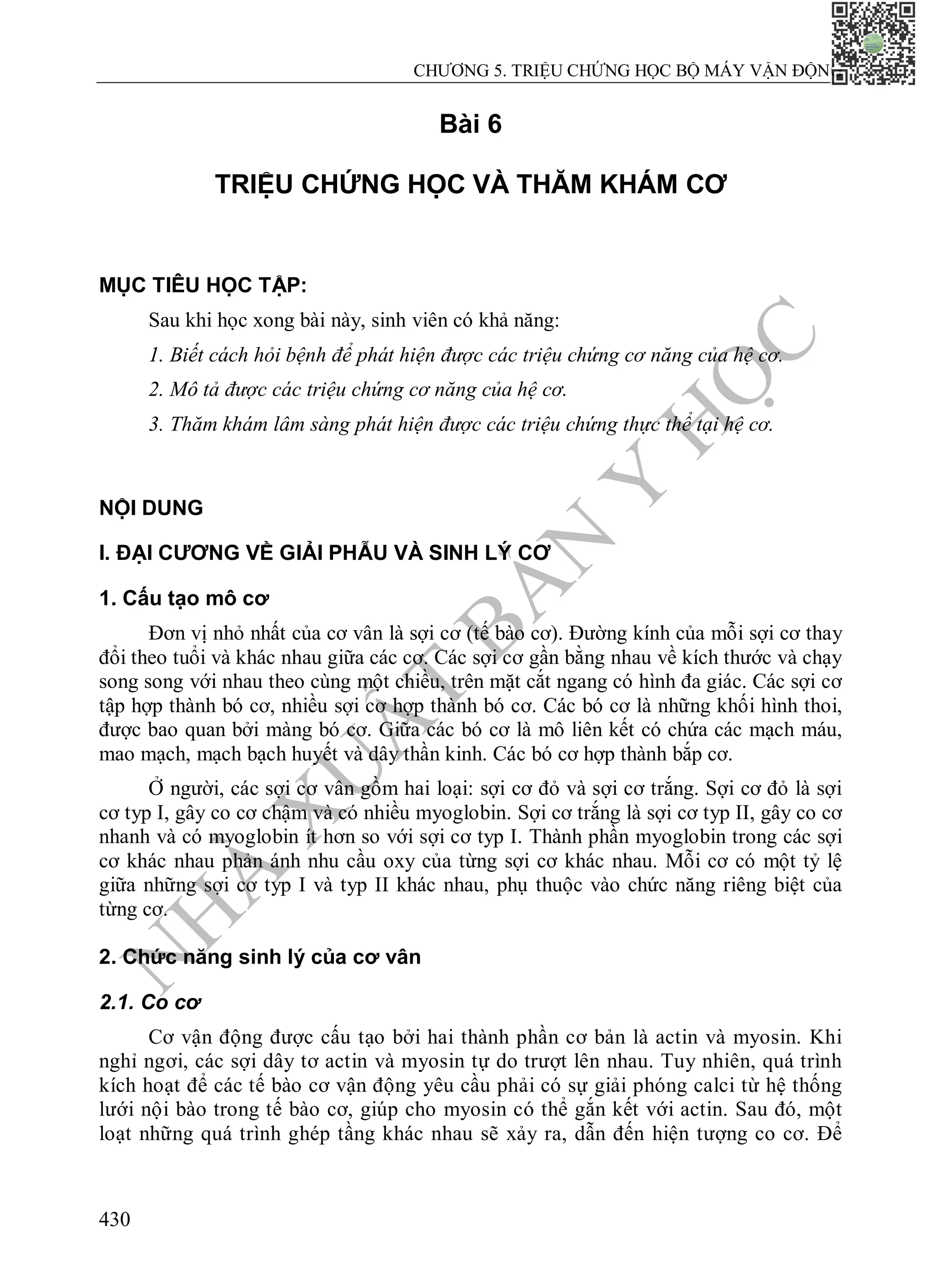 N
H
À
X
U
Ấ
T
B
Ả
N
Y
H
Ọ
C
CHƯƠNG 5. TRIỆU CHỨNG HỌC BỘ MÁY VẬN ĐỘNG
430
Bài 6
TRIỆU CHỨNG HỌC VÀ THĂM KHÁM CƠ
MỤC TIÊU HỌC TẬP:
Sau khi học xong bài này, sinh viên có khả năng:
1. Biết cách hỏi bệnh để phát hiện được các triệu chứng cơ năng của hệ cơ.
2. Mô tả được các triệu chứng cơ năng của hệ cơ.
3. Thăm khám lâm sàng phát hiện được các triệu chứng thực thể tại hệ cơ.
NỘI DUNG
I. ĐẠI CƯƠNG VỀ GIẢI PHẪU VÀ SINH LÝ CƠ
1. Cấu tạo mô cơ
Đơn vị nhỏ nhất của cơ vân là sợi cơ (tế bào cơ). Đường kính của mỗi sợi cơ thay
đổi theo tuổi và khác nhau giữa các cơ. Các sợi cơ gần bằng nhau về kích thước và chạy
song song với nhau theo cùng một chiều, trên mặt cắt ngang có hình đa giác. Các sợi cơ
tập hợp thành bó cơ, nhiều sợi cơ hợp thành bó cơ. Các bó cơ là những khối hình thoi,
được bao quan bởi màng bó cơ. Giữa các bó cơ là mô liên kết có chứa các mạch máu,
mao mạch, mạch bạch huyết và dây thần kinh. Các bó cơ hợp thành bắp cơ.
Ở người, các sợi cơ vân gồm hai loại: sợi cơ đỏ và sợi cơ trắng. Sợi cơ đỏ là sợi
cơ typ I, gây co cơ chậm và có nhiều myoglobin. Sợi cơ trắng là sợi cơ typ II, gây co cơ
nhanh và có myoglobin ít hơn so với sợi cơ typ I. Thành phần myoglobin trong các sợi
cơ khác nhau phản ánh nhu cầu oxy của từng sợi cơ khác nhau. Mỗi cơ có một tỷ lệ
giữa những sợi cơ typ I và typ II khác nhau, phụ thuộc vào chức năng riêng biệt của
từng cơ.
2. Chức năng sinh lý của cơ vân
2.1. Co cơ
Cơ vận động được cấu tạo bởi hai thành phần cơ bản là actin và myosin. Khi
nghỉ ngơi, các sợi dây tơ actin và myosin tự do trượt lên nhau. Tuy nhiên, quá trình
kích hoạt để các tế bào cơ vận động yêu cầu phải có sự giải phóng calci từ hệ thống
lưới nội bào trong tế bào cơ, giúp cho myosin có thể gắn kết với actin. Sau đó, một
loạt những quá trình ghép tầng khác nhau sẽ xảy ra, dẫn đến hiện tượng co cơ. Để
 