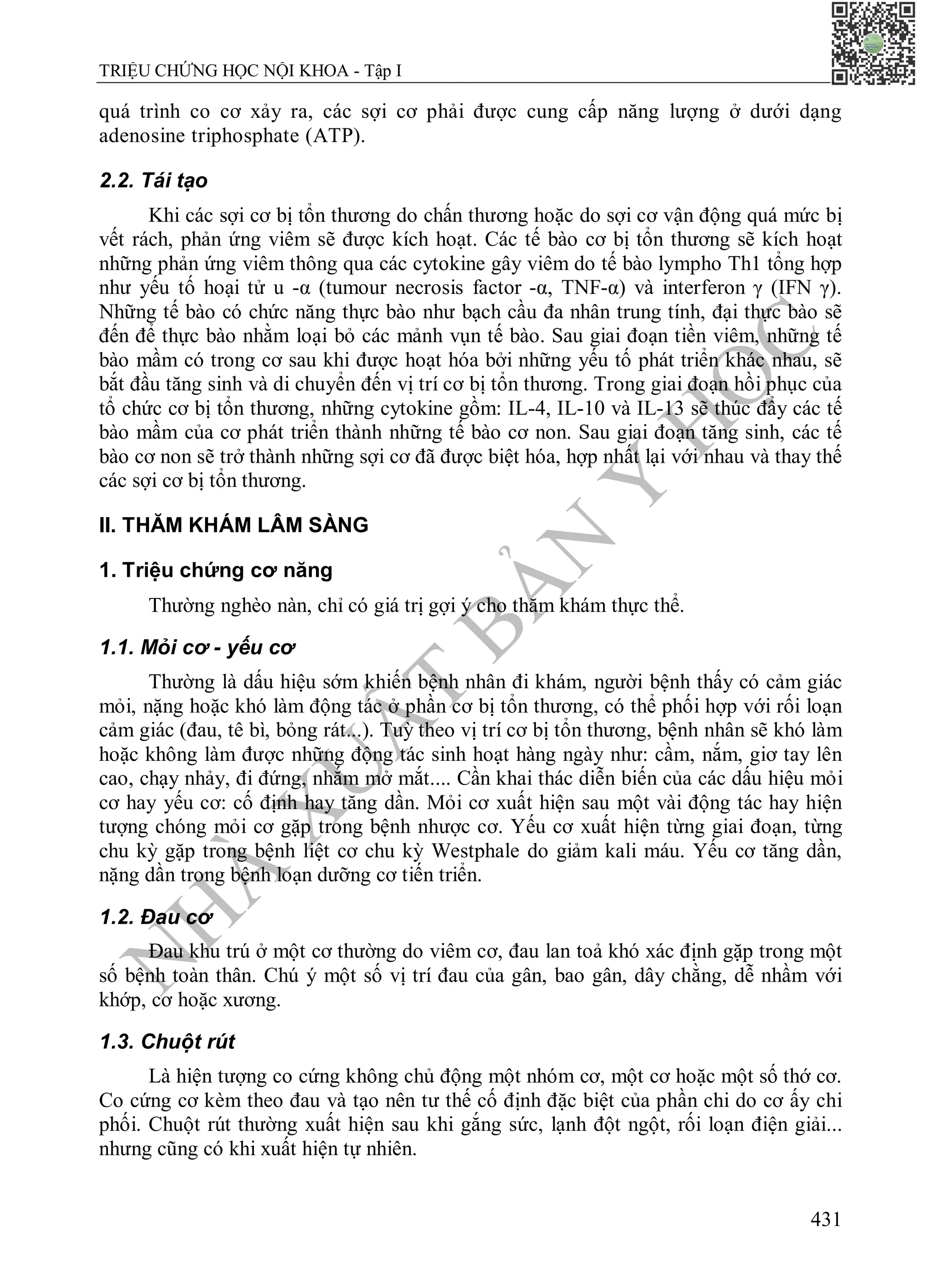 N
H
À
X
U
Ấ
T
B
Ả
N
Y
H
Ọ
C
TRIỆU CHỨNG HỌC NỘI KHOA - Tập I
431
quá trình co cơ xảy ra, các sợi cơ phải được cung cấp năng lượng ở dưới dạng
adenosine triphosphate (ATP).
2.2. Tái tạo
Khi các sợi cơ bị tổn thương do chấn thương hoặc do sợi cơ vận động quá mức bị
vết rách, phản ứng viêm sẽ được kích hoạt. Các tế bào cơ bị tổn thương sẽ kích hoạt
những phản ứng viêm thông qua các cytokine gây viêm do tế bào lympho Th1 tổng hợp
như yếu tố hoại tử u -α (tumour necrosis factor -α, TNF-α) và interferon γ (IFN γ).
Những tế bào có chức năng thực bào như bạch cầu đa nhân trung tính, đại thực bào sẽ
đến để thực bào nhằm loại bỏ các mảnh vụn tế bào. Sau giai đoạn tiền viêm, những tế
bào mầm có trong cơ sau khi được hoạt hóa bởi những yếu tố phát triển khác nhau, sẽ
bắt đầu tăng sinh và di chuyển đến vị trí cơ bị tổn thương. Trong giai đoạn hồi phục của
tổ chức cơ bị tổn thương, những cytokine gồm: IL-4, IL-10 và IL-13 sẽ thúc đẩy các tế
bào mầm của cơ phát triển thành những tế bào cơ non. Sau giai đoạn tăng sinh, các tế
bào cơ non sẽ trở thành những sợi cơ đã được biệt hóa, hợp nhất lại với nhau và thay thế
các sợi cơ bị tổn thương.
II. THĂM KHÁM LÂM SÀNG
1. Triệu chứng cơ năng
Thường nghèo nàn, chỉ có giá trị gợi ý cho thăm khám thực thể.
1.1. Mỏi cơ - yếu cơ
Thường là dấu hiệu sớm khiến bệnh nhân đi khám, người bệnh thấy có cảm giác
mỏi, nặng hoặc khó làm động tác ở phần cơ bị tổn thương, có thể phối hợp với rối loạn
cảm giác (đau, tê bì, bỏng rát...). Tuỳ theo vị trí cơ bị tổn thương, bệnh nhân sẽ khó làm
hoặc không làm được những động tác sinh hoạt hàng ngày như: cầm, nắm, giơ tay lên
cao, chạy nhảy, đi đứng, nhắm mở mắt.... Cần khai thác diễn biến của các dấu hiệu mỏi
cơ hay yếu cơ: cố định hay tăng dần. Mỏi cơ xuất hiện sau một vài động tác hay hiện
tượng chóng mỏi cơ gặp trong bệnh nhược cơ. Yếu cơ xuất hiện từng giai đoạn, từng
chu kỳ gặp trong bệnh liệt cơ chu kỳ Westphale do giảm kali máu. Yếu cơ tăng dần,
nặng dần trong bệnh loạn dưỡng cơ tiến triển.
1.2. Đau cơ
Đau khu trú ở một cơ thường do viêm cơ, đau lan toả khó xác định gặp trong một
số bệnh toàn thân. Chú ý một số vị trí đau của gân, bao gân, dây chằng, dễ nhầm với
khớp, cơ hoặc xương.
1.3. Chuột rút
Là hiện tượng co cứng không chủ động một nhóm cơ, một cơ hoặc một số thớ cơ.
Co cứng cơ kèm theo đau và tạo nên tư thế cố định đặc biệt của phần chi do cơ ấy chi
phối. Chuột rút thường xuất hiện sau khi gắng sức, lạnh đột ngột, rối loạn điện giải...
nhưng cũng có khi xuất hiện tự nhiên.
 