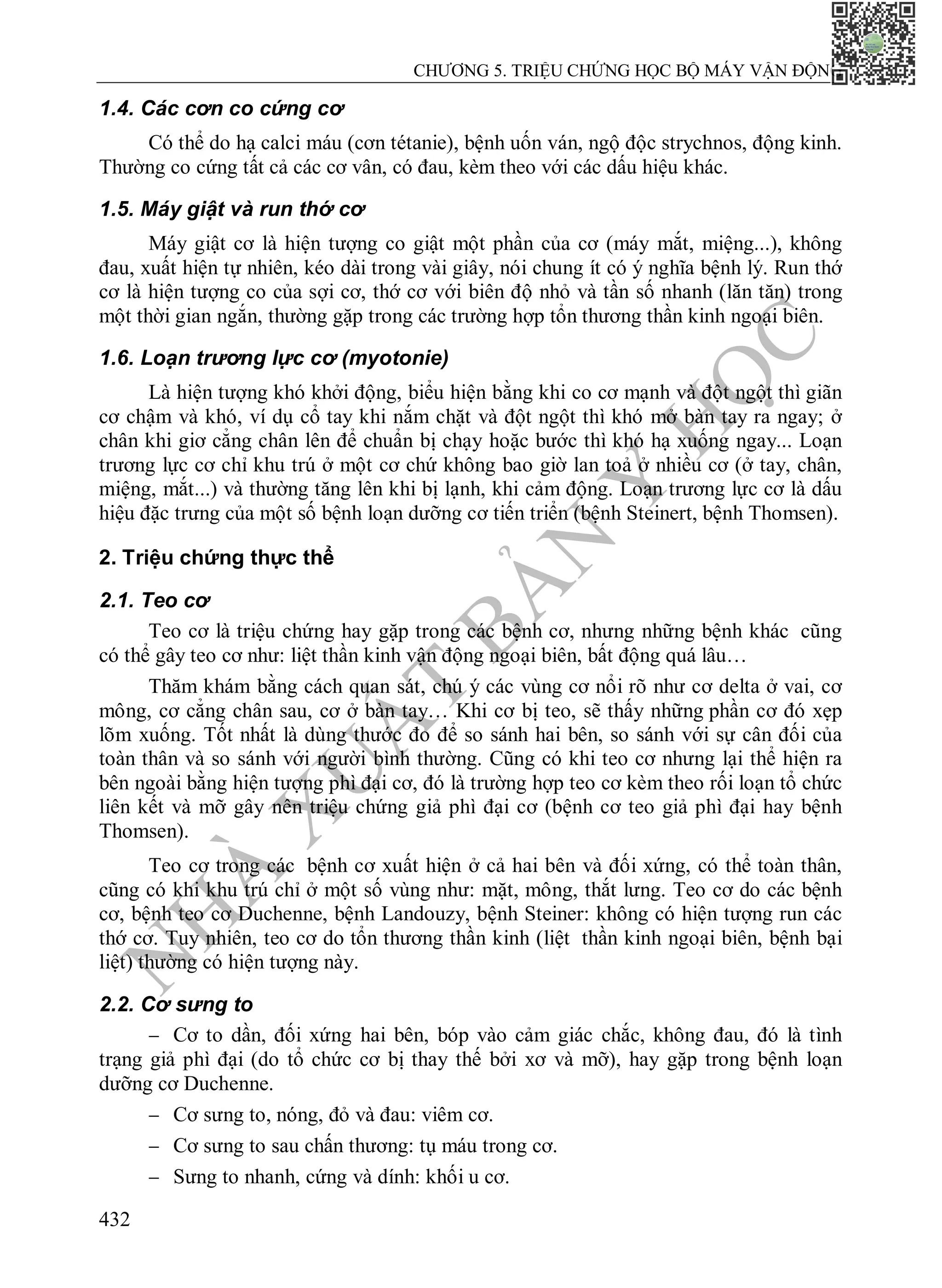 N
H
À
X
U
Ấ
T
B
Ả
N
Y
H
Ọ
C
CHƯƠNG 5. TRIỆU CHỨNG HỌC BỘ MÁY VẬN ĐỘNG
432
1.4. Các cơn co cứng cơ
Có thể do hạ calci máu (cơn tétanie), bệnh uốn ván, ngộ độc strychnos, động kinh.
Thường co cứng tất cả các cơ vân, có đau, kèm theo với các dấu hiệu khác.
1.5. Máy giật và run thớ cơ
Máy giật cơ là hiện tượng co giật một phần của cơ (máy mắt, miệng...), không
đau, xuất hiện tự nhiên, kéo dài trong vài giây, nói chung ít có ý nghĩa bệnh lý. Run thớ
cơ là hiện tượng co của sợi cơ, thớ cơ với biên độ nhỏ và tần số nhanh (lăn tăn) trong
một thời gian ngắn, thường gặp trong các trường hợp tổn thương thần kinh ngoại biên.
1.6. Loạn trương lực cơ (myotonie)
Là hiện tượng khó khởi động, biểu hiện bằng khi co cơ mạnh và đột ngột thì giãn
cơ chậm và khó, ví dụ cổ tay khi nắm chặt và đột ngột thì khó mở bàn tay ra ngay; ở
chân khi giơ cẳng chân lên để chuẩn bị chạy hoặc bước thì khó hạ xuống ngay... Loạn
trương lực cơ chỉ khu trú ở một cơ chứ không bao giờ lan toả ở nhiều cơ (ở tay, chân,
miệng, mắt...) và thường tăng lên khi bị lạnh, khi cảm động. Loạn trương lực cơ là dấu
hiệu đặc trưng của một số bệnh loạn dưỡng cơ tiến triển (bệnh Steinert, bệnh Thomsen).
2. Triệu chứng thực thể
2.1. Teo cơ
Teo cơ là triệu chứng hay gặp trong các bệnh cơ, nhưng những bệnh khác cũng
có thể gây teo cơ như: liệt thần kinh vận động ngoại biên, bất động quá lâu…
Thăm khám bằng cách quan sát, chú ý các vùng cơ nổi rõ như cơ delta ở vai, cơ
mông, cơ cẳng chân sau, cơ ở bàn tay… Khi cơ bị teo, sẽ thấy những phần cơ đó xẹp
lõm xuống. Tốt nhất là dùng thước đo để so sánh hai bên, so sánh với sự cân đối của
toàn thân và so sánh với người bình thường. Cũng có khi teo cơ nhưng lại thể hiện ra
bên ngoài bằng hiện tượng phì đại cơ, đó là trường hợp teo cơ kèm theo rối loạn tổ chức
liên kết và mỡ gây nên triệu chứng giả phì đại cơ (bệnh cơ teo giả phì đại hay bệnh
Thomsen).
Teo cơ trong các bệnh cơ xuất hiện ở cả hai bên và đối xứng, có thể toàn thân,
cũng có khi khu trú chỉ ở một số vùng như: mặt, mông, thắt lưng. Teo cơ do các bệnh
cơ, bệnh teo cơ Duchenne, bệnh Landouzy, bệnh Steiner: không có hiện tượng run các
thớ cơ. Tuy nhiên, teo cơ do tổn thương thần kinh (liệt thần kinh ngoại biên, bệnh bại
liệt) thường có hiện tượng này.
2.2. Cơ sưng to
 Cơ to dần, đối xứng hai bên, bóp vào cảm giác chắc, không đau, đó là tình
trạng giả phì đại (do tổ chức cơ bị thay thế bởi xơ và mỡ), hay gặp trong bệnh loạn
dưỡng cơ Duchenne.
 Cơ sưng to, nóng, đỏ và đau: viêm cơ.
 Cơ sưng to sau chấn thương: tụ máu trong cơ.
 Sưng to nhanh, cứng và dính: khối u cơ.
 