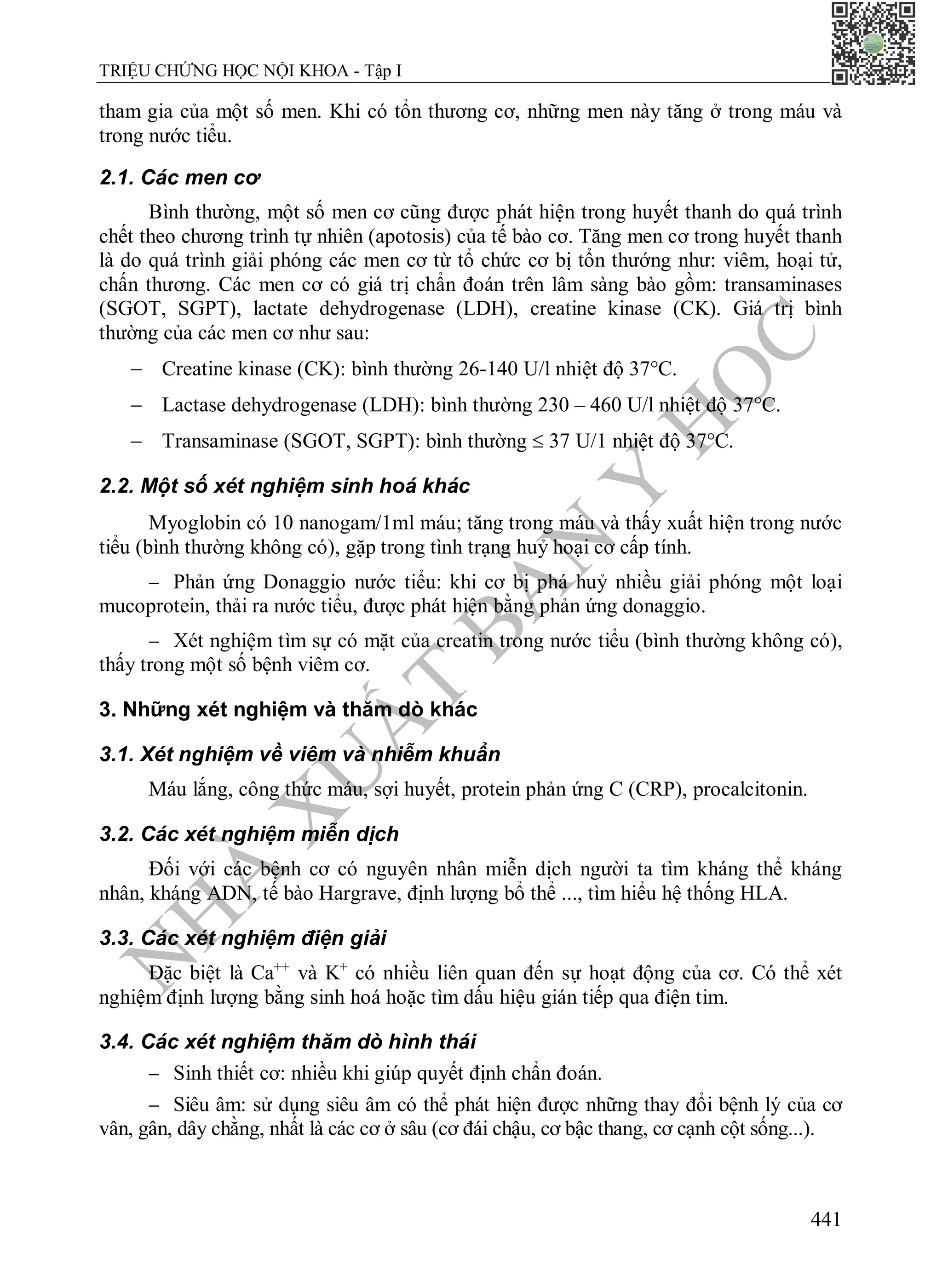N
H
À
X
U
Ấ
T
B
Ả
N
Y
H
Ọ
C
TRIỆU CHỨNG HỌC NỘI KHOA - Tập I
441
tham gia của một số men. Khi có tổn thương cơ, những men này tăng ở trong máu và
trong nước tiểu.
2.1. Các men cơ
Bình thường, một số men cơ cũng được phát hiện trong huyết thanh do quá trình
chết theo chương trình tự nhiên (apotosis) của tế bào cơ. Tăng men cơ trong huyết thanh
là do quá trình giải phóng các men cơ từ tổ chức cơ bị tổn thướng như: viêm, hoại tử,
chấn thương. Các men cơ có giá trị chẩn đoán trên lâm sàng bào gồm: transaminases
(SGOT, SGPT), lactate dehydrogenase (LDH), creatine kinase (CK). Giá trị bình
thường của các men cơ như sau:
 Creatine kinase (CK): bình thường 26-140 U/l nhiệt độ 37°C.
 Lactase dehydrogenase (LDH): bình thường 230 – 460 U/l nhiệt độ 37°C.
 Transaminase (SGOT, SGPT): bình thường  37 U/1 nhiệt độ 37°C.
2.2. Một số xét nghiệm sinh hoá khác
Myoglobin có 10 nanogam/1ml máu; tăng trong máu và thấy xuất hiện trong nước
tiểu (bình thường không có), gặp trong tình trạng huỷ hoại cơ cấp tính.
 Phản ứng Donaggio nước tiểu: khi cơ bị phá huỷ nhiều giải phóng một loại
mucoprotein, thải ra nước tiểu, được phát hiện bằng phản ứng donaggio.
 Xét nghiệm tìm sự có mặt của creatin trong nước tiểu (bình thường không có),
thấy trong một số bệnh viêm cơ.
3. Những xét nghiệm và thăm dò khác
3.1. Xét nghiệm về viêm và nhiễm khuẩn
Máu lắng, công thức máu, sợi huyết, protein phản ứng C (CRP), procalcitonin.
3.2. Các xét nghiệm miễn dịch
Đối với các bệnh cơ có nguyên nhân miễn dịch người ta tìm kháng thể kháng
nhân, kháng ADN, tế bào Hargrave, định lượng bổ thể ..., tìm hiểu hệ thống HLA.
3.3. Các xét nghiệm điện giải
Đặc biệt là Ca++
và K+
có nhiều liên quan đến sự hoạt động của cơ. Có thể xét
nghiệm định lượng bằng sinh hoá hoặc tìm dấu hiệu gián tiếp qua điện tim.
3.4. Các xét nghiệm thăm dò hình thái
 Sinh thiết cơ: nhiều khi giúp quyết định chẩn đoán.
 Siêu âm: sử dụng siêu âm có thể phát hiện được những thay đổi bệnh lý của cơ
vân, gân, dây chằng, nhất là các cơ ở sâu (cơ đái chậu, cơ bậc thang, cơ cạnh cột sống...).
 