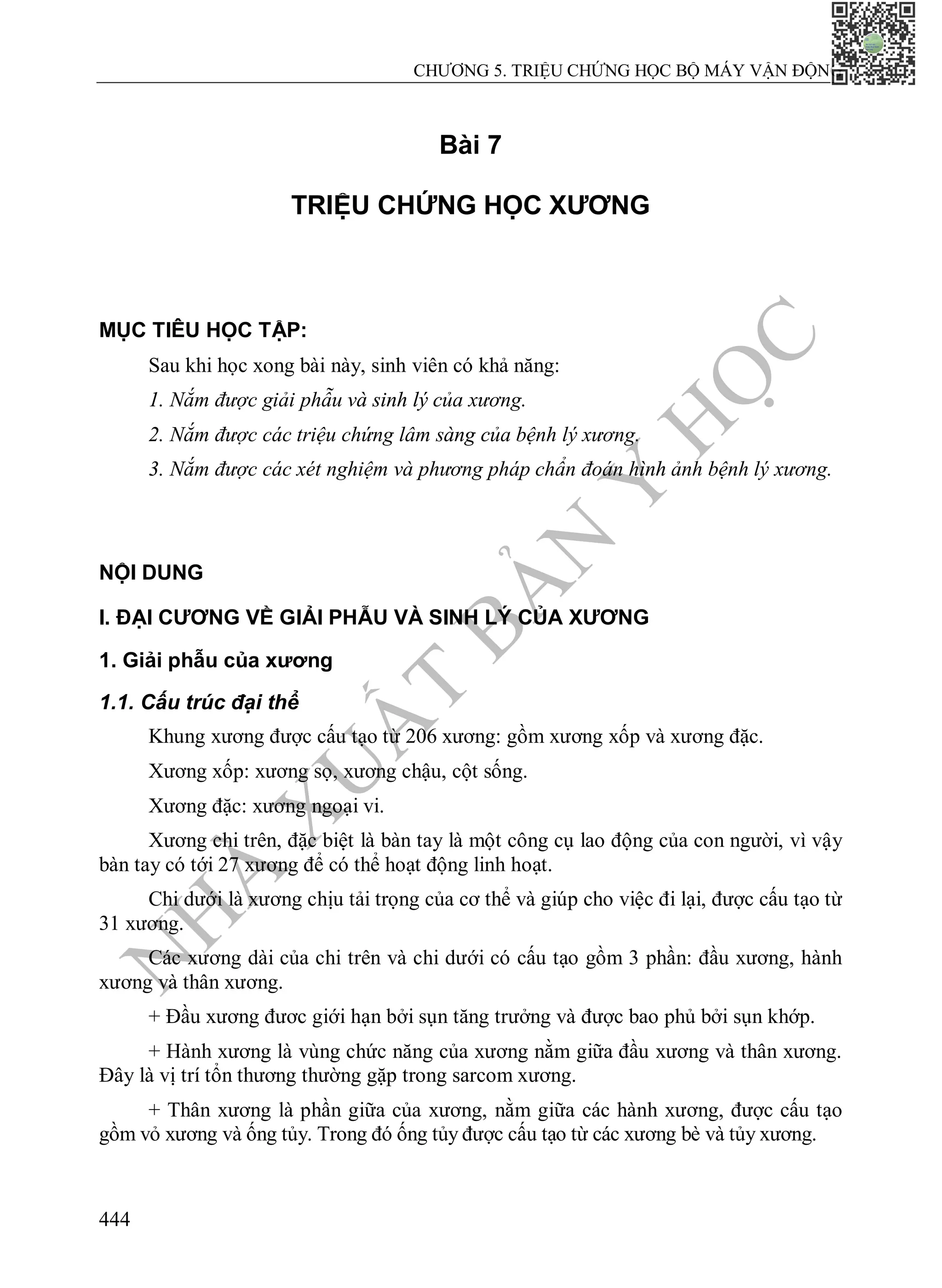N
H
À
X
U
Ấ
T
B
Ả
N
Y
H
Ọ
C
CHƯƠNG 5. TRIỆU CHỨNG HỌC BỘ MÁY VẬN ĐỘNG
444
Bài 7
TRIỆU CHỨNG HỌC XƯƠNG
MỤC TIÊU HỌC TẬP:
Sau khi học xong bài này, sinh viên có khả năng:
1. Nắm được giải phẫu và sinh lý của xương.
2. Nắm được các triệu chứng lâm sàng của bệnh lý xương.
3. Nắm được các xét nghiệm và phương pháp chẩn đoán hình ảnh bệnh lý xương.
NỘI DUNG
I. ĐẠI CƯƠNG VỀ GIẢI PHẪU VÀ SINH LÝ CỦA XƯƠNG
1. Giải phẫu của xương
1.1. Cấu trúc đại thể
Khung xương được cấu tạo từ 206 xương: gồm xương xốp và xương đặc.
Xương xốp: xương sọ, xương chậu, cột sống.
Xương đặc: xương ngoại vi.
Xương chi trên, đặc biệt là bàn tay là một công cụ lao động của con người, vì vậy
bàn tay có tới 27 xương để có thể hoạt động linh hoạt.
Chi dưới là xương chịu tải trọng của cơ thể và giúp cho việc đi lại, được cấu tạo từ
31 xương.
Các xương dài của chi trên và chi dưới có cấu tạo gồm 3 phần: đầu xương, hành
xương và thân xương.
+ Đầu xương đươc giới hạn bởi sụn tăng trưởng và được bao phủ bởi sụn khớp.
+ Hành xương là vùng chức năng của xương nằm giữa đầu xương và thân xương.
Đây là vị trí tổn thương thường gặp trong sarcom xương.
+ Thân xương là phần giữa của xương, nằm giữa các hành xương, được cấu tạo
gồm vỏ xương và ống tủy. Trong đó ống tủy được cấu tạo từ các xương bè và tủy xương.
 