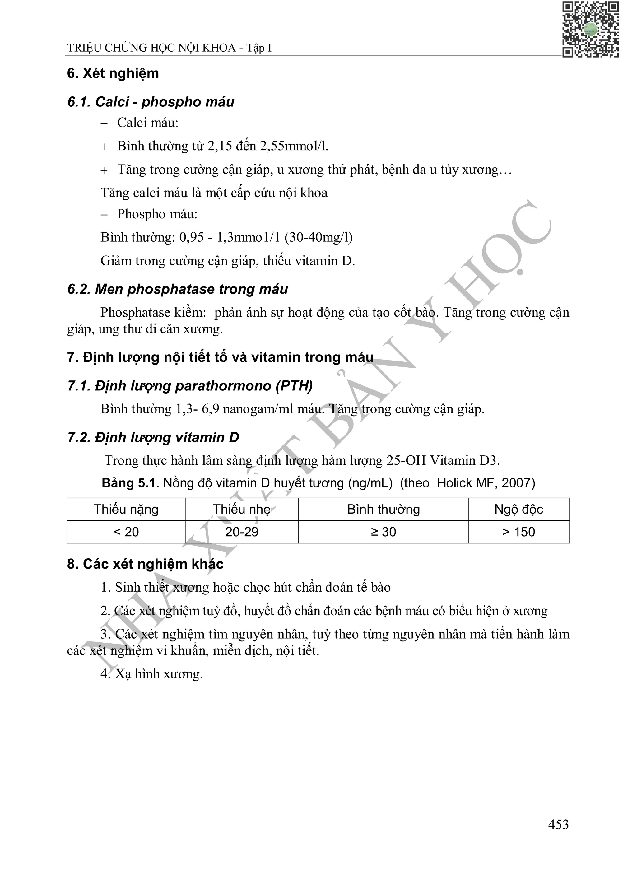 N
H
À
X
U
Ấ
T
B
Ả
N
Y
H
Ọ
C
TRIỆU CHỨNG HỌC NỘI KHOA - Tập I
453
6. Xét nghiệm
6.1. Calci - phospho máu
 Calci máu:
 Bình thường từ 2,15 đến 2,55mmol/l.
 Tăng trong cường cận giáp, u xương thứ phát, bệnh đa u tủy xương…
Tăng calci máu là một cấp cứu nội khoa
 Phospho máu:
Bình thường: 0,95 - 1,3mmo1/1 (30-40mg/l)
Giảm trong cường cận giáp, thiếu vitamin D.
6.2. Men phosphatase trong máu
Phosphatase kiềm: phản ánh sự hoạt động của tạo cốt bào. Tăng trong cường cận
giáp, ung thư di căn xương.
7. Định lượng nội tiết tố và vitamin trong máu
7.1. Định lượng parathormono (PTH)
Bình thường 1,3- 6,9 nanogam/ml máu. Tăng trong cường cận giáp.
7.2. Định lượng vitamin D
Trong thực hành lâm sàng định lượng hàm lượng 25-OH Vitamin D3.
Bảng 5.1. Nồng độ vitamin D huyết tương (ng/mL) (theo Holick MF, 2007)
Thiếu nặng Thiếu nhẹ Bình thường Ngộ độc
< 20 20-29 ≥ 30 > 150
8. Các xét nghiệm khác
1. Sinh thiết xương hoặc chọc hút chẩn đoán tế bào
2. Các xét nghiệm tuỷ đồ, huyết đồ chẩn đoán các bệnh máu có biểu hiện ở xương
3. Các xét nghiệm tìm nguyên nhân, tuỳ theo từng nguyên nhân mà tiến hành làm
các xét nghiệm vi khuẩn, miễn dịch, nội tiết.
4. Xạ hình xương.
 