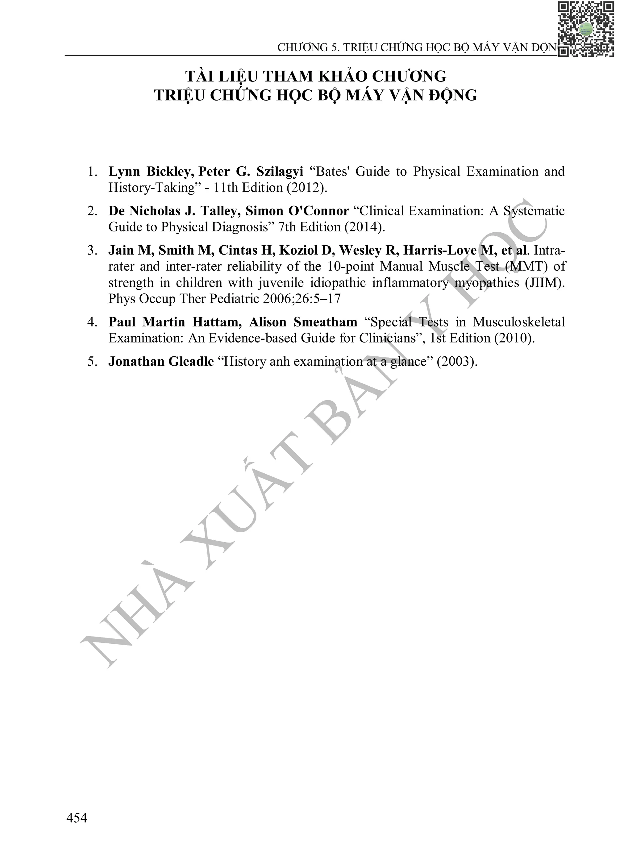 N
H
À
X
U
Ấ
T
B
Ả
N
Y
H
Ọ
C
CHƯƠNG 5. TRIỆU CHỨNG HỌC BỘ MÁY VẬN ĐỘNG
454
TÀI LIỆU THAM KHẢO CHƯƠNG
TRIỆU CHỨNG HỌC BỘ MÁY VẬN ĐỘNG
1. Lynn Bickley, Peter G. Szilagyi “Bates' Guide to Physical Examination and
History-Taking” - 11th Edition (2012).
2. De Nicholas J. Talley, Simon O'Connor “Clinical Examination: A Systematic
Guide to Physical Diagnosis” 7th Edition (2014).
3. Jain M, Smith M, Cintas H, Koziol D, Wesley R, Harris-Love M, et al. Intra-
rater and inter-rater reliability of the 10-point Manual Muscle Test (MMT) of
strength in children with juvenile idiopathic inflammatory myopathies (JIIM).
Phys Occup Ther Pediatric 2006;26:5–17
4. Paul Martin Hattam, Alison Smeatham “Special Tests in Musculoskeletal
Examination: An Evidence-based Guide for Clinicians”, 1st Edition (2010).
5. Jonathan Gleadle “History anh examination at a glance” (2003).
 