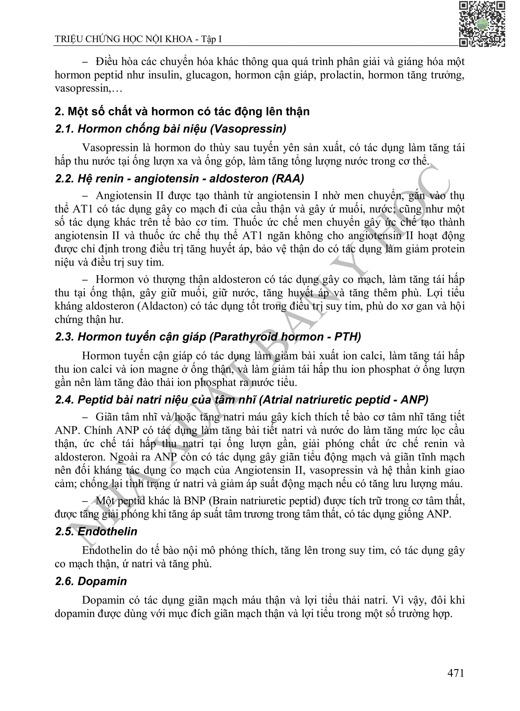 N
H
À
X
U
Ấ
T
B
Ả
N
Y
H
Ọ
C
TRIỆU CHỨNG HỌC NỘI KHOA - Tập I
471
 Điều hòa các chuyển hóa khác thông qua quá trình phân giải và giáng hóa một
hormon peptid như insulin, glucagon, hormon cận giáp, prolactin, hormon tăng trưởng,
vasopressin,…
2. Một số chất và hormon có tác động lên thận
2.1. Hormon chống bài niệu (Vasopressin)
Vasopressin là hormon do thùy sau tuyến yên sản xuất, có tác dụng làm tăng tái
hấp thu nước tại ống lượn xa và ống góp, làm tăng tổng lượng nước trong cơ thể.
2.2. Hệ renin - angiotensin - aldosteron (RAA)
 Angiotensin II được tạo thành từ angiotensin I nhờ men chuyển, gắn vào thụ
thể AT1 có tác dụng gây co mạch đi của cầu thận và gây ứ muối, nước; cũng như một
số tác dụng khác trên tế bào cơ tim. Thuốc ức chế men chuyển gây ức chế tạo thành
angiotensin II và thuốc ức chế thụ thể AT1 ngăn không cho angiotensin II hoạt động
được chỉ định trong điều trị tăng huyết áp, bảo vệ thận do có tác dụng làm giảm protein
niệu và điều trị suy tim.
 Hormon vỏ thượng thận aldosteron có tác dụng gây co mạch, làm tăng tái hấp
thu tại ống thận, gây giữ muối, giữ nước, tăng huyết áp và tăng thêm phù. Lợi tiểu
kháng aldosteron (Aldacton) có tác dụng tốt trong điều trị suy tim, phù do xơ gan và hội
chứng thận hư.
2.3. Hormon tuyến cận giáp (Parathyroid hormon - PTH)
Hormon tuyến cận giáp có tác dụng làm giảm bài xuất ion calci, làm tăng tái hấp
thu ion calci và ion magne ở ống thận, và làm giảm tái hấp thu ion phosphat ở ống lượn
gần nên làm tăng đào thải ion phosphat ra nước tiểu.
2.4. Peptid bài natri niệu của tâm nhĩ (Atrial natriuretic peptid - ANP)
 Giãn tâm nhĩ và/hoặc tăng natri máu gây kích thích tế bào cơ tâm nhĩ tăng tiết
ANP. Chính ANP có tác dụng làm tăng bài tiết natri và nước do làm tăng mức lọc cầu
thận, ức chế tái hấp thu natri tại ống lượn gần, giải phóng chất ức chế renin và
aldosteron. Ngoài ra ANP còn có tác dụng gây giãn tiểu động mạch và giãn tĩnh mạch
nên đối kháng tác dụng co mạch của Angiotensin II, vasopressin và hệ thần kinh giao
cảm; chống lại tình trạng ứ natri và giảm áp suất động mạch nếu có tăng lưu lượng máu.
 Một peptid khác là BNP (Brain natriuretic peptid) được tích trữ trong cơ tâm thất,
được tăng giải phóng khi tăng áp suất tâm trương trong tâm thất, có tác dụng giống ANP.
2.5. Endothelin
Endothelin do tế bào nội mô phóng thích, tăng lên trong suy tim, có tác dụng gây
co mạch thận, ứ natri và tăng phù.
2.6. Dopamin
Dopamin có tác dụng giãn mạch máu thận và lợi tiểu thải natri. Vì vậy, đôi khi
dopamin được dùng với mục đích giãn mạch thận và lợi tiểu trong một số trường hợp.
 