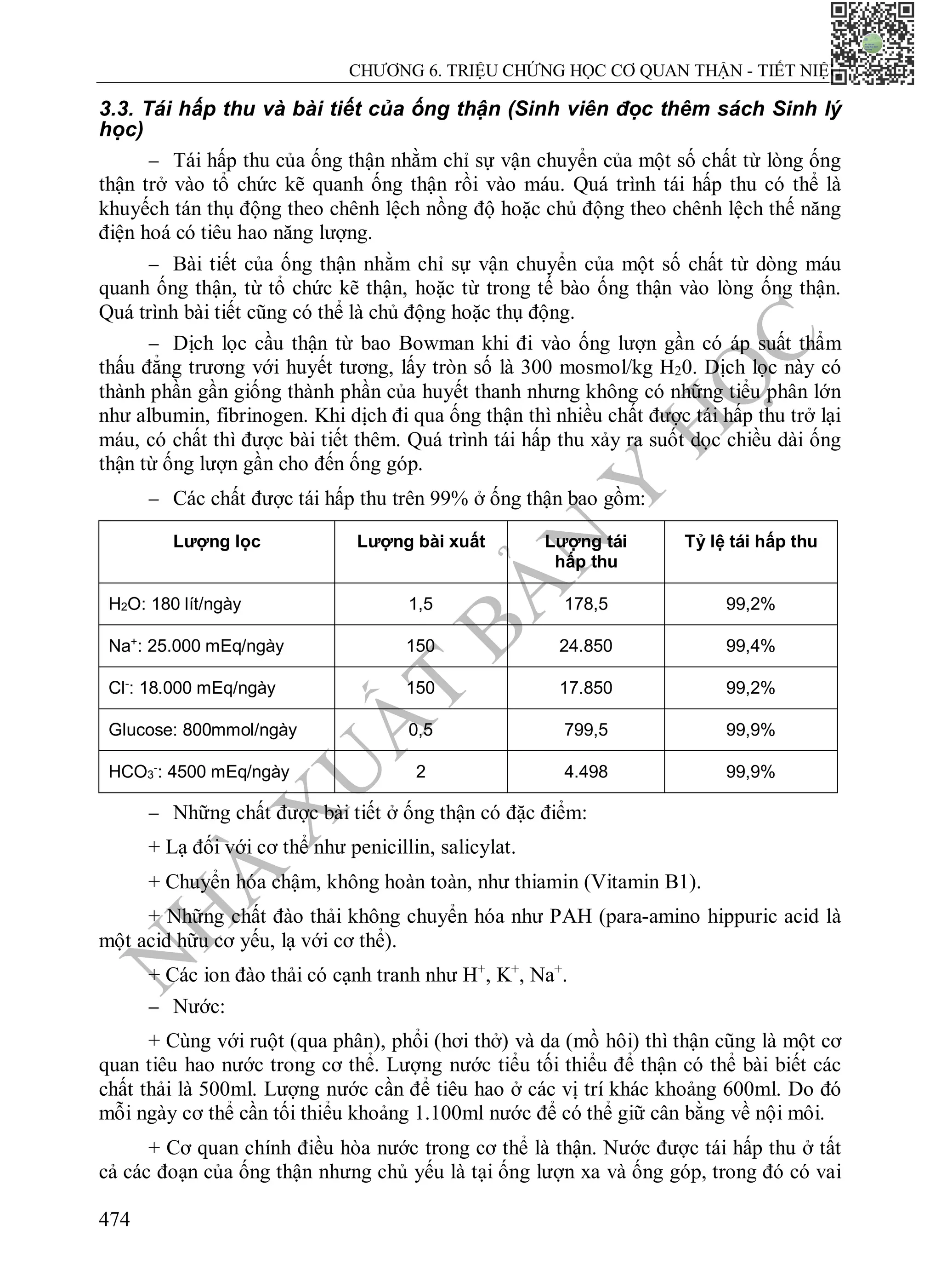 N
H
À
X
U
Ấ
T
B
Ả
N
Y
H
Ọ
C
CHƯƠNG 6. TRIỆU CHỨNG HỌC CƠ QUAN THẬN - TIẾT NIỆU
474
3.3. Tái hấp thu và bài tiết của ống thận (Sinh viên đọc thêm sách Sinh lý
học)
 Tái hấp thu của ống thận nhằm chỉ sự vận chuyển của một số chất từ lòng ống
thận trở vào tổ chức kẽ quanh ống thận rồi vào máu. Quá trình tái hấp thu có thể là
khuyếch tán thụ động theo chênh lệch nồng độ hoặc chủ động theo chênh lệch thế năng
điện hoá có tiêu hao năng lượng.
 Bài tiết của ống thận nhằm chỉ sự vận chuyển của một số chất từ dòng máu
quanh ống thận, từ tổ chức kẽ thận, hoặc từ trong tế bào ống thận vào lòng ống thận.
Quá trình bài tiết cũng có thể là chủ động hoặc thụ động.
 Dịch lọc cầu thận từ bao Bowman khi đi vào ống lượn gần có áp suất thẩm
thấu đẳng trương với huyết tương, lấy tròn số là 300 mosmol/kg H20. Dịch lọc này có
thành phần gần giống thành phần của huyết thanh nhưng không có những tiểu phân lớn
như albumin, fibrinogen. Khi dịch đi qua ống thận thì nhiều chất được tái hấp thu trở lại
máu, có chất thì được bài tiết thêm. Quá trình tái hấp thu xảy ra suốt dọc chiều dài ống
thận từ ống lượn gần cho đến ống góp.
 Các chất được tái hấp thu trên 99% ở ống thận bao gồm:
Lượng lọc Lượng bài xuất Lượng tái
hấp thu
Tỷ lệ tái hấp thu
H2O: 180 lít/ngày 1,5 178,5 99,2%
Na+
: 25.000 mEq/ngày 150 24.850 99,4%
Cl-
: 18.000 mEq/ngày 150 17.850 99,2%
Glucose: 800mmol/ngày 0,5 799,5 99,9%
HCO3
-
: 4500 mEq/ngày 2 4.498 99,9%
 Những chất được bài tiết ở ống thận có đặc điểm:
+ Lạ đối với cơ thể như penicillin, salicylat.
+ Chuyển hóa chậm, không hoàn toàn, như thiamin (Vitamin B1).
+ Những chất đào thải không chuyển hóa như PAH (para-amino hippuric acid là
một acid hữu cơ yếu, lạ với cơ thể).
+ Các ion đào thải có cạnh tranh như H+
, K+
, Na+
.
 Nước:
+ Cùng với ruột (qua phân), phổi (hơi thở) và da (mồ hôi) thì thận cũng là một cơ
quan tiêu hao nước trong cơ thể. Lượng nước tiểu tối thiểu để thận có thể bài biết các
chất thải là 500ml. Lượng nước cần để tiêu hao ở các vị trí khác khoảng 600ml. Do đó
mỗi ngày cơ thể cần tối thiểu khoảng 1.100ml nước để có thể giữ cân bằng về nội môi.
+ Cơ quan chính điều hòa nước trong cơ thể là thận. Nước được tái hấp thu ở tất
cả các đoạn của ống thận nhưng chủ yếu là tại ống lượn xa và ống góp, trong đó có vai
 