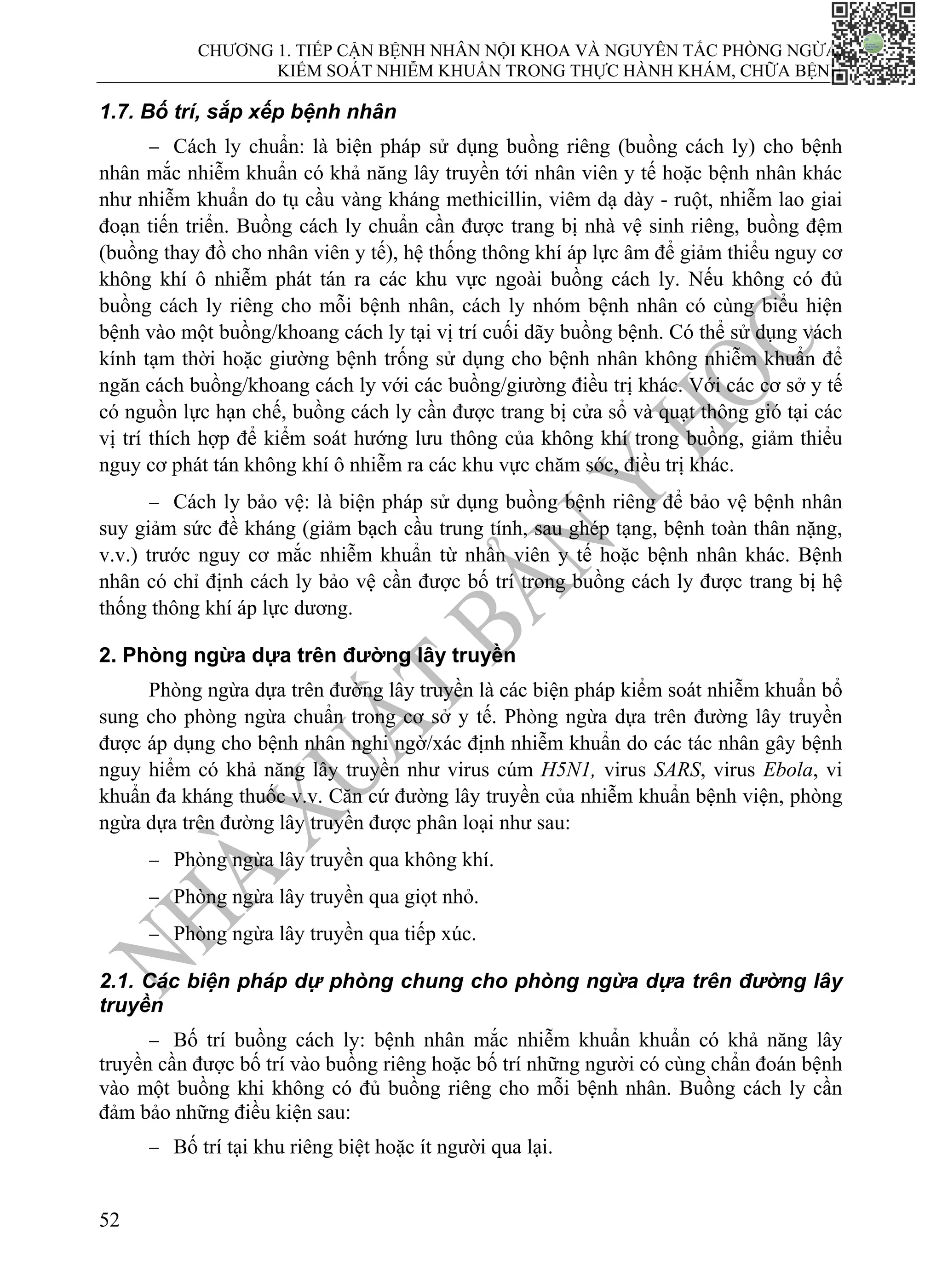 CHƯƠNG 1. TIẾP CẬN BỆNH NHÂN NỘI KHOA VÀ NGUYÊN TẮC PHÒNG NGỪA,
KIỂM SOÁT NHIỄM KHUẨN TRONG THỰC HÀNH KHÁM, CHỮA BỆNH
52
1.7. Bố trí, sắp xếp bệnh nhân
− Cách ly chuẩn: là biện pháp sử dụng buồng riêng (buồng cách ly) cho bệnh
nhân mắc nhiễm khuẩn có khả năng lây truyền tới nhân viên y tế hoặc bệnh nhân khác
như nhiễm khuẩn do tụ cầu vàng kháng methicillin, viêm dạ dày - ruột, nhiễm lao giai
đoạn tiến triển. Buồng cách ly chuẩn cần được trang bị nhà vệ sinh riêng, buồng đệm
(buồng thay đồ cho nhân viên y tế), hệ thống thông khí áp lực âm để giảm thiểu nguy cơ
không khí ô nhiễm phát tán ra các khu vực ngoài buồng cách ly. Nếu không có đủ
buồng cách ly riêng cho mỗi bệnh nhân, cách ly nhóm bệnh nhân có cùng biểu hiện
bệnh vào một buồng/khoang cách ly tại vị trí cuối dãy buồng bệnh. Có thể sử dụng vách
kính tạm thời hoặc giường bệnh trống sử dụng cho bệnh nhân không nhiễm khuẩn để
ngăn cách buồng/khoang cách ly với các buồng/giường điều trị khác. Với các cơ sở y tế
có nguồn lực hạn chế, buồng cách ly cần được trang bị cửa sổ và quạt thông gió tại các
vị trí thích hợp để kiểm soát hướng lưu thông của không khí trong buồng, giảm thiểu
nguy cơ phát tán không khí ô nhiễm ra các khu vực chăm sóc, điều trị khác.
− Cách ly bảo vệ: là biện pháp sử dụng buồng bệnh riêng để bảo vệ bệnh nhân
suy giảm sức đề kháng (giảm bạch cầu trung tính, sau ghép tạng, bệnh toàn thân nặng,
v.v.) trước nguy cơ mắc nhiễm khuẩn từ nhân viên y tế hoặc bệnh nhân khác. Bệnh
nhân có chỉ định cách ly bảo vệ cần được bố trí trong buồng cách ly được trang bị hệ
thống thông khí áp lực dương.
2. Phòng ngừa dựa trên đường lây truyền
Phòng ngừa dựa trên đường lây truyền là các biện pháp kiểm soát nhiễm khuẩn bổ
sung cho phòng ngừa chuẩn trong cơ sở y tế. Phòng ngừa dựa trên đường lây truyền
được áp dụng cho bệnh nhân nghi ngờ/xác định nhiễm khuẩn do các tác nhân gây bệnh
nguy hiểm có khả năng lây truyền như virus cúm H5N1, virus SARS, virus Ebola, vi
khuẩn đa kháng thuốc v.v. Căn cứ đường lây truyền của nhiễm khuẩn bệnh viện, phòng
ngừa dựa trên đường lây truyền được phân loại như sau:
− Phòng ngừa lây truyền qua không khí.
− Phòng ngừa lây truyền qua giọt nhỏ.
− Phòng ngừa lây truyền qua tiếp xúc.
2.1. Các biện pháp dự phòng chung cho phòng ngừa dựa trên đường lây
truyền
− Bố trí buồng cách ly: bệnh nhân mắc nhiễm khuẩn khuẩn có khả năng lây
truyền cần được bố trí vào buồng riêng hoặc bố trí những người có cùng chẩn đoán bệnh
vào một buồng khi không có đủ buồng riêng cho mỗi bệnh nhân. Buồng cách ly cần
đảm bảo những điều kiện sau:
− Bố trí tại khu riêng biệt hoặc ít người qua lại.
 