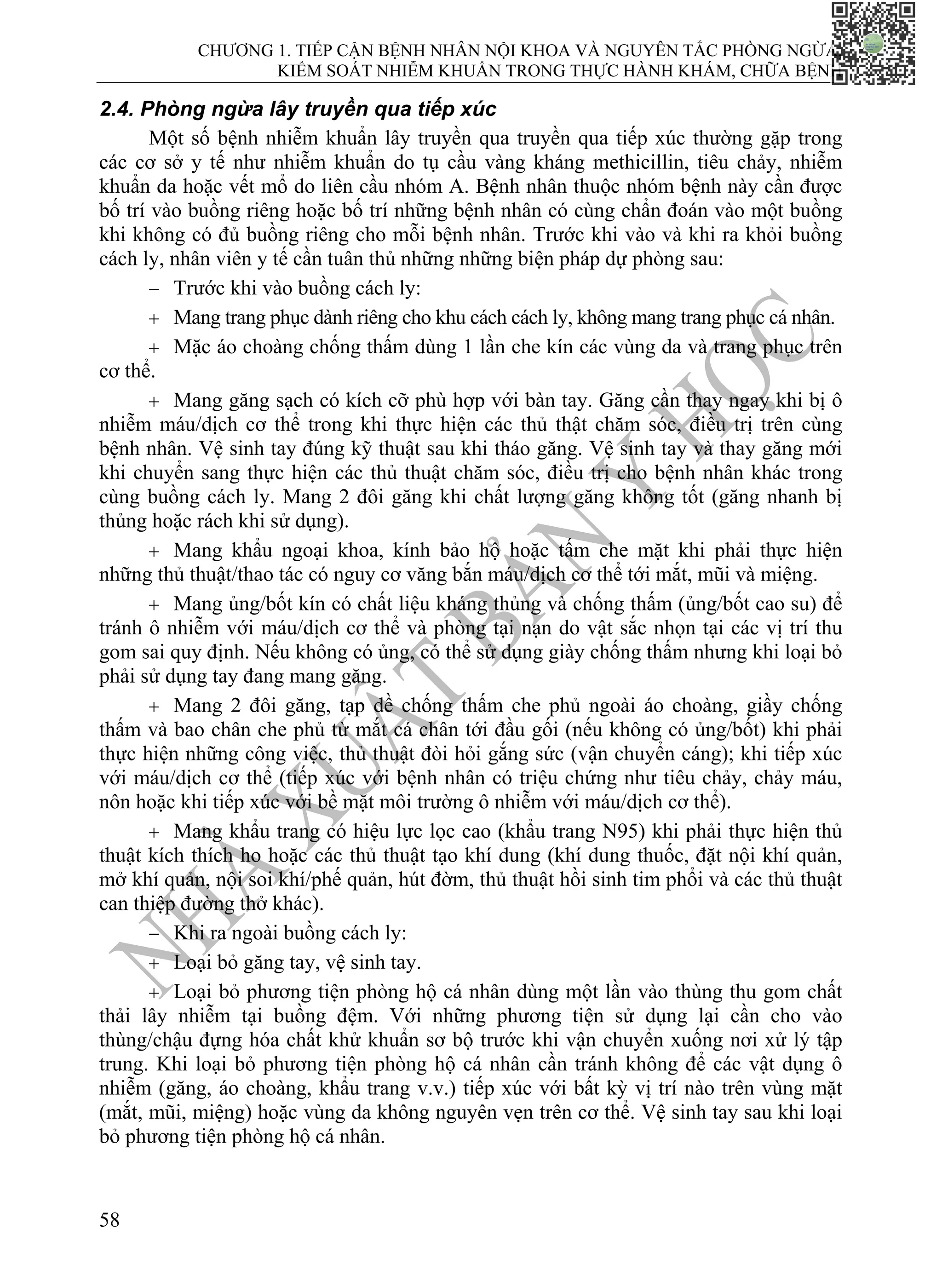 CHƯƠNG 1. TIẾP CẬN BỆNH NHÂN NỘI KHOA VÀ NGUYÊN TẮC PHÒNG NGỪA,
KIỂM SOÁT NHIỄM KHUẨN TRONG THỰC HÀNH KHÁM, CHỮA BỆNH
58
2.4. Phòng ngừa lây truyền qua tiếp xúc
Một số bệnh nhiễm khuẩn lây truyền qua truyền qua tiếp xúc thường gặp trong
các cơ sở y tế như nhiễm khuẩn do tụ cầu vàng kháng methicillin, tiêu chảy, nhiễm
khuẩn da hoặc vết mổ do liên cầu nhóm A. Bệnh nhân thuộc nhóm bệnh này cần được
bố trí vào buồng riêng hoặc bố trí những bệnh nhân có cùng chẩn đoán vào một buồng
khi không có đủ buồng riêng cho mỗi bệnh nhân. Trước khi vào và khi ra khỏi buồng
cách ly, nhân viên y tế cần tuân thủ những những biện pháp dự phòng sau:
− Trước khi vào buồng cách ly:
+ Mang trang phục dành riêng cho khu cách cách ly, không mang trang phục cá nhân.
+ Mặc áo choàng chống thấm dùng 1 lần che kín các vùng da và trang phục trên
cơ thể.
+ Mang găng sạch có kích cỡ phù hợp với bàn tay. Găng cần thay ngay khi bị ô
nhiễm máu/dịch cơ thể trong khi thực hiện các thủ thật chăm sóc, điều trị trên cùng
bệnh nhân. Vệ sinh tay đúng kỹ thuật sau khi tháo găng. Vệ sinh tay và thay găng mới
khi chuyển sang thực hiện các thủ thuật chăm sóc, điều trị cho bệnh nhân khác trong
cùng buồng cách ly. Mang 2 đôi găng khi chất lượng găng không tốt (găng nhanh bị
thủng hoặc rách khi sử dụng).
+ Mang khẩu ngoại khoa, kính bảo hộ hoặc tấm che mặt khi phải thực hiện
những thủ thuật/thao tác có nguy cơ văng bắn máu/dịch cơ thể tới mắt, mũi và miệng.
+ Mang ủng/bốt kín có chất liệu kháng thủng và chống thấm (ủng/bốt cao su) để
tránh ô nhiễm với máu/dịch cơ thể và phòng tại nạn do vật sắc nhọn tại các vị trí thu
gom sai quy định. Nếu không có ủng, có thể sử dụng giày chống thấm nhưng khi loại bỏ
phải sử dụng tay đang mang găng.
+ Mang 2 đôi găng, tạp dề chống thấm che phủ ngoài áo choàng, giầy chống
thấm và bao chân che phủ từ mắt cá chân tới đầu gối (nếu không có ủng/bốt) khi phải
thực hiện những công việc, thủ thuật đòi hỏi gắng sức (vận chuyển cáng); khi tiếp xúc
với máu/dịch cơ thể (tiếp xúc với bệnh nhân có triệu chứng như tiêu chảy, chảy máu,
nôn hoặc khi tiếp xúc với bề mặt môi trường ô nhiễm với máu/dịch cơ thể).
+ Mang khẩu trang có hiệu lực lọc cao (khẩu trang N95) khi phải thực hiện thủ
thuật kích thích ho hoặc các thủ thuật tạo khí dung (khí dung thuốc, đặt nội khí quản,
mở khí quản, nội soi khí/phế quản, hút đờm, thủ thuật hồi sinh tim phổi và các thủ thuật
can thiệp đường thở khác).
− Khi ra ngoài buồng cách ly:
+ Loại bỏ găng tay, vệ sinh tay.
+ Loại bỏ phương tiện phòng hộ cá nhân dùng một lần vào thùng thu gom chất
thải lây nhiễm tại buồng đệm. Với những phương tiện sử dụng lại cần cho vào
thùng/chậu đựng hóa chất khử khuẩn sơ bộ trước khi vận chuyển xuống nơi xử lý tập
trung. Khi loại bỏ phương tiện phòng hộ cá nhân cần tránh không để các vật dụng ô
nhiễm (găng, áo choàng, khẩu trang v.v.) tiếp xúc với bất kỳ vị trí nào trên vùng mặt
(mắt, mũi, miệng) hoặc vùng da không nguyên vẹn trên cơ thể. Vệ sinh tay sau khi loại
bỏ phương tiện phòng hộ cá nhân.
 