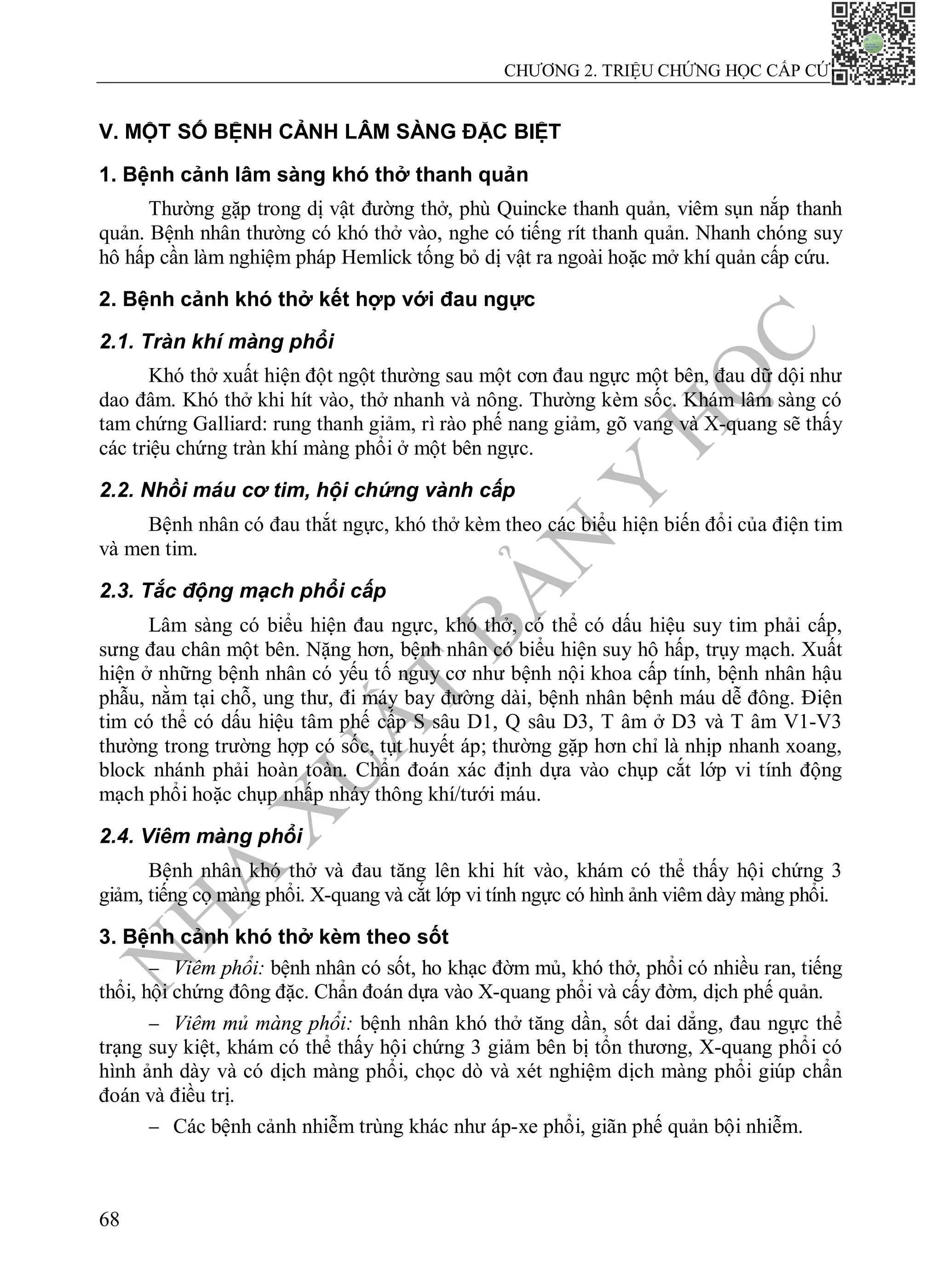 N
H
À
X
U
Ấ
T
B
Ả
N
Y
H
Ọ
C
CHƯƠNG 2. TRIỆU CHỨNG HỌC CẤP CỨU
68
V. MỘT SỐ BỆNH CẢNH LÂM SÀNG ĐẶC BIỆT
1. Bệnh cảnh lâm sàng khó thở thanh quản
Thường gặp trong dị vật đường thở, phù Quincke thanh quản, viêm sụn nắp thanh
quản. Bệnh nhân thường có khó thở vào, nghe có tiếng rít thanh quản. Nhanh chóng suy
hô hấp cần làm nghiệm pháp Hemlick tống bỏ dị vật ra ngoài hoặc mở khí quản cấp cứu.
2. Bệnh cảnh khó thở kết hợp với đau ngực
2.1. Tràn khí màng phổi
Khó thở xuất hiện đột ngột thường sau một cơn đau ngực một bên, đau dữ dội như
dao đâm. Khó thở khi hít vào, thở nhanh và nông. Thường kèm sốc. Khám lâm sàng có
tam chứng Galliard: rung thanh giảm, rì rào phế nang giảm, gõ vang và X-quang sẽ thấy
các triệu chứng tràn khí màng phổi ở một bên ngực.
2.2. Nhồi máu cơ tim, hội chứng vành cấp
Bệnh nhân có đau thắt ngực, khó thở kèm theo các biểu hiện biến đổi của điện tim
và men tim.
2.3. Tắc động mạch phổi cấp
Lâm sàng có biểu hiện đau ngực, khó thở, có thể có dấu hiệu suy tim phải cấp,
sưng đau chân một bên. Nặng hơn, bệnh nhân có biểu hiện suy hô hấp, trụy mạch. Xuất
hiện ở những bệnh nhân có yếu tố nguy cơ như bệnh nội khoa cấp tính, bệnh nhân hậu
phẫu, nằm tại chỗ, ung thư, đi máy bay đường dài, bệnh nhân bệnh máu dễ đông. Điện
tim có thể có dấu hiệu tâm phế cấp S sâu D1, Q sâu D3, T âm ở D3 và T âm V1-V3
thường trong trường hợp có sốc, tụt huyết áp; thường gặp hơn chỉ là nhịp nhanh xoang,
block nhánh phải hoàn toàn. Chẩn đoán xác định dựa vào chụp cắt lớp vi tính động
mạch phổi hoặc chụp nhấp nháy thông khí/tưới máu.
2.4. Viêm màng phổi
Bệnh nhân khó thở và đau tăng lên khi hít vào, khám có thể thấy hội chứng 3
giảm, tiếng cọ màng phổi. X-quang và cắt lớp vi tính ngực có hình ảnh viêm dày màng phổi.
3. Bệnh cảnh khó thở kèm theo sốt
 Viêm phổi: bệnh nhân có sốt, ho khạc đờm mủ, khó thở, phổi có nhiều ran, tiếng
thổi, hội chứng đông đặc. Chẩn đoán dựa vào X-quang phổi và cấy đờm, dịch phế quản.
 Viêm mủ màng phổi: bệnh nhân khó thở tăng dần, sốt dai dẳng, đau ngực thể
trạng suy kiệt, khám có thể thấy hội chứng 3 giảm bên bị tổn thương, X-quang phổi có
hình ảnh dày và có dịch màng phổi, chọc dò và xét nghiệm dịch màng phổi giúp chẩn
đoán và điều trị.
 Các bệnh cảnh nhiễm trùng khác như áp-xe phổi, giãn phế quản bội nhiễm.
 
