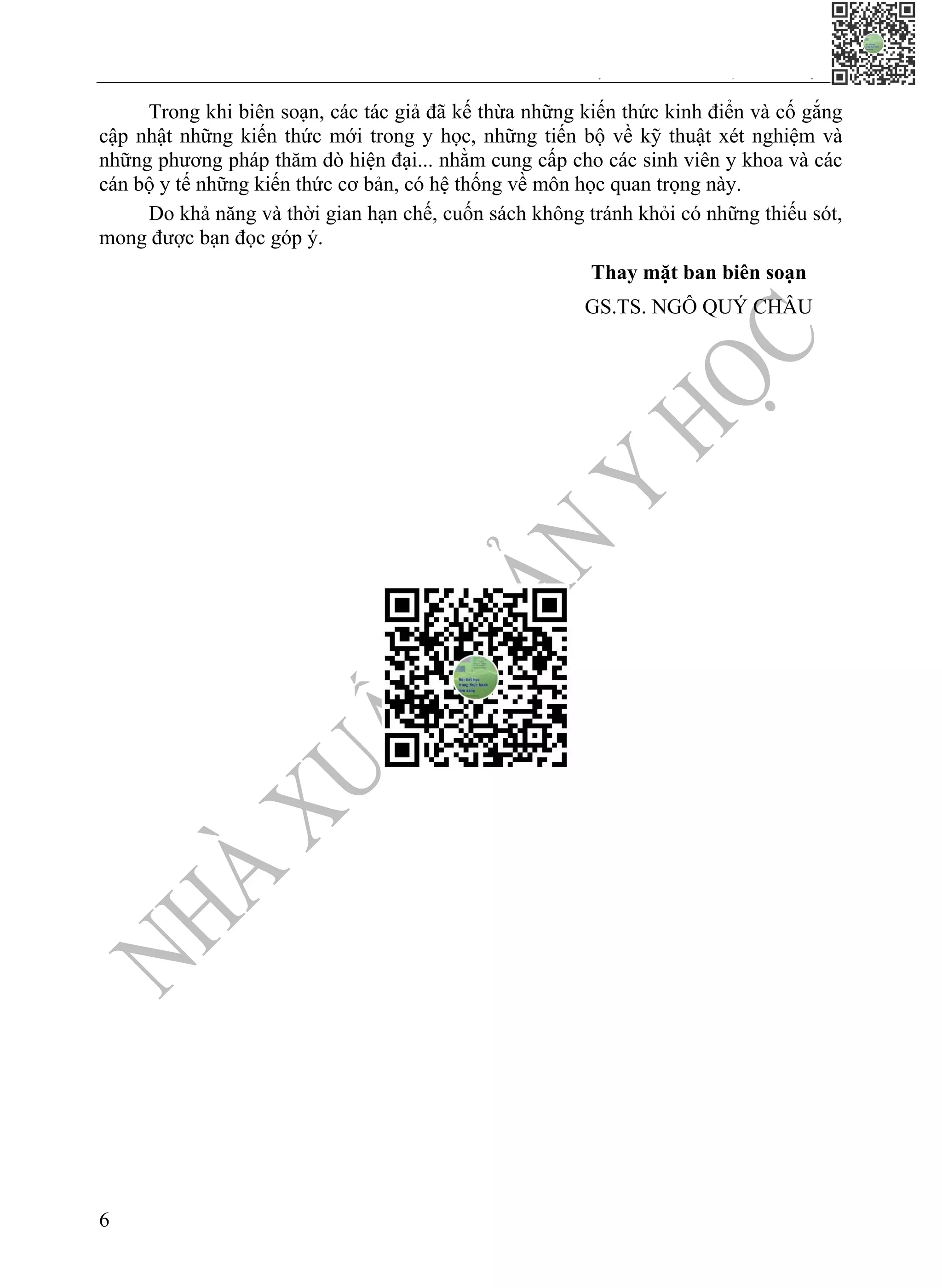 CHƯƠNG 1. TIẾP CẬN BỆNH NHÂN NỘI KHOA VÀ NGUYÊN TẮC PHÒNG NGỪA,
KIỂM SOÁT NHIỄM KHUẨN TRONG THỰC HÀNH KHÁM, CHỮA BỆNH
6
Trong khi biên soạn, các tác giả đã kế thừa những kiến thức kinh điển và cố gắng
cập nhật những kiến thức mới trong y học, những tiến bộ về kỹ thuật xét nghiệm và
những phương pháp thăm dò hiện đại... nhằm cung cấp cho các sinh viên y khoa và các
cán bộ y tế những kiến thức cơ bản, có hệ thống về môn học quan trọng này.
Do khả năng và thời gian hạn chế, cuốn sách không tránh khỏi có những thiếu sót,
mong được bạn đọc góp ý.
Thay mặt ban biên soạn
GS.TS. NGÔ QUÝ CHÂU
 