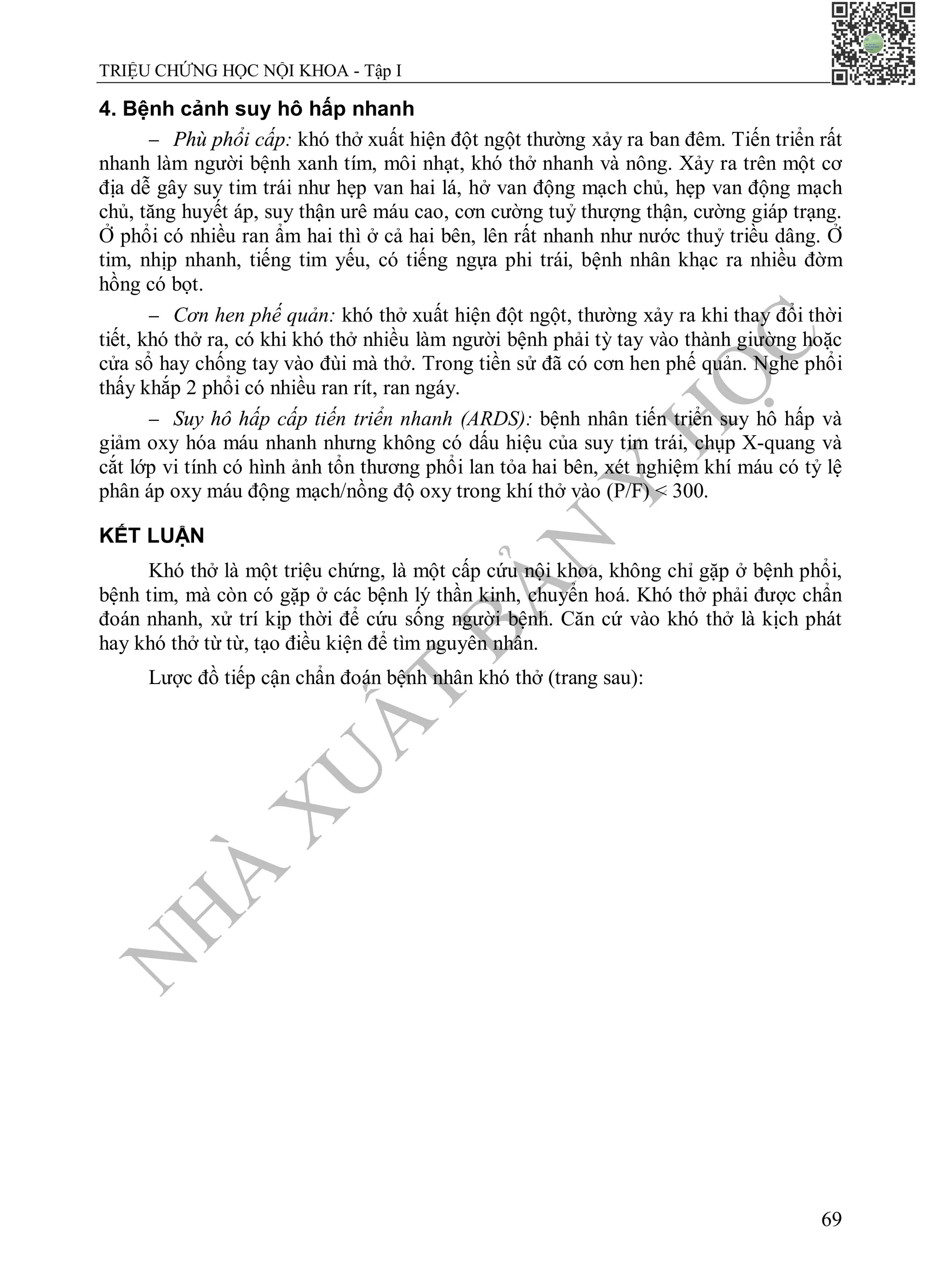 N
H
À
X
U
Ấ
T
B
Ả
N
Y
H
Ọ
C
TRIỆU CHỨNG HỌC NỘI KHOA - Tập I
69
4. Bệnh cảnh suy hô hấp nhanh
 Phù phổi cấp: khó thở xuất hiện đột ngột thường xảy ra ban đêm. Tiến triển rất
nhanh làm người bệnh xanh tím, môi nhạt, khó thở nhanh và nông. Xảy ra trên một cơ
địa dễ gây suy tim trái như hẹp van hai lá, hở van động mạch chủ, hẹp van động mạch
chủ, tăng huyết áp, suy thận urê máu cao, cơn cường tuỷ thượng thận, cường giáp trạng.
Ở phổi có nhiều ran ẩm hai thì ở cả hai bên, lên rất nhanh như nước thuỷ triều dâng. Ở
tim, nhịp nhanh, tiếng tim yếu, có tiếng ngựa phi trái, bệnh nhân khạc ra nhiều đờm
hồng có bọt.
 Cơn hen phế quản: khó thở xuất hiện đột ngột, thường xảy ra khi thay đổi thời
tiết, khó thở ra, có khi khó thở nhiều làm người bệnh phải tỳ tay vào thành giường hoặc
cửa sổ hay chống tay vào đùi mà thở. Trong tiền sử đã có cơn hen phế quản. Nghe phổi
thấy khắp 2 phổi có nhiều ran rít, ran ngáy.
 Suy hô hấp cấp tiến triển nhanh (ARDS): bệnh nhân tiến triển suy hô hấp và
giảm oxy hóa máu nhanh nhưng không có dấu hiệu của suy tim trái, chụp X-quang và
cắt lớp vi tính có hình ảnh tổn thương phổi lan tỏa hai bên, xét nghiệm khí máu có tỷ lệ
phân áp oxy máu động mạch/nồng độ oxy trong khí thở vào (P/F) < 300.
KẾT LUẬN
Khó thở là một triệu chứng, là một cấp cứu nội khoa, không chỉ gặp ở bệnh phổi,
bệnh tim, mà còn có gặp ở các bệnh lý thần kinh, chuyển hoá. Khó thở phải được chẩn
đoán nhanh, xử trí kịp thời để cứu sống người bệnh. Căn cứ vào khó thở là kịch phát
hay khó thở từ từ, tạo điều kiện để tìm nguyên nhân.
Lược đồ tiếp cận chẩn đoán bệnh nhân khó thở (trang sau):
 