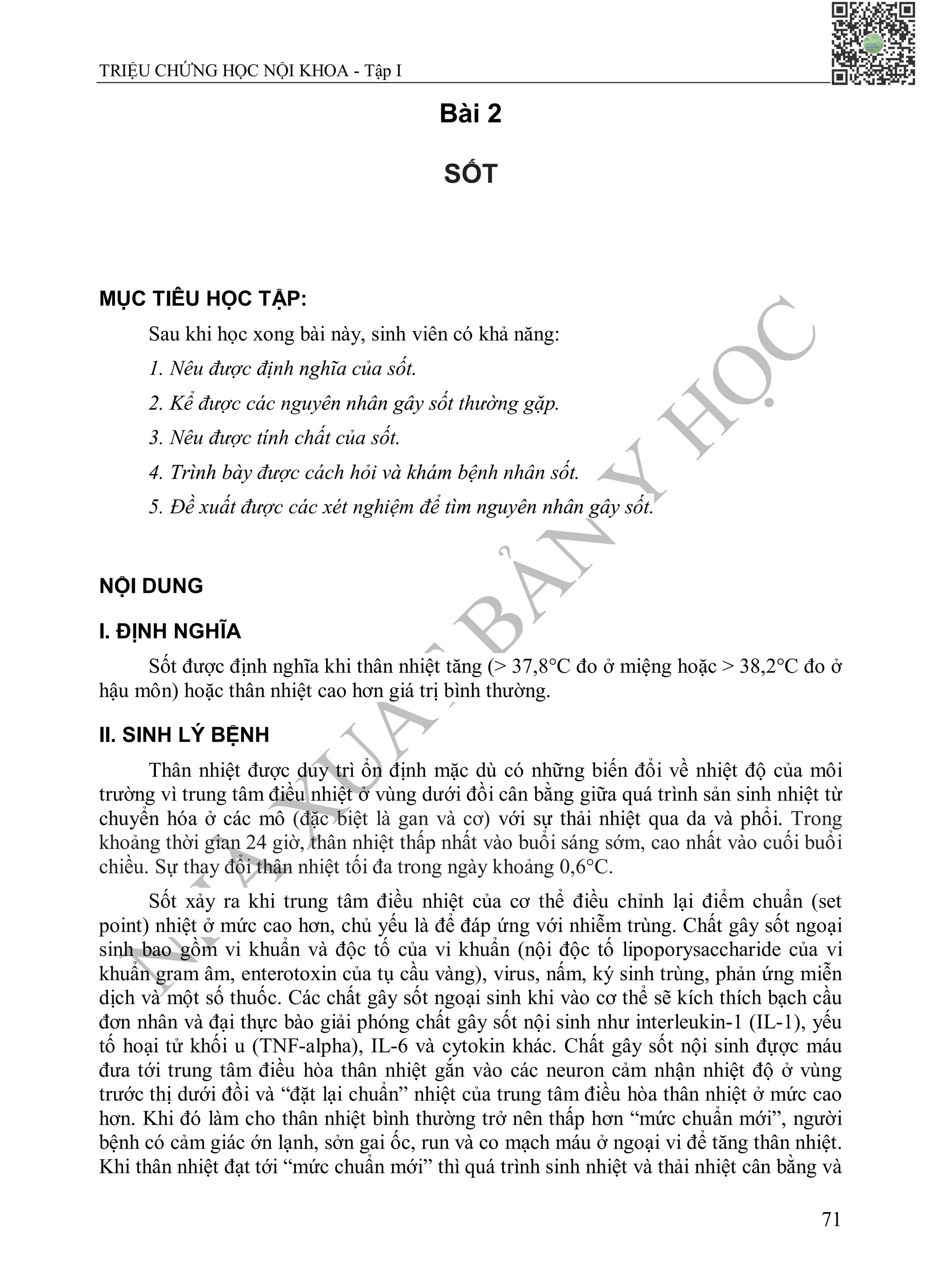 N
H
À
X
U
Ấ
T
B
Ả
N
Y
H
Ọ
C
TRIỆU CHỨNG HỌC NỘI KHOA - Tập I
71
Bài 2
SỐT
MỤC TIÊU HỌC TẬP:
Sau khi học xong bài này, sinh viên có khả năng:
1. Nêu được định nghĩa của sốt.
2. Kể được các nguyên nhân gây sốt thường gặp.
3. Nêu được tính chất của sốt.
4. Trình bày được cách hỏi và khám bệnh nhân sốt.
5. Đề xuất được các xét nghiệm để tìm nguyên nhân gây sốt.
NỘI DUNG
I. ĐỊNH NGHĨA
Sốt được định nghĩa khi thân nhiệt tăng (> 37,8°C đo ở miệng hoặc > 38,2°C đo ở
hậu môn) hoặc thân nhiệt cao hơn giá trị bình thường.
II. SINH LÝ BỆNH
Thân nhiệt được duy trì ổn định mặc dù có những biến đổi về nhiệt độ của môi
trường vì trung tâm điều nhiệt ở vùng dưới đồi cân bằng giữa quá trình sản sinh nhiệt từ
chuyển hóa ở các mô (đặc biệt là gan và cơ) với sự thải nhiệt qua da và phổi. Trong
khoảng thời gian 24 giờ, thân nhiệt thấp nhất vào buổi sáng sớm, cao nhất vào cuối buổi
chiều. Sự thay đổi thân nhiệt tối đa trong ngày khoảng 0,6°C.
Sốt xảy ra khi trung tâm điều nhiệt của cơ thể điều chỉnh lại điểm chuẩn (set
point) nhiệt ở mức cao hơn, chủ yếu là để đáp ứng với nhiễm trùng. Chất gây sốt ngoại
sinh bao gồm vi khuẩn và độc tố của vi khuẩn (nội độc tố lipoporysaccharide của vi
khuẩn gram âm, enterotoxin của tụ cầu vàng), virus, nấm, ký sinh trùng, phản ứng miễn
dịch và một số thuốc. Các chất gây sốt ngoại sinh khi vào cơ thể sẽ kích thích bạch cầu
đơn nhân và đại thực bào giải phóng chất gây sốt nội sinh như interleukin-1 (IL-1), yếu
tố hoại tử khối u (TNF-alpha), IL-6 và cytokin khác. Chất gây sốt nội sinh đựợc máu
đưa tới trung tâm điều hòa thân nhiệt gắn vào các neuron cảm nhận nhiệt độ ở vùng
trước thị dưới đồi và “đặt lại chuẩn” nhiệt của trung tâm điều hòa thân nhiệt ở mức cao
hơn. Khi đó làm cho thân nhiệt bình thường trở nên thấp hơn “mức chuẩn mới”, người
bệnh có cảm giác ớn lạnh, sởn gai ốc, run và co mạch máu ở ngoại vi để tăng thân nhiệt.
Khi thân nhiệt đạt tới “mức chuẩn mới” thì quá trình sinh nhiệt và thải nhiệt cân bằng và
 