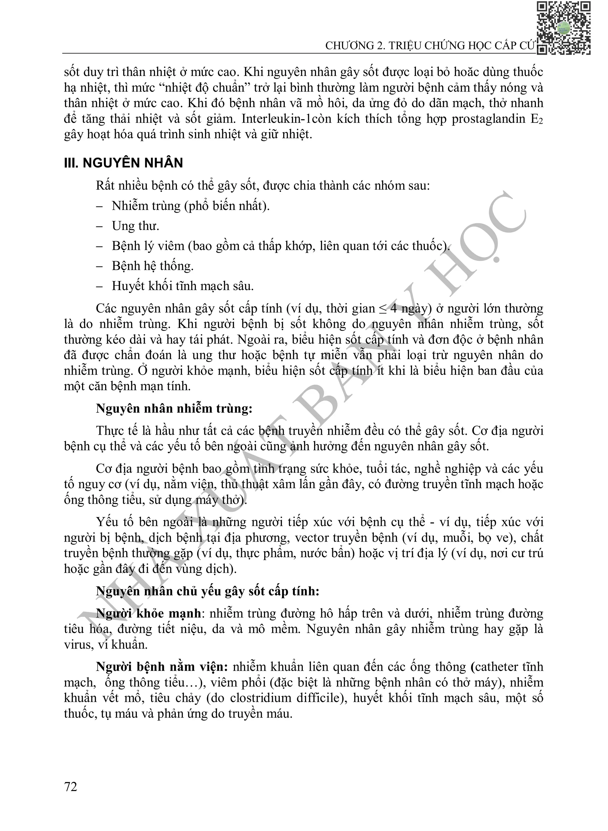 N
H
À
X
U
Ấ
T
B
Ả
N
Y
H
Ọ
C
CHƯƠNG 2. TRIỆU CHỨNG HỌC CẤP CỨU
72
sốt duy trì thân nhiệt ở mức cao. Khi nguyên nhân gây sốt được loại bỏ hoăc dùng thuốc
hạ nhiệt, thì mức “nhiệt độ chuẩn” trở lại bình thường làm người bệnh cảm thấy nóng và
thân nhiệt ở mức cao. Khi đó bệnh nhân vã mồ hôi, da ửng đỏ do dãn mạch, thở nhanh
để tăng thải nhiệt và sốt giảm. Interleukin-1còn kích thích tổng hợp prostaglandin E2
gây hoạt hóa quá trình sinh nhiệt và giữ nhiệt.
III. NGUYÊN NHÂN
Rất nhiều bệnh có thể gây sốt, được chia thành các nhóm sau:
 Nhiễm trùng (phổ biến nhất).
 Ung thư.
 Bệnh lý viêm (bao gồm cả thấp khớp, liên quan tới các thuốc).
 Bệnh hệ thống.
 Huyết khối tĩnh mạch sâu.
Các nguyên nhân gây sốt cấp tính (ví dụ, thời gian ≤ 4 ngày) ở người lớn thường
là do nhiễm trùng. Khi người bệnh bị sốt không do nguyên nhân nhiễm trùng, sốt
thường kéo dài và hay tái phát. Ngoài ra, biểu hiện sốt cấp tính và đơn độc ở bệnh nhân
đã được chẩn đoán là ung thư hoặc bệnh tự miễn vẫn phải loại trừ nguyên nhân do
nhiễm trùng. Ở người khỏe mạnh, biểu hiện sốt cấp tính ít khi là biểu hiện ban đầu của
một căn bệnh mạn tính.
Nguyên nhân nhiễm trùng:
Thực tế là hầu như tất cả các bệnh truyền nhiễm đều có thể gây sốt. Cơ địa người
bệnh cụ thể và các yếu tố bên ngoài cũng ảnh hưởng đến nguyên nhân gây sốt.
Cơ địa người bệnh bao gồm tình trạng sức khỏe, tuổi tác, nghề nghiệp và các yếu
tố nguy cơ (ví dụ, nằm viện, thủ thuật xâm lấn gần đây, có đường truyền tĩnh mạch hoặc
ống thông tiểu, sử dụng máy thở).
Yếu tố bên ngoài là những người tiếp xúc với bệnh cụ thể - ví dụ, tiếp xúc với
người bị bệnh, dịch bệnh tại địa phương, vector truyền bệnh (ví dụ, muỗi, bọ ve), chất
truyền bệnh thường gặp (ví dụ, thực phẩm, nước bẩn) hoặc vị trí địa lý (ví dụ, nơi cư trú
hoặc gần đây đi đến vùng dịch).
Nguyên nhân chủ yếu gây sốt cấp tính:
Người khỏe mạnh: nhiễm trùng đường hô hấp trên và dưới, nhiễm trùng đường
tiêu hóa, đường tiết niệu, da và mô mềm. Nguyên nhân gây nhiễm trùng hay gặp là
virus, vi khuẩn.
Người bệnh nằm viện: nhiễm khuẩn liên quan đến các ống thông (catheter tĩnh
mạch, ống thông tiểu…), viêm phổi (đặc biệt là những bệnh nhân có thở máy), nhiễm
khuẩn vết mổ, tiêu chảy (do clostridium difficile), huyết khối tĩnh mạch sâu, một số
thuốc, tụ máu và phản ứng do truyền máu.
 