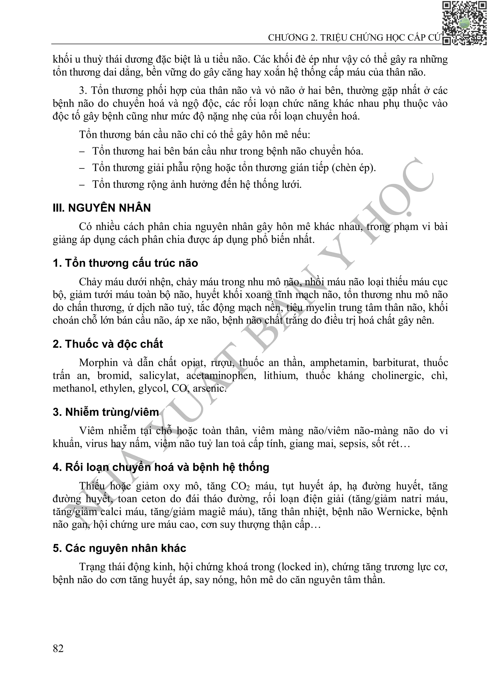 N
H
À
X
U
Ấ
T
B
Ả
N
Y
H
Ọ
C
CHƯƠNG 2. TRIỆU CHỨNG HỌC CẤP CỨU
82
khối u thuỳ thái dương đặc biệt là u tiểu não. Các khối đè ép như vậy có thể gây ra những
tổn thương dai dẳng, bền vững do gây căng hay xoắn hệ thống cấp máu của thân não.
3. Tổn thương phối hợp của thân não và vỏ não ở hai bên, thường gặp nhất ở các
bệnh não do chuyển hoá và ngộ độc, các rối loạn chức năng khác nhau phụ thuộc vào
độc tố gây bệnh cũng như mức độ nặng nhẹ của rối loạn chuyển hoá.
Tổn thương bán cầu não chỉ có thể gây hôn mê nếu:
 Tổn thương hai bên bán cầu như trong bệnh não chuyển hóa.
 Tổn thương giải phẫu rộng hoặc tổn thương gián tiếp (chèn ép).
 Tổn thương rộng ảnh hưởng đến hệ thống lưới.
III. NGUYÊN NHÂN
Có nhiều cách phân chia nguyên nhân gây hôn mê khác nhau, trong phạm vi bài
giảng áp dụng cách phân chia được áp dụng phổ biến nhất.
1. Tổn thương cấu trúc não
Chảy máu dưới nhện, chảy máu trong nhu mô não, nhồi máu não loại thiếu máu cục
bộ, giảm tưới máu toàn bộ não, huyết khối xoang tĩnh mạch não, tổn thương nhu mô não
do chấn thương, ứ dịch não tuỷ, tắc động mạch nền, tiêu myelin trung tâm thân não, khối
choán chỗ lớn bán cầu não, áp xe não, bệnh não chất trắng do điều trị hoá chất gây nên.
2. Thuốc và độc chất
Morphin và dẫn chất opiat, rượu, thuốc an thần, amphetamin, barbiturat, thuốc
trấn an, bromid, salicylat, acetaminophen, lithium, thuốc kháng cholinergic, chì,
methanol, ethylen, glycol, CO, arsenic.
3. Nhiễm trùng/viêm
Viêm nhiễm tại chỗ hoặc toàn thân, viêm màng não/viêm não-màng não do vi
khuẩn, virus hay nấm, viêm não tuỷ lan toả cấp tính, giang mai, sepsis, sốt rét…
4. Rối loạn chuyển hoá và bệnh hệ thống
Thiếu hoặc giảm oxy mô, tăng CO2 máu, tụt huyết áp, hạ đường huyết, tăng
đường huyết, toan ceton do đái tháo đường, rối loạn điện giải (tăng/giảm natri máu,
tăng/giảm calci máu, tăng/giảm magiê máu), tăng thân nhiệt, bệnh não Wernicke, bệnh
não gan, hội chứng ure máu cao, cơn suy thượng thận cấp…
5. Các nguyên nhân khác
Trạng thái động kinh, hội chứng khoá trong (locked in), chứng tăng trương lực cơ,
bệnh não do cơn tăng huyết áp, say nóng, hôn mê do căn nguyên tâm thần.
 