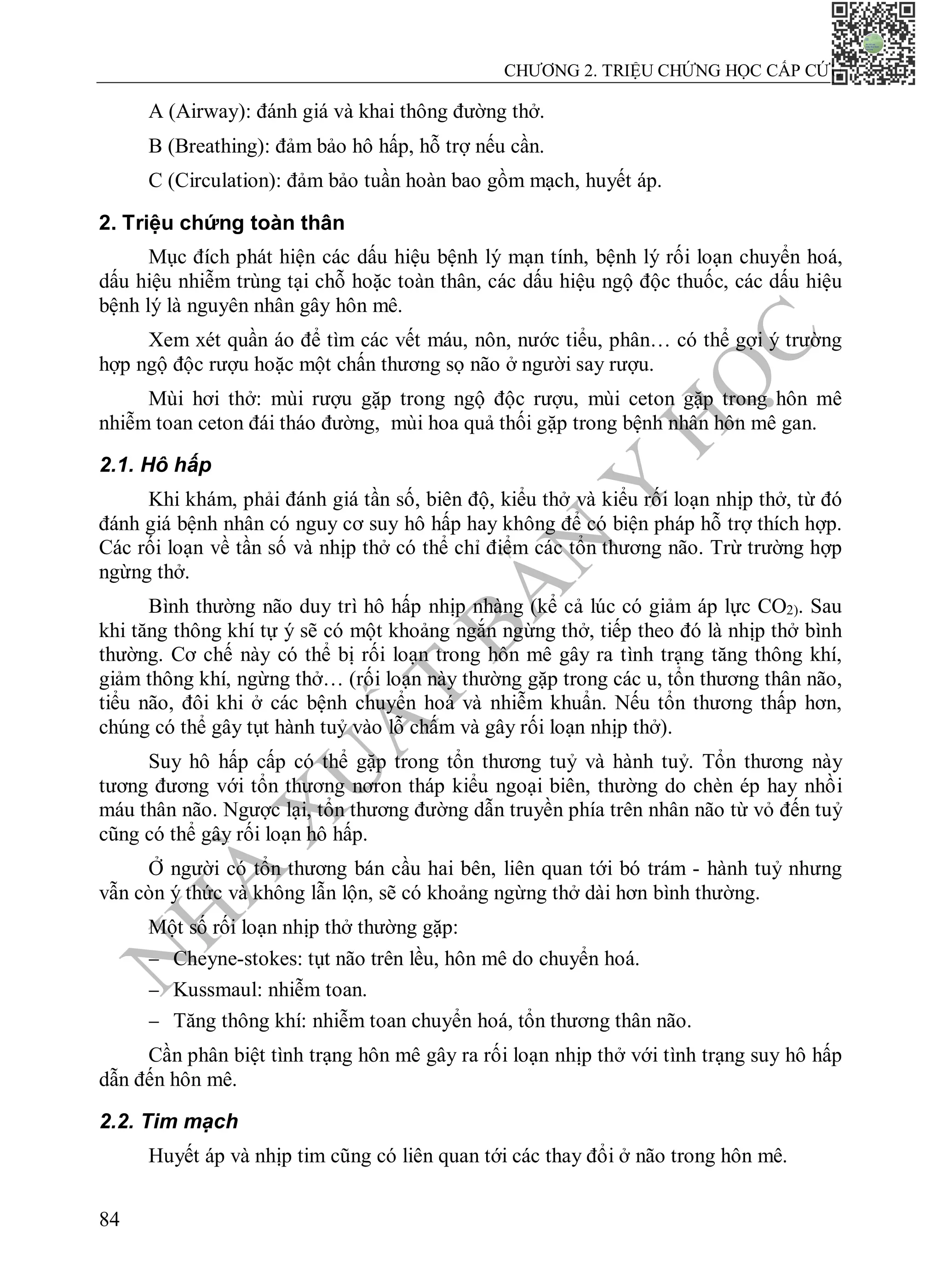 N
H
À
X
U
Ấ
T
B
Ả
N
Y
H
Ọ
C
CHƯƠNG 2. TRIỆU CHỨNG HỌC CẤP CỨU
84
A (Airway): đánh giá và khai thông đường thở.
B (Breathing): đảm bảo hô hấp, hỗ trợ nếu cần.
C (Circulation): đảm bảo tuần hoàn bao gồm mạch, huyết áp.
2. Triệu chứng toàn thân
Mục đích phát hiện các dấu hiệu bệnh lý mạn tính, bệnh lý rối loạn chuyển hoá,
dấu hiệu nhiễm trùng tại chỗ hoặc toàn thân, các dấu hiệu ngộ độc thuốc, các dấu hiệu
bệnh lý là nguyên nhân gây hôn mê.
Xem xét quần áo để tìm các vết máu, nôn, nước tiểu, phân… có thể gợi ý trường
hợp ngộ độc rượu hoặc một chấn thương sọ não ở người say rượu.
Mùi hơi thở: mùi rượu gặp trong ngộ độc rượu, mùi ceton gặp trong hôn mê
nhiễm toan ceton đái tháo đường, mùi hoa quả thối gặp trong bệnh nhân hôn mê gan.
2.1. Hô hấp
Khi khám, phải đánh giá tần số, biên độ, kiểu thở và kiểu rối loạn nhịp thở, từ đó
đánh giá bệnh nhân có nguy cơ suy hô hấp hay không để có biện pháp hỗ trợ thích hợp.
Các rối loạn về tần số và nhịp thở có thể chỉ điểm các tổn thương não. Trừ trường hợp
ngừng thở.
Bình thường não duy trì hô hấp nhịp nhàng (kể cả lúc có giảm áp lực CO2). Sau
khi tăng thông khí tự ý sẽ có một khoảng ngắn ngừng thở, tiếp theo đó là nhịp thở bình
thường. Cơ chế này có thể bị rối loạn trong hôn mê gây ra tình trạng tăng thông khí,
giảm thông khí, ngừng thở… (rối loạn này thường gặp trong các u, tổn thương thân não,
tiểu não, đôi khi ở các bệnh chuyển hoá và nhiễm khuẩn. Nếu tổn thương thấp hơn,
chúng có thể gây tụt hành tuỷ vào lỗ chấm và gây rối loạn nhịp thở).
Suy hô hấp cấp có thể gặp trong tổn thương tuỷ và hành tuỷ. Tổn thương này
tương đương với tổn thương nơron tháp kiểu ngoại biên, thường do chèn ép hay nhồi
máu thân não. Ngược lại, tổn thương đường dẫn truyền phía trên nhân não từ vỏ đến tuỷ
cũng có thể gây rối loạn hô hấp.
Ở người có tổn thương bán cầu hai bên, liên quan tới bó trám - hành tuỷ nhưng
vẫn còn ý thức và không lẫn lộn, sẽ có khoảng ngừng thở dài hơn bình thường.
Một số rối loạn nhịp thở thường gặp:
 Cheyne-stokes: tụt não trên lều, hôn mê do chuyển hoá.
 Kussmaul: nhiễm toan.
 Tăng thông khí: nhiễm toan chuyển hoá, tổn thương thân não.
Cần phân biệt tình trạng hôn mê gây ra rối loạn nhịp thở với tình trạng suy hô hấp
dẫn đến hôn mê.
2.2. Tim mạch
Huyết áp và nhịp tim cũng có liên quan tới các thay đổi ở não trong hôn mê.
 