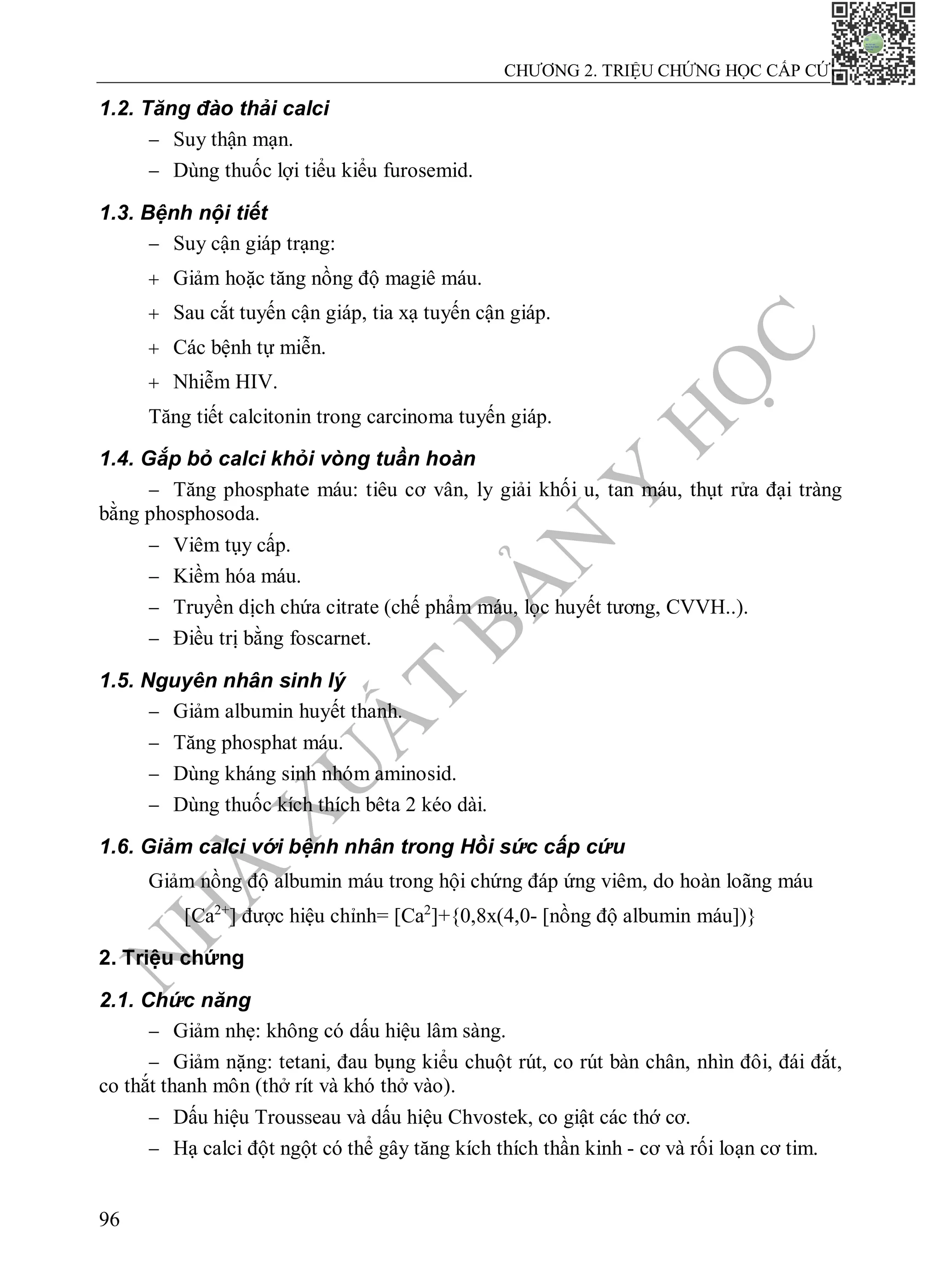 N
H
À
X
U
Ấ
T
B
Ả
N
Y
H
Ọ
C
CHƯƠNG 2. TRIỆU CHỨNG HỌC CẤP CỨU
96
1.2. Tăng đào thải calci
 Suy thận mạn.
 Dùng thuốc lợi tiểu kiểu furosemid.
1.3. Bệnh nội tiết
 Suy cận giáp trạng:
 Giảm hoặc tăng nồng độ magiê máu.
 Sau cắt tuyến cận giáp, tia xạ tuyến cận giáp.
 Các bệnh tự miễn.
 Nhiễm HIV.
Tăng tiết calcitonin trong carcinoma tuyến giáp.
1.4. Gắp bỏ calci khỏi vòng tuần hoàn
 Tăng phosphate máu: tiêu cơ vân, ly giải khối u, tan máu, thụt rửa đại tràng
bằng phosphosoda.
 Viêm tụy cấp.
 Kiềm hóa máu.
 Truyền dịch chứa citrate (chế phẩm máu, lọc huyết tương, CVVH..).
 Điều trị bằng foscarnet.
1.5. Nguyên nhân sinh lý
 Giảm albumin huyết thanh.
 Tăng phosphat máu.
 Dùng kháng sinh nhóm aminosid.
 Dùng thuốc kích thích bêta 2 kéo dài.
1.6. Giảm calci với bệnh nhân trong Hồi sức cấp cứu
Giảm nồng độ albumin máu trong hội chứng đáp ứng viêm, do hoàn loãng máu
[Ca2+
] được hiệu chỉnh= [Ca2
]+{0,8x(4,0- [nồng độ albumin máu])}
2. Triệu chứng
2.1. Chức năng
 Giảm nhẹ: không có dấu hiệu lâm sàng.
 Giảm nặng: tetani, đau bụng kiểu chuột rút, co rút bàn chân, nhìn đôi, đái đắt,
co thắt thanh môn (thở rít và khó thở vào).
 Dấu hiệu Trousseau và dấu hiệu Chvostek, co giật các thớ cơ.
 Hạ calci đột ngột có thể gây tăng kích thích thần kinh - cơ và rối loạn cơ tim.
 