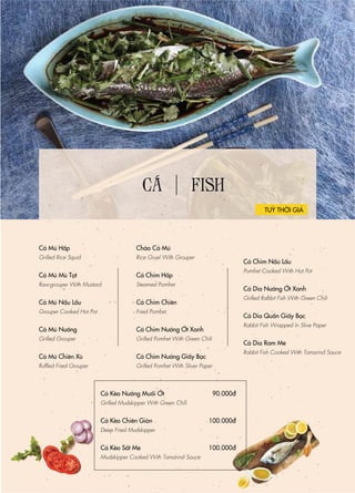 CÁ FISH
Cá Mú Hấp
Grilled Rice Squid
Cá Mú Mù Tạt
Raw-grouper With Mustard
Cá Mú Nấu Lẩu
Grouper Cooked Hot Pot
Cá Mú Nướng
Grilled Grouper
Cá Mú Chiên Xù
Ruffled Fried Grouper
Cháo Cá Mú
Rice Gruel With Grouper
Cá Chim Hấp
Steamed Pomfret
Cá Chim Chiên
Fried Pomfret
Cá Chim Nướng Ớt Xanh
Grilled Pomfret With Green Chili
Cá Chim Nướng Giấy Bạc
Grilled Pomfret With Sliver Paper
TUỲ THỜI GIÁ
Cá Chim Nấu Lẩu
Pomfret Cooked With Hot Pot
Cá Dìa Nướng Ớt Xanh
Grilled Rabbit Fish With Green Chili
Cá Dìa Quấn Giấy Bạc
Rabbit Fish Wrapped In Slive Paper
Cá Dìa Ram Me
Rabbit Fish Cooked With Tamarind Sauce
Cá Kèo Nướng Muối Ớt
Grilled Mudskipper With Green Chili
Cá Kèo Chiên Giòn
Deep Fried Mudskipper
Cá Kèo Sốt Me
Mudskipper Cooked With Tamarind Sauce
90.000đ
100.000đ
100.000đ
 