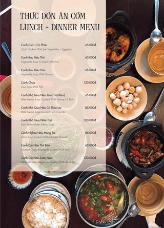 THỰC ĐƠN ĂN CƠM
LUNCH - DINNER MENU
Canh Cua – Cà Pháo
Crab Cooked With Jute Vegetables – Eggplant
Canh Rau Nấu Thịt
Vegetable Soup Cooked With Pork
Canh Rau Nấu Tôm
Vegetable Soup With Shrimp
Canh Chua
Sour Soup With Fish
Canh Khổ Qua Nấu Tôm (Thịt Bằm)
Bitter Melon Soup Cooked With Shrimp Or Pork
Canh Khổ Qua Nấu Cá Thác Lác
Bitter Melon Soup Cooked With Flounder
Canh Khổ Qua Nhồi Thịt
Pork Stuffed Butter Melon Soup
Canh Nghêu Nấu Mồng Tơi
Clam Soup Cooked With Malaba Spinach
Canh Cải Nấu Thịt Bằm
Mustard Green Vegetable Cooked With Pork
Canh Cải Nấu Sườn Non
Mustard Green Vegetable Cooked With Small Rib
65.000đ
60.000đ
65.000đ
120.000đ
65.000đ
85.000đ
120.000đ
85.000đ
60.000đ
120.000đ
 