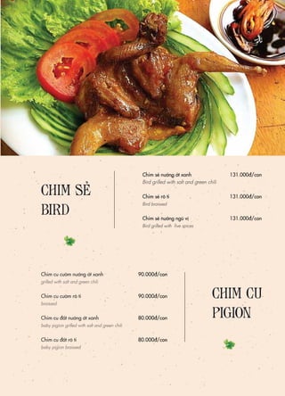 Chim sẻ nướng ớt xanh
Bird grilled with salt and green chili
Chim sẻ rô ti
Bird braissed
Chim sẻ nướng ngũ vị
Bird grilled with five spices
131.000đ/con
131.000đ/con
131.000đ/con
90.000đ/con
90.000đ/con
80.000đ/con
80.000đ/con
Chim cu cườm nướng ớt xanh
grilled with salt and green chili
Chim cu cườm rô ti
braissed
Chim cu đất nướng ớt xanh
baby pigion grilled with salt and green chili
Chim cu đất rô ti
baby pigion braissed
CHIM CU
PIGION
CHIM SẺ
BIRD
 