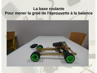 La base roulante
Pour mener la grue de l’éprouvette à la balance
 