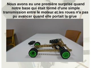 Nous avons eu une première surprise quand
notre base qui était formé d'une simple
transmission entre le moteur et les roues n'a pas
pu avancer quand elle portait la grue
 