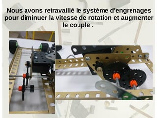Nous avons retravaillé le système d'engrenages
pour diminuer la vitesse de rotation et augmenter
le couple .
 