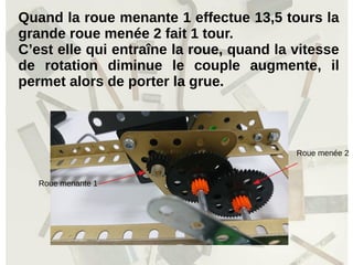 Quand la roue menante 1 effectue 13,5 tours la
grande roue menée 2 fait 1 tour.
C’est elle qui entraîne la roue, quand la vitesse
de rotation diminue le couple augmente, il
permet alors de porter la grue.
Roue menante 1
Roue menée 2
 