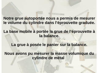 Notre grue autoportée nous a permis de mesurer
le volume du cylindre dans l’éprouvette graduée.
La base mobile à portée la grue de l’éprouvette à
la balance.
La grue à posée le panier sur la balance.
Nous avons pu mesurer la masse volumique du
cylindre de métal
 