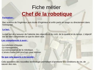 Fiche métier
Chef de la robotique
Formation :
Bac science de l’ingénieur puis école d’ingénieur et enfin partir en stage ou directement dans
l’entreprise.
Le but :
Le but est de s’assurer de l’atteinte des objectifs et du coût, de la qualité et du temps. L’objectif
est de bien comprendre ce que le client veut.
Les compétences à avoir :
-La cohésion d’équipe.
-Le management.
-La connaissance de la robotique.
-L’envie d’aider son prochain pour innover.
Se que cela apporte à la société :
Cela apportera des nouvelles technologie permettant d’améliorer les conditions de vie, de
sauver des vies.
 