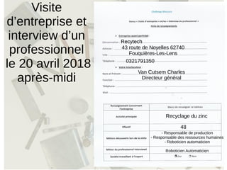 Visite
d’entreprise et
interview d’un
professionnel
le 20 avril 2018
après-midi
Recytech
43 route de Noyelles 62740
Fouquières-Les-Lens
0321791350
Van Cutsem Charles
Directeur général
Recyclage du zinc
RecytechRecytech
48
- Responsable de production
- Responsable des ressources humaines
- Roboticien automaticien
Roboticien Automaticien
x
 