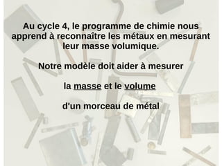 Au cycle 4, le programme de chimie nous
apprend à reconnaître les métaux en mesurant
leur masse volumique.
Notre modèle doit aider à mesurer
la masse et le volume
d'un morceau de métal
 
